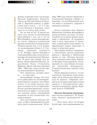 140
III.ÂÅÊÏÐÎØÅË,ÊÀÊÍÅÁÛËÎ…
ðî÷êèí, îñèíñêèé êóïåö 1-é ãèëüäèè,
Âàñèëèé Åâôèìüåâè÷ Êîíîïëåâ.
«Êîãäà æå Âàñèëèé Êîíîïëåâ (áóäó-
ùèé î. Âàðëààì) ïåðåøåë â ïðàâî-
ñëàâèå (òàê â òåêñòå. — Â. Ã.), îíè,
òî åñòü Ïîëÿêîâ è Êóðî÷êèí, îñóæ-
äàëè åãî çà èçìåíó âåðå îòöîâ».
Íî ýòî åùå íå âñå. Â äðóãîé âû-
ïèñêå åñòü ññûëêà íà âîñïîìèíàíèÿ
ìîåé áàáóøêè î òîì, êàê â òîì æå
Þãî-Êíàóôñêå, òîëüêî íåêîòîðîå âðå-
ìÿ ñïóñòÿ, ñîáèðàëñÿ ïîëèòè÷åñêèé
êðóæîê íåèçâåñòíîãî åé íàïðàâëåíèÿ.
×ëåíàìè êðóæêà (èõ â ñåëå íàçûâà-
ëè «ïîëèòèêàíàìè») áûëè À. Ñ. Ñèò-
íèêîâ, äîðîæíûé ñìîòðèòåëü
À. È. Ïîòàíèí, áðàòüÿ Ãðèãîðèé è
Àëåêñàíäð Øåâåëèíû, ïî÷òàëüîí ìî-
íàñòûðÿ, áåëîãîðñêèé ìîíàõ Èííîêåí-
òèé. È ñðåäè íèõ ïåðâûé ìóæ áà-
áóøêè, Íèêèòà Íèêèòè÷ Ìàìëèí, óï-
ðàâëÿþùèé Ïàâëà Ñòåïàíîâè÷à
Æèðíîâà. Âðåìÿ äåéñòâèÿ ïðèìåðíî
1905—1906 ãîäû, ñàìîå ñìóòíîå âðå-
ìÿ ðåâîëþöèîííîãî áðîæåíèÿ.
×åì çàêîí÷èëàñü èñòîðèÿ êðóæ-
êà — íå çíàþ ïîêà.
Êîììåíòàðèé àâòîðà. ×òî êàñà-
åòñÿ ñóäüáû îäíîãî èç «ïîëèòèêàíîâ»,
ìîíàñòûðñêîãî êàçíà÷åÿ îòöà Èííî-
êåíòèÿ, òî îí âñêîðå îêàçàëñÿ çàìå-
øàí â óãîëîâíîå äåëî ïî îãðàáëåíèþ.
Â õîäå ñëåäñòâèÿ âûÿñíèëîñü, ÷òî êàç-
íà÷åÿ íèêòî íå ãðàáèë, à îí ñàì ïîõè-
òèë êàçåííûå äåíüãè, èíñöåíèðîâàâ
íàïàäåíèå íà íåãî íåèçâåñòíûõ çëî-
óìûøëåííèêîâ.
Äåëî ðàññëåäîâàëè äîâîëüíî áû-
ñòðî, è ìåðû ê ïðîâèíèâøåìóñÿ ïðè-
íÿòû áûëè íåçàìåäëèòåëüíî. 30 íî-
ÿáðÿ 1908 ãîäà åïèñêîï Ïåðìñêèé è
Ñîëèêàìñêèé Íèêàíîð ñîîáùèë ãó-
áåðíàòîðó, ÷òî îòåö Èííîêåíòèé «óâî-
ëåí ìíîþ îò äîëæíîñòè, çàïðåùåí â
ñâÿùåííîñëóæåíèè».
Êîãäà ÿ ïåðåäàâàë îòöó Äàíèèëó
(Èøìàòîâó) ñåìåéíûå ôîòîãðàôèè è
äðóãèå ðåëèêâèè, îí ñêàçàë, ÷òî íà÷à-
òà ðàáîòà ïî ñîçäàíèþ àðõèâà ìîíàñ-
òûðÿ è áèáëèîòåêè. È ïîääåðæàë
ìåíÿ â ìîåì ñòðåìëåíèè. Ñ ïðîøå-
íèåì, ïîäïèñàííûì íàìåñòíèêîì, íà
îôèöèàëüíîì áëàíêå ìîíàñòûðÿ, ÿ
ïîøåë â îáëàñòíîé àðõèâ.
Îòåö Äàíèèë íàïèñàë â ïðîøåíèè:
«…Ìîëèòâåííî ïðîñèì ðàçðåøèòü
ðàáîòàòü ñ ôîíäàìè è áèáëèîòåêîé
àðõèâà ïî òåìå «Èñòîðèÿ Áåëîãîð-
ñêîãî ìóæñêîãî ìîíàñòûðÿ» Êàðà÷è-
íó Âàëåðèþ Àëåêñàíäðîâè÷ó, èñïîë-
íÿþùåìó âî ñëàâó Áîæèþ ïîñëóøà-
íèå ïîìîùíèêà àðõèâàðèóñà».
Ñ òàêîé áóìàãîé ìåíÿ, êîíå÷íî, âåçäå
ïóñêàþò.
Î÷åíü îáðàäîâàëî ìåíÿ òî, ÷òî âñå
äîêóìåíòû, ïåðåäàííûå ìíîþ ìîíàñ-
òûðþ, ïîñëå îòúåçäà îòöà Äàíèèëà íè-
êóäà íå ïðîïàëè. Ñîáðàííûå ìàòå-
ðèàëû ïî èñòîðèè ìîíàñòûðÿ ñåãîäíÿ
õðàíÿòñÿ â Ãîñóäàðñòâåííîì îáùå-
ñòâåííî-ïîëèòè÷åñêîì àðõèâå Ïåðì-
ñêîé îáëàñòè (ÃÎÏÀÏÎ).
Íàòàëüÿ Åâãåíüåâíà Êóðî÷êèíà,
äî÷ü ìåñòíîãî êðàåâåäà Å. Ì. Êóðî÷-
êèíà, áûâøåãî ïðåïîäàâàòåëÿ èñ-
òîðèè:
— Îòåö ìíîãî ïèñàë îá èñòîðèè
Áåëîé ãîðû, ÷àñòî îðãàíèçîâûâàë ïî-
 