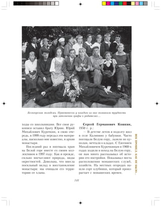 141
ÂÅÊÏÐÎØÅË,ÊÀÊÍÅÁÛËÎ…
õîäû ñî øêîëüíèêàìè. Âñå ñâîè ðó-
êîïèñè îñòàâèë áðàòó Þðèþ. Þðèé
Ìèõàéëîâè÷ Êóðî÷êèí, â ñâîþ î÷å-
ðåäü, â 1999 ãîäó ïåðåäàë ýòè ìàòåðè-
àëû, íàñêîëüêî ìíå èçâåñòíî, â àðõèâ
ìîíàñòûðÿ.
Ïîñëåäíèé ðàç ÿ ïîñåùàëà õðàì
íà Áåëîé ãîðå âìåñòå ñî ñâîèì êîë-
ëåêòèâîì â 1997 ãîäó. Êàê è ïðåæäå,
ñèëüíî âïå÷àòëÿþò ïðèðîäà, âèäû
îêðåñòíîñòåé. Äîâîëüíà, ÷òî âíåñëà
ïîñèëüíûé âêëàä â âîññòàíîâëåíèå
ìîíàñòûðÿ: ìû î÷èùàëè åãî òåððè-
òîðèþ îò õëàìà.
Ñåðãåé Ãåðìàíîâè÷ Êîøêèí,
1950 ã. ð.:
— Â äåòñòâå ëåòîì ÿ ïîäîëãó æèë
â ñåëå Êàëèíèíî ó áàáóøêè. ×àñòî
ïîñåùàëè Áåëóþ ãîðó, ëàçèëè ïî êó-
ïîëàì, ìå÷òàëè î êëàäàõ. Ñ Åâãåíèåì
Ìèõàéëîâè÷åì Êóðî÷êèíûì â 1960-õ
ãîäàõ õîäèëè â ïîõîä íà Áåëóþ ãîðó,
îí íàì ìíîãî ðàññêàçûâàë îá èñòî-
ðèè åãî ïîñòðîéêè. Ïîêàçûâàë ìåñòà
ðàñïîëîæåíèÿ ìîíàøåñêèõ ñëóæá,
õîçÿéñòâ. Íà ìåñòíûõ îãîðîäàõ íà-
øëè ñîðò êëóáíèêè, êîòîðûé ïðîèç-
ðàñòàåò ñ ìîíàøåñêèõ âðåìåí.
Áåëîãîðñêàÿ ìîëîäåæü. Ïðàêòè÷åñêè ó êàæäîãî èç íèõ âîçíèêàëè òðóäíîñòè
ïðè çàïîëíåíèè ãðàôû î ðîäèòåëÿõ…
 