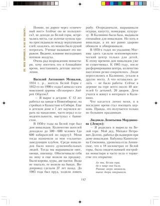 142
III.ÂÅÊÏÐÎØÅË,ÊÀÊÍÅÁÛËÎ…
Ïîìíþ, ïî äîðîãå ÷åðåç «ñïè÷å÷-
íûé ìîñò» (ñåé÷àñ åþ íå ïîëüçóþò-
ñÿ), íå äîõîäÿ äî Áåëîé ãîðû, âñòðå-
÷àëèñü ìåñòà, ãäå çîëîòûå êóïîëà õðà-
ìà ïðîãëÿäûâàëè ìåæäó âåðõóøêàìè
åëåé; êàçàëîñü, èõ ìîæíî áûëî ðóêîé
ïîòðîãàòü. Ó÷åíûå íàçûâàþò ýòî ìè-
ðàæîì. Âèäèìî, âëèÿíèå âîñõîäÿùèõ
ïîòîêîâ âîçäóõà.
Î÷åíü ðàä âîçðîæäåíèþ ìîíàñòû-
ðÿ, õî÷ó ïîñåòèòü åãî â áëèæàéøåå
âðåìÿ, âîññòàíîâèòü äåòñêèå âïå÷àò-
ëåíèÿ.
Âàñèëèé Àíòîíîâè÷ Ìåøàëîâ,
1934 ã. ð., æèòåëü Áåëîé Ãîðû ñ
1952-ãî ïî 1990-å ãîäû (çàïèñàë ÷ëåí
ïîèñêîâîé ãðóïïû «Áåëîãîðüå» Àíä-
ðåé Îáóõîâ):
— ß âûðîñ â äåòäîìå. Ñ 12 ëåò
ðàáîòàë íà çàâîäå â Íîâîñèáèðñêå, íà
ñòðîéêàõ â Êàçàõñòàíå è Ñèáèðè. Åùå
â äåòñêîì äîìå â 7 ëåò íàó÷èëñÿ èã-
ðàòü íà ìàíäîëèíå, ÷àñòî èãðàë â ñà-
ìîäåÿòåëüíîñòè, âûñòóïàë ñ áàÿíè-
ñòîì.
Â 1950-å ãîäû íà Áåëîé ãîðå áûë
äîì èíâàëèäîâ. Êîëè÷åñòâî æèòåëåé
äîõîäèëî äî 500—600 ÷åëîâåê (äî
600 èçáèðàòåëåé ïî îêðóãó). Ìåíÿ
òîãäà íàçíà÷èëè çà ìîè «òàëàíòû»
çàâåäóþùèì êëóáîì. Ñðåäè èíâàëè-
äîâ áûëî ìíîãî äóøåâíîáîëüíûõ
ëþäåé. Òîãäà ìû âûðàùèâàëè îâåñ,
îâîùè, ïøåíèöó. Îáåñïå÷èâàëè ñåáÿ
íà çèìó è åùå âîçèëè íà ïðîäàæó.
Áûëè êîðîâû, êóðû, äâå ïàñåêè. Âîäû
íå õâàòàëî, åå âîçèëè íà áûêàõ. Âî-
äîïðîâîä ñäåëàëè 27 ëåò íàçàä. Äî
1985 ãîäà áûë ïðóä, õîäèëè ëîâèòü
ðûáó. Îãîðîäíè÷àëè, âûðàùèâàëè
îãóðöû, êàïóñòó, ïîìèäîðû, êóêóðó-
çó. Â Êàëèíèíî áûëà áàçà, âûäàâàëè
ñïåöïàéêè äëÿ èíâàëèäîâ. Íî õîòü è
èíâàëèäû, à èõ âñå ðàâíî çäîðîâî
îáèæàëè è îáâîðîâûâàëè.
Â 1970-õ ãîäàõ ïî óêàçàíèþ Ìîñ-
êâû çäåñü ñäåëàëè ïñèõîíåâðîëîãè-
÷åñêèé öåíòð òîëüêî äëÿ äåòåé.
Ê ýòîìó âðåìåíè äîì èíâàëèäîâ óæå
íå ñóùåñòâîâàë. Ê 1985 ãîäó, ïîñëå
ðàñôîðìèðîâàíèÿ öåíòðà, êîëè÷åñòâî
íàñåëåíèÿ ðåçêî ñîêðàòèëîñü. Ëþäè
ïåðåñåëèëèñü â Êàëèíèíî, óåõàëè â
äðóãèå ìåñòà. À ÷òî îñòàâàëîñü äå-
ëàòü — íå áûëî ðàáîòû. Ñåé÷àñ â
äåðåâíå íà ãîðå âñåãî îêîëî 40 æè-
òåëåé (ñ äåòüìè), 20 äâîðîâ. Äåòè
ó÷àòñÿ è æèâóò â èíòåðíàòå â Êàëè-
íèíî.
×òî êàñàåòñÿ ëè÷íî ìåíÿ, ÿ â
ïîñëåäíåå âðåìÿ ñòàë ïîñåùàòü öåð-
êîâü. Ïðàâäà, ýòî ïîëó÷àåòñÿ òîëüêî
ïî áîëüøèì ïðàçäíèêàì.
Ëþäìèëà Ëåîíòüåâíà Ìîðäâèíî-
âà (Ëåùóê):
— ß ðîäèëàñü è âûðîñëà íà Áå-
ëîé ãîðå. Ìîé äåä, Ìèõàèë Ïåòðî-
âè÷ Äîëãèõ, ðàáîòàë ôåëüäøåðîì ïðè
äîìå èíâàëèäîâ. Áàáóøêà Êàïèòîëè-
íà Ñåìåíîâíà, óðîæåíêà ñåëà Àííèí-
ñêîå, ÷òî â 18 êèëîìåòðàõ îò Áåëîé
ãîðû, áûëà ñâèäåòåëüíèöåé ïîñòðîé-
êè ìîíàñòûðÿ è ÷àñòî ïåëà î òîðæå-
ñòâå åãî îòêðûòèÿ:
Àõ òû, Áåëàÿ ãîðà,
äà â ÷àùå îíà áûëà,
Ðàíüøå çâåðè çàâûâàëè,
íûí÷å äâåðè îòêðûâàëè.
 