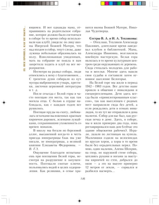 146
III.ÂÅÊÏÐÎØÅË,ÊÀÊÍÅÁÛËÎ…
þùèìñÿ. È âîò îäíàæäû ìàìà, îò-
ïðàâèâøèñü íà ðîäèòåëüñêîå ñîáðà-
íèå, êîòîðîå äîëæíî áûëî ñîñòîÿòüñÿ
â ñîáîðå (â òî âðåìÿ ñîáîð èñïîëüçî-
âàëè êàê êëóá), óâèäåëà: ïî ëèêó èêî-
íû Èâåðñêîé Áîæèåé Ìàòåðè, ÷òî
íàä âõîäîì â ñîáîð, òåêóò ñëåçû, äàæå
ëóæèöà íåáîëüøàÿ îáðàçîâàëàñü íà
ïîëó. Âçâîëíîâàííàÿ óâèäåííûì,
ìàòü íà ñîáðàíèå íå ïîøëà è íàì
çàïðåòèëà õîäèòü â êëóá íà âñå ìå-
ðîïðèÿòèÿ.
Íåñìîòðÿ íà ðàçâàë ñîáîðà, ëþäè
îòíîñèëèñü ê íåìó ñ áëàãîãîâåíèåì…
Ñ òðåïåòîì äóøè ñîáèðàëè èç êó÷
ìóñîðà âûáðîøåííóþ óòâàðü, êðåñòè-
êè, ëèñòî÷êè öåðêîâíîé ëèòåðàòóðû
è ò. ä.
Ïîñëå îòúåçäà ñ Áåëîé ãîðû ÿ ÷à-
ñòî ïîñåùàþ ýòè ìåñòà, òàê êàê òàì
ìîãèëà îòöà. Ñ áîëüþ â ñåðäöå íà-
áëþäàëà, êàê ñ êàæäûì ãîäîì âñå
ðóøèëîñü.
Ïîñåùàÿ ïðóäû íà ñêèòó, ëþáîâà-
ëàñü îñòàòêàìè âûëîæåííûõ êðàñíûì
êèðïè÷îì äîðîæåê, çåëåíûìè ëóæàé-
êàìè, ñîõðàíèâøèìè óõîæåííîñòü ñî
âðåìåí ìîíàõîâ.
Â øêîëó ìû áåãàëè ïî áåðåçîâîé
àëëåå, âûñàæåííîé êîãäà-òî â ÷åñòü
ïðèåçäà èìïåðàòðèöû (êàê ìû óæå
ïèñàëè, íå èìïåðàòðèöû, à âåëèêîé
êíÿãèíè Åëèçàâåòû Ôåäîðîâíû. —
Â. Ã.).
Îùóùåíèå áëàãîäàòè èñïûòûâà-
åøü ïðè ïîñåùåíèè Áåëîé ãîðû, íå-
ñìîòðÿ íà ðàçðóøåíèå è çàïóùåí-
íîñòü. Ïîñåùàëè ñâÿòûå êëþ÷è,
ïîëüçîâàëèñü âîäîé â öåëÿõ îçäîðîâ-
ëåíèÿ. Êàê ðåëèêâèè, â ñåìüå õðà-
íÿòñÿ èêîíû Áîæèåé Ìàòåðè, Íèêî-
ëàÿ ×óäîòâîðöà.
Ñåñòðû Â. À. è È. À. Òåïëÿêîâû:
— Îòåö íàø, Òåïëÿêîâ Àëåêñàíäð
Ïàâëîâè÷, äëèòåëüíîå âðåìÿ çàâåäî-
âàë êëóáîì è áèáëèîòåêîé. Ìàìà,
Àëåêñàíäðà Èâàíîâíà, âîçãëàâëÿëà
øâåéíóþ ìàñòåðñêóþ. Áåëàÿ ãîðà
ÿâëÿëàñü â òî âðåìÿ êóëüòóðíûì öåí-
òðîì ñðåäè îêðóæàþùèõ åå äåðåâåíü.
Ñþäà ñòåêàëàñü ìîëîäåæü äëÿ ðàáî-
òû è âåñåëüÿ. Ìíîãèå çäåñü íàøëè
ñâîè ñóäüáû è ñîñòàâèëè çàòåì îñ-
íîâíîå íàñåëåíèå Áåëîãîðüÿ.
Íà Áåëîé ãîðå ìû æèëè â ïåðèîä
1942—1983 ãîäîâ. Âñå äåòñòâî íàøå
ïðîøëî â îáùåíèè ñ èíâàëèäàìè è
ñïåöïåðåñåëåíöàìè. Äåòè çäåñü âñå-
ãäà áûëè «ïðèâèëåãèðîâàííûì êëàñ-
ñîì», òàê êàê âûñåëåíöåâ ñ ðîäíûõ
ìåñò íàïðàâëÿëè ñþäà áåç äåòåé, à
åñëè ðîæäàëèñü äåòè â ñåìüÿõ èíâà-
ëèäîâ, òî èõ òóò æå îòïðàâëÿëè â äîìà
ìàëþòîê. Ñîáîð äëÿ íàñ áûë, êàê ðóñ-
ñêàÿ ïå÷êà â äîìå. Çäåñü, â ñîáîðå,
ìû è æèëè ïðèìåðíî äâà ãîäà, ïîêà
ðåñòàâðèðîâàëñÿ íàø äîì (ñåé÷àñ ýòî
çäàíèå îáùåæèòèÿ ðàáî÷èõ). Èãðà-
ëè, ëàçàëè ïî ëåñòíèöàì íà êóïîëà.
Ìàëü÷èøêè åçäèëè íà âåëîñèïåäàõ
ïî ÿðóñàì õîðîâ, à õîðû â òî âðåìÿ
áûëè áåç îãðàäèòåëüíûõ ïåðèë. Ïî-
ìíþ, îäèí ìàëü÷èê, Àëåøà Øîõðèí,
íà ñïîð, ïî íàðóæíîé ñòåíå ñîáîðà,
öåïëÿÿñü ðóêàìè è íîãàìè çà âûñòó-
ïû êèðïè÷åé èç ñòåí, äîáðàëñÿ äî
îêîí — à ýòî íà âûñîòå ïðèìåðíî
12 ìåòðîâ îò çåìëè, — ñîðâàëñÿ è
ðàçáèëñÿ íàñìåðòü…
 