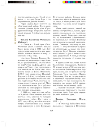 148
III.ÂÅÊÏÐÎØÅË,ÊÀÊÍÅÁÛËÎ…
ëåòåëè ïîä ãîðó, íà þã. Ïîäóé âåòåð
èíà÷å — ïîñåëêó Áåëàÿ Ãîðà ñ åãî
äåðåâÿííûìè äîìàìè íå áûòü!
Óòðîì æóòêî áûëî ñìîòðåòü íà
îáåçãëàâëåííûé ñîáîð. Áóäòî ñàìè
ëèøèëèñü ãîëîâû, êðîâà, äóøè. Ñ ðàç-
ðóøåíèåì ñîáîðà ïîòåðÿëîñü ÷óâñòâî
ìàëîé ðîäèíû. À ñåé÷àñ îíî âîçâðà-
ùàåòñÿ.
Òàòüÿíà ßêîâëåâíà Ôîìèíöåâà
(Çàéöåâà):
— Ðîäîì ÿ ñ Áåëîé ãîðû. Îòåö,
Ôîìèíöåâ ßêîâ Èâàíîâè÷, âûñëàí
áûë ñ Äîíà, óìåð â 1944 ãîäó. Åìó
äîâåëîñü áûòü ñâèäåòåëåì, êàê çàìó-
÷åííûõ ìîíàõîâ çàêàïûâàëè â ÿìó, —
ýòî áûëî â 1922 ãîäó.
Ìîÿ ìàòü, Ñàíãèíà Åâäîêèÿ Êó-
êîíîâíà, ïî íàöèîíàëüíîñòè êàëìû÷-
êà, èç ðàñêóëà÷åííûõ, ñîñëàíà áûëà
èç-ïîä Ðîñòîâà-íà-Äîíó. Äåòè è ìóæ
óìåðëè íà Óðàëå, åå æå îïðåäåëèëè â
äîì èíâàëèäîâ íà Áåëóþ ãîðó, ãäå è
âûøëà çàìóæ çà ßêîâà Èâàíîâè÷à.
Â 1941 ãîäó ðîäèëñÿ áðàò Íèêîëàé.
Â âîçðàñòå 1,5 ëåò åãî çàáðàëè â äîì
ðåáåíêà. ß æå òàéíî îñòàâàëàñü â ñå-
ìüå ðîäèòåëåé äî 9 ëåò, îêîí÷èëà ìå-
ñòíóþ øêîëó (÷åòûðå êëàññà). Ìàòü
äëÿ ýòîãî âûíóæäåíà áûëà ðàáîòàòü
ñòîðîæåì íà ñâèíîôåðìå â îòäàëåí-
íîì õóòîðêå â ïðåäãîðüå.
Â 1949 ãîäó ìåíÿ âñå-òàêè çàáðà-
ëè â äåòäîì ñåëà Êàëèíèíî, ãäå ÿ çà-
êîí÷èëà ñåìü êëàññîâ. Ñ ìàòåðüþ
âñòðå÷àëàñü òàéíî. Ïîñòóïèëà â
1953 ãîäó â Êóíãóðñêèé ñåëüõîçòåõ-
íèêóì, çàêîí÷èëà åãî è áûëà íàïðàâ-
ëåíà àãðîíîìîì â ñåëî Áîãîðîäñê
Êóíãóðñêîãî ðàéîíà. Ñîçäàëà ñâîþ
ñåìüþ, ìàòü íà æèòüå äàëüíåéøåå âçÿ-
ëà ê ñåáå, à ïîçæå ðàçûñêàëà è áðàòà
Íèêîëàÿ. Òàê íàøà ñåìüÿ ñîåäèíè-
ëàñü.
Æèâÿ òàêîé æèçíüþ, ïîëíîé ëè-
øåíèé, ÿ íå ÷óâñòâîâàëà, îäíàêî, ïðåä-
âçÿòîãî îòíîøåíèÿ ê ñåáå ñî ñòîðîíû
ïðîñòûõ ëþäåé. Äåðæàëèñü, êîíå÷íî
æå, ïî âîçìîæíîñòè îáúåäèíèâøèñü
ïî íàöèîíàëüíûì ãðóïïàì. Áûëè åùå
äâå æåíùèíû êàëìûöêîé íàöèîíàëü-
íîñòè. Ãîâîðèëè, ÷òî îäíà èç íèõ,
Àìóëà, — ýâàêóèðîâàííàÿ áàëåðèíà
èç Ëåíèíãðàäà. À êàêàÿ îíà ðóêî-
äåëüíèöà áûëà! Âÿçàëà èñêóñíûå
âåùè, âûøèâàëà, ó÷èëà ýòîìó æåëàþ-
ùèõ, ðàçäàðèâàëà. Ó ìåíÿ äî ñèõ ïîð
õðàíèòñÿ ñäåëàííàÿ åå ðóêàìè ñêà-
òåðòü.
À äðóæåëþáèþ ññûëüíûõ ìîæíî
áûëî òîëüêî ïîçàâèäîâàòü. Æèëè ïî
50 ÷åëîâåê â ïàëàòå! Ýòà ïàëàòà, ðàñ-
ïîëîæåííàÿ â áûâøåì áðàòñêîì êîð-
ïóñå, íàçûâàëàñü ïî ôàìèëèè ñåñòåð
Òîïêèíûõ. Òàê è ãîâîðèëè: «Ïàëàòà
Òîïêèíûõ». Ýòè æå ñåñòðû ðàçáèëè
è öâåòî÷íûé ñàä ïðè áîëüíèöå. Ðàñ-
ñêàçûâàþò, ÷òî ïðè ýâàêóàöèè èç Ëå-
íèíãðàäà îíè âçÿëè ñ ñîáîé ðàçëè÷-
íûå ñåìåíà öâåòîâ âìåñòî õëåáà.
Ñ «ïàëàòû Òîïêèíûõ» (ñåé÷àñ òàì
ìîíàñòûðñêàÿ òðàïåçíàÿ) è ñòàë âîç-
ðîæäàòüñÿ õðàì Áåëîãîðüÿ, ïåðâûå
ìîëåíüÿ íà÷àëèñü çäåñü.
Òðîôèì Èâàíîâè÷ Øâåö,
1927 ã. ð.:
— Â 1945 ãîäó íàøà ñåìüÿ áûëà
âûñåëåíà ñ Óêðàèíû â Ïåðìñêóþ
 
