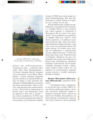 149
ÂÅÊÏÐÎØÅË,ÊÀÊÍÅÁÛËÎ…
îáëàñòü êàê «íåáëàãîíàäåæíàÿ».
À ðîäèòåëè íàøè — îáû÷íûå êðåñ-
òüÿíå. Ìàòü Àííó Âëàäèìèðîâíó ñ
15-ëåòíåé äî÷åðüþ Íàñòåé îòïðàâè-
ëè íà ëåñîïîâàë, à îòöó Èâàíó Ìàêà-
ðîâè÷ó ñ äâóìÿ äðóãèìè äî÷åðüìè
óäàëîñü óáåæàòü íà Äàëüíèé Âîñòîê.
Äâà åãî áðàòà ê òîìó âðåìåíè îáî-
ñíîâàëèñü â Íîâîñèáèðñêå, íî ïîçäíåå
îíè áûëè ðàññòðåëÿíû. Ïîñëå òÿæå-
ëîãî çàáîëåâàíèÿ ìàìó êîìèññîâàëè,
è îíè ñ Íàñòåé áûëè ïåðåâåäåíû íà
Áåëóþ ãîðó â äîì èíâàëèäîâ. Ñþäà
æå ïðèåõàë è íàø îòåö ñ äåòüìè —
òàê ñåìüÿ ñîåäèíèëàñü. Â 1954 ãîäó
Íàñòÿ ïîëó÷èëà ðàçðåøåíèå âåðíóòü-
ñÿ íà ðîäèíó, ãäå îñòàâàëèñü ñòàðøèå
ñåñòðû. Â 1960 ãîäó ñíÿëè çàïðåò è ñ
Àííû Âëàäèìèðîâíû. Âñå îíè îáî-
ñíîâàëèñü â ãîðîäå Ðîâíî íà Óêðàè-
íå, ãäå è æèâóò äî ñèõ ïîð.
Â ãîäû âîéíû ìåíÿ, ïîäðîñòêà åùå,
îáâèíèëè â ïîñîáíè÷åñòâå ïîëèöàÿì,
è â îêòÿáðå 1945-ãî ÿ áûë îñóæäåí
êàê «âðàã íàðîäà» è îòïðàâëåí â
Ìàãàäàí íà 20 ëåò ïëþñ 5 ëåò âûñå-
ëåíèÿ. Òàì ÿ îòðàáîòàë íà ðóäíèêàõ
äî íîÿáðÿ 1955 ãîäà. Çàòåì ñ ìåíÿ
ñíÿëè ñóäèìîñòü, è ÿ ïðèåõàë ê ðîä-
íûì íà Áåëóþ ãîðó. Çäåñü æå êîìåí-
äàíò Êóçíåöîâ îòîáðàë ïàñïîðò, è äâà
ãîäà ÿ æèë êàê ñïåöïåðåñåëåíåö, áåç
ïðàâà âûåçäà. È òîëüêî ïîñëå òîãî,
êàê ìû îáðàòèëèñü â öåíòðàëüíûå
ãàçåòû, çàïðåò áûë ñíÿò. Ó ìåíÿ óæå
áûëà ñâîÿ ñåìüÿ, äåòè. Ðåøèëè óåõàòü
íà Óêðàèíó. Ïðîæèëè òàì òðè ñ ïî-
ëîâèíîé ãîäà è âåðíóëèñü îáðàòíî íà
Áåëóþ ãîðó. Îêàçûâàåòñÿ, ïðèêèïåë
ñåðäöåì ê ýòèì ìåñòàì. ß ñàì ïðàâî-
ñëàâíûé, ïîñåùàþ ñëóæáó â õðàìå.
Ñûíó Ñåðãåþ ñåé÷àñ ñîðîê ëåò, îí
ðàáîòàåò íà ìåòåîñòàíöèè, ïåðåäàåò
ñâîäêè ïîãîäû â ñëóæáó àýðîïîðòà
Áîëüøîå Ñàâèíî.
Ôåëèêñ Âèêòîðîâè÷ (Âèòîëüäî-
âè÷) Øïàêîâñêèé, óðîæåíåö Áåëî-
ãîðüÿ:
— Ñïåöïåðåñåëåíöû, ïîÿâèâøèå-
ñÿ íà Áåëîé ãîðå â êîíöå 1930-õ ãî-
äîâ, áûëè ïîäîáíû ðàñòåíèÿì, ó êîòî-
ðûõ íàñèëüíî ïîäðåçàëè êîðíè è,
âûäðàâ èç ðîäíîé çåìëè, óâåçëè íà
Óðàë èëè â Ñèáèðü. Êàê ïðàâèëî, ýòî
áûëè êðåïêèå, íåñãèáàåìûå, çàêàëåí-
íûå ëþäè. Òàêèì èõ ñäåëàë óïîðíûé
22 èþíÿ 1999 ãîäà ó ïîäíîæèÿ
Áåëîé ãîðû çàëîæåíî íîâîå êëàäáèùå
 