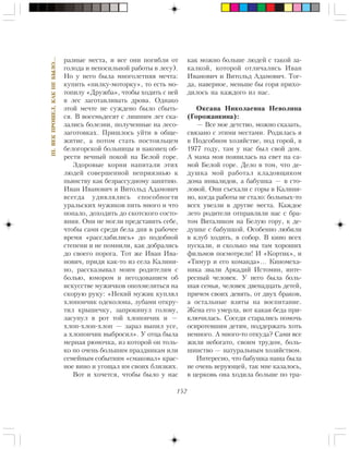 152
III.ÂÅÊÏÐÎØÅË,ÊÀÊÍÅÁÛËÎ…
ðàçíûå ìåñòà, è âñå îíè ïîãèáëè îò
ãîëîäà è íåïîñèëüíîé ðàáîòû â ëåñó).
Íî ó íåãî áûëà ìíîãîëåòíÿÿ ìå÷òà:
êóïèòü «ïèëêó-ìîòîðêó», òî åñòü ìî-
òîïèëó «Äðóæáà», ÷òîáû õîäèòü ñ íåé
â ëåñ çàãîòàâëèâàòü äðîâà. Îäíàêî
ýòîé ìå÷òå íå ñóæäåíî áûëî ñáûòü-
ñÿ. Â âîñåìüäåñÿò ñ ëèøíèì ëåò ñêà-
çàëèñü áîëåçíè, ïîëó÷åííûå íà ëåñî-
çàãîòîâêàõ. Ïðèøëîñü óéòè â îáùå-
æèòèå, à ïîòîì ñòàòü ïîñòîÿëüöåì
áåëîãîðñêîé áîëüíèöû è íàêîíåö îá-
ðåñòè âå÷íûé ïîêîé íà Áåëîé ãîðå.
Çäîðîâûå êîðíè íàïèòàëè ýòèõ
ëþäåé ñîâåðøåííîé íåïðèÿçíüþ ê
ïüÿíñòâó êàê áåçðàññóäíîìó çàíÿòèþ.
Èâàí Èâàíîâè÷ è Âèòîëüä Àäàìîâè÷
âñåãäà óäèâëÿëèñü ñïîñîáíîñòè
óðàëüñêèõ ìóæèêîâ ïèòü ìíîãî è ÷òî
ïîïàëî, äîõîäèòü äî ñêîòñêîãî ñîñòî-
ÿíèÿ. Îíè íå ìîãëè ïðåäñòàâèòü ñåáå,
÷òîáû ñàìè ñðåäè áåëà äíÿ â ðàáî÷åå
âðåìÿ «ðàññëàáèëèñü» äî ïîäîáíîé
ñòåïåíè è íå ïîìíèëè, êàê äîáðàëèñü
äî ñâîåãî ïîðîãà. Òîò æå Èâàí Èâà-
íîâè÷, ïðèäÿ êàê-òî èç ñåëà Êàëèíè-
íî, ðàññêàçûâàë ìîèì ðîäèòåëÿì ñ
áîëüþ, þìîðîì è íåãîäîâàíèåì îá
èñêóññòâå ìóæè÷êîâ îïîõìåëèòüñÿ íà
ñêîðóþ ðóêó: «Íåêèé ìóæèê êóïëÿë
õëîïîí÷èê îäåêîëîíà, çóáàìè îòêðó-
òèë êðûøå÷êó, çàïðîêèíóë ãîëîâó,
çàñóíóë â ðîò òîé õëîïîí÷èê è —
õëîï-õëîï-õëîï — çàðàç âûïèë óñå,
à õëîïîí÷èê âûáðîñèë». Ó îòöà áûëà
ìåðíàÿ ðþìî÷êà, èç êîòîðîé îí òîëü-
êî ïî î÷åíü áîëüøèì ïðàçäíèêàì èëè
ñåìåéíûì ñîáûòèÿì «ñìàêîâàë» êðàñ-
íîå âèíî è óãîùàë èì ñâîèõ áëèçêèõ.
Âîò è õî÷åòñÿ, ÷òîáû áûëî ó íàñ
êàê ìîæíî áîëüøå ëþäåé ñ òàêîé çà-
êàëêîé, êîòîðîé îòëè÷àëèñü Èâàí
Èâàíîâè÷ è Âèòîëüä Àäàìîâè÷. Òîã-
äà, íàâåðíîå, ìåíüøå áû ãîðÿ ïðèõî-
äèëîñü íà êàæäîãî èç íàñ.
Îêñàíà Íèêîëàåâíà Íåâîëèíà
(Ãîðîæàíêèíà):
— Âñå ìîå äåòñòâî, ìîæíî ñêàçàòü,
ñâÿçàíî ñ ýòèìè ìåñòàìè. Ðîäèëàñü ÿ
â Ïîäñîáíîì õîçÿéñòâå, ïîä ãîðîé, â
1977 ãîäó, òàì ó íàñ áûë ñâîé äîì.
À ìàìà ìîÿ ïîÿâèëàñü íà ñâåò íà ñà-
ìîé Áåëîé ãîðå. Äåëî â òîì, ÷òî äå-
äóøêà ìîé ðàáîòàë êëàäîâùèêîì
äîìà èíâàëèäîâ, à áàáóøêà — â ñòî-
ëîâîé. Îíè ñúåõàëè ñ ãîðû â Êàëèíè-
íî, êîãäà ðàáîòû íå ñòàëî: áîëüíûõ-òî
âñåõ óâåçëè â äðóãèå ìåñòà. Êàæäîå
ëåòî ðîäèòåëè îòïðàâëÿëè íàñ ñ áðà-
òîì Âèòàëèêîì íà Áåëóþ ãîðó, ê äå-
äóøêå ñ áàáóøêîé. Îñîáåííî ëþáèëè
â êëóá õîäèòü, â ñîáîð. Â êèíî âñåõ
ïóñêàëè, è ñêîëüêî ìû òàì õîðîøèõ
ôèëüìîâ ïîñìîòðåëè! È «Êîðòèê», è
«Òèìóð è åãî êîìàíäà»… Êèíîìåõà-
íèêà çâàëè Àðêàäèé Èñòîìèí, èíòå-
ðåñíûé ÷åëîâåê. Ó íåãî áûëà áîëü-
øàÿ ñåìüÿ, ÷åëîâåê äâåíàäöàòü äåòåé,
ïðè÷åì ñâîèõ äåâÿòü, îò äâóõ áðàêîâ,
à îñòàëüíûå âçÿòû íà âîñïèòàíèå.
Æåíà åãî óìåðëà, âîò êàêàÿ áåäà ïðè-
êëþ÷èëàñü. Ñîñåäè ñòàðàëèñü ïîìî÷ü
îñèðîòåâøèì äåòÿì, ïîääåðæàòü õîòü
íåìíîãî. À ìíîãî-òî îòêóäà? Ñàìè âñå
æèëè íåáîãàòî, ñâîèì òðóäîì, áîëü-
øèíñòâî — íàòóðàëüíûì õîçÿéñòâîì.
Èíòåðåñíî, ÷òî áàáóøêà íàøà áûëà
íå î÷åíü âåðóþùåé, òàê ìíå êàçàëîñü,
â öåðêîâü îíà õîäèëà áîëüøå ïî òðà-
 