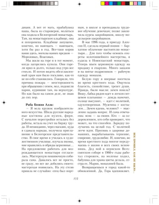 153
ÂÅÊÏÐÎØÅË,ÊÀÊÍÅÁÛËÎ…
äèöèè. À âîò åå ìàòü, ïðàáàáóøêà
íàøà, áûëà èç ñòàðîâåðîâ, ìîëèòüñÿ
îíà õîäèëà â Áåëîãîðñêèé ìîíàñòûðü.
Òàì, íà ìîíàñòûðñêîì êëàäáèùå, îíà
è ïîõîðîíåíà. Êëàäáèùå çàïóùåíî,
êîíå÷íî, íî íàâåùàòü — íàâåùàåì,
õîòÿ áû ðàç â ãîä. Âñå-òàêè êîðíè
íàøè çäåñü, ìîãèëû íàøèõ ïðåäêîâ —
Ìîðîçîâûõ, Âëàñîâûõ.
Ìû æèëè íà ãîðå è â òîò ìîìåíò,
êîãäà çàãîðåëèñü êóïîëà. Îíè ãîðå-
ëè ÿðêî è äîëãî, òîëüêî ïîä óòðî âñå
ñòèõëî. È ïîòîì âèäåòü îáåçãëàâëåí-
íûé õðàì íàì áûëî òîñêëèâî, êàê-òî
íå ïî ñåáå ñòàíîâèëîñü. Ãîâîðèëè, ÷òî
ïðè÷èíà ïîæàðà — íåîñòîðîæíîñòü
ïðè îáðàùåíèè ñ îãíåì, ìîë, ïîäîæãëè
ïàðíè, êóðèâøèå òàì, íà âåðõîòóðå.
Íî êàê áûëî íà ñàìîì äåëå, íå çíàþ
äî ñèõ ïîð.
Ðàáà Áîæèÿ Àëëà:
— ß âåëà êðóæîê èçîáðàçèòåëü-
íîãî èñêóññòâà. Øèëà ðóññêèå íàðîä-
íûå êîñòþìû äëÿ ìóçååâ, ôèðì.
Ñ íà÷àëîì ïåðåñòðîéêè îñòàëàñü áåç
ðàáîòû, âñòàëà íà ó÷åò íà áèðæó òðó-
äà. È íåîæèäàííî, ÷åðåç ìàãàçèí, êóäà
ÿ ñäàâàëà íàðÿäû, ïîëó÷èëà ïðèãëà-
øåíèå â Áåëîãîðñêîå ïðåäñòàâèòåëü-
ñòâî. Â ñâîå âðåìÿ ÿ ó÷èëàñü â õóäî-
æåñòâåííîì ó÷èëèùå, èçó÷àëà èêîíû,
ìíå íðàâèëèñü è îáðÿäû öåðêîâíûå…
Íà ïðåäëîæåíèå ðàáîòàòü äëÿ âîç-
ðîæäàþùåãîñÿ ìîíàñòûðÿ ñîãëàñè-
ëàñü. Ìàñòåðñêóþ ïîøèâî÷íóþ ñîáè-
ðàëà ñàìà. Äàâàëîñü âñå íå ïðîñòî,
íå ñðàçó, íî âñå æå äîáèëèñü ñâîåãî:
ìàñòåðñêàÿ ïîÿâèëàñü. Íà ýòó ñòåçþ
ïðèøëà íå ñëó÷àéíî: îòåö áûë ïîðò-
íûì, â øêîëå ÿ ïðåïîäàâàëà òðóäî-
âîå îáó÷åíèå äåâî÷êàì; ïîçæå çàêîí-
÷èëà êóðñû çàêðîéùèêîâ, øêîëó ìî-
äåëüåðîâ-çàêðîéùèêîâ.
Â ìàå 1996 ãîäà, ê ïðèåçäó Àëåê-
ñèÿ II, ñäåëàëà ïåðâûé ïîøèâ — áàð-
õàòíîå îáëà÷åíèå íàñòîÿòåëþ ìîíàñ-
òûðÿ… Äëÿ òîãî ÷òîáû îñâîèòü ñåê-
ðåòû çîëîòîøâåéíîãî ìàñòåðñòâà, ÿ
åçäèëà â Íîâîñïàññêèé ìîíàñòûðü.
Òåïåðü øüåì öåðêîâíóþ îäåæäó íà
ïðîäàæó â åïàðõèþ. Ìíîãî çàêàçîâ
è íà øèòüå ïîäðÿñíèêîâ — ðàáî÷óþ
îäåæäó ìîíàõîâ.
Áåëóþ ãîðó ÿ âïåðâûå ïîñåòèëà
âî âðåìÿ êðåñòíîãî õîäà. Îùóòèëà
áëàãîñòü, ñïîêîéñòâèå, òðåïåò äóøè.
Ïðàâäà, áûëè ìûñëè: çà÷åì ïîøëà?
Âèæó, áàáêà ðÿäîì èäåò â ëåãêîì ñèò-
öåâîì ïëàòüèøêå — äîæäü íàìî÷èò,
ñîëíöå âûñóøèò, — èäåò ñ ìîëèòâîé,
îäóõîòâîðåííàÿ. Ìóæ÷èíà ñ êîñòû-
ëåì… Çà÷åì èäåøü, ÷åëîâåê? — ìûñ-
ëåííî çàäàøü âîïðîñ. È ñàìà îòâå÷à-
åøü: âñÿê — çà ñâîèì. Êòî — çà îç-
äîðîâëåíèåì, êòî ñåáÿ ïðîâåðÿåò, ÷òî
ìîæåò, íà ÷òî ñïîñîáåí. Çàðÿäêó ïî-
ëó÷àåøü íà öåëûé ãîä. Ñ ìîëèòâîé
ëåã÷å èäòè. Ïðîñèøü î çäîðîâüå äî-
ìàøíèõ, âûðàáàòûâàåøü òåðïåíèå,
ñìèðåíèå, òðóäîëþáèå. È, êîíå÷íî, âî
âðåìÿ êðåñòíîãî õîäà ìíîãîå ïåðåäó-
ìàåøü î æèçíè è âñåõ ñâîèõ âñïîì-
íèøü. Äåä ìîé â ïåðìñêîì Âñåõ-
ñâÿòñêîì ñîáîðå â 1960-å ãîäû ðàáî-
òàë ñòîðîæåì, íà ìîëåíüå õîäèë,
áàáóøêà äëÿ õðàìà öâåòû äåëàëà, ñå-
ñòðà åå, Ìàðèÿ, ìîíàõèíåé áûëà.
Âîçâðàùàåøüñÿ â ãîðîä êàêîé-òî
îáíîâëåííîé. Äà, Ãîðà âäîõíîâëÿåò.
 