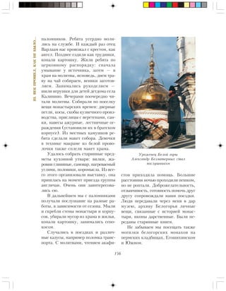 156
III.ÂÅÊÏÐÎØÅË,ÊÀÊÍÅÁÛËÎ…
ïàëîìíèêîâ. Ðåáÿòà óñåðäíî ìîëè-
ëèñü íà ñëóæáå. È êàæäûé ðàç îòåö
Âàðëààì íàñ ïðîâîæàë ñ êðåñòîì, êàê
àíãåë. Ïîçäíåå åçäèëè êàê òðóäíèêè,
êîïàëè êàðòîøêó. Æèëè ðåáÿòà ïî
öåðêîâíîìó ðàñïîðÿäêó: ñíà÷àëà
óìûâàíèå ó èñòî÷íèêà, çàòåì — â
õðàì íà ìîëèòâû, èñïîâåäü, äíåì òðà-
âó íà ÷àé ñîáèðàåì, âåíèêè çàãîòîâ-
ëÿåì. Çàíèìàëèñü ðóêîäåëèåì —
øèëè èãðóøêè äëÿ äåòåé äåòäîìà ñåëà
Êàëèíèíî. Âå÷åðàìè ïîî÷åðåäíî ÷è-
òàëè ìîëèòâû. Ñîáèðàëè ïî ïîñåëêó
âåùè ìîíàñòûðñêèõ âðåìåí: äâåðíûå
ïåòëè, êîñû, ñêîáû êóçíå÷íîãî ïðîèç-
âîäñòâà, ïðÿñëèöû ñ âåðåòåíàìè, ñàí-
êè, íàâåñû àæóðíûå, ëåñòíè÷íûå îã-
ðàæäåíèÿ (óñòàíîâèëè èõ â áðàòñêîì
êîðïóñå). Èç ìåñòíûõ êàìóøêîâ ðå-
áÿòà ñäåëàëè ìàêåò ñîáîðà. Äåâî÷êè
â òåõíèêå ìàêðàìå èç áåëîé ïðîâî-
ëî÷êè òàêæå ñïëåëè ìàêåò õðàìà.
Óäàëîñü ñîáðàòü ñòàðèííûå ïðåä-
ìåòû êóõîííîé óòâàðè: âèëêè, æà-
ðîâíè ãëèíÿíûå, ñàìîâàð, íàãðåâàåìûé
óãëÿìè, ïîëîâèêè, êîðîìûñëà. Èç âñå-
ãî ýòîãî îðãàíèçîâàëè âûñòàâêó, îíà
ïðèøëàñü íà ìîìåíò ïðèåçäà ãðóïïû
àíãëè÷àí. Î÷åíü îíè çàèíòåðåñîâà-
ëèñü åþ.
Â äàëüíåéøåì ìû ñ ïàëîìíèêàìè
ïîëó÷àëè ïîñëóøàíèå íà ðàçíûå ðà-
áîòû, â çàâèñèìîñòè îò ñåçîíà. Ìûëè
è ñêðåáëè ñòåíû ìîíàñòûðÿ è êîðïó-
ñîâ, óáèðàëè ìóñîð èç õðàìà è æèëüÿ,
êîïàëè êàðòîøêó, çàíèìàëèñü ñåíî-
êîñîì.
Ñëó÷àëèñü â ïîåçäêàõ è ðàçëè÷-
íûå êàçóñû, íàïðèìåð ïîëîìêà òðàíñ-
ïîðòà. Ñ ìîëèòâàìè, ÷òåíèåì àêàôè-
ñòîâ ïðèõîäèëà ïîìîùü. Áîëüøèå
ðàññòîÿíèÿ íî÷üþ ïðîõîäèëè ïåøêîì,
íî íå ðîïòàëè. Äîáðîæåëàòåëüíîñòü,
îòçûâ÷èâîñòü, ãîòîâíîñòü ïîìî÷ü äðóã
äðóãó ñîïðîâîæäàëè íàøè ïîåçäêè.
Ëþäè ïåðåäàâàëè ÷åðåç ìåíÿ â äàð
ìóçåþ, àðõèâó Áåëîãîðüÿ ëè÷íûå
âåùè, ñâÿçàííûå ñ èñòîðèåé ìîíàñ-
òûðÿ, èêîíû äàðñòâåííûå. Áûëè ïå-
ðåäàíû ñòàðèííûå êíèãè.
Íå çàáûâàåì ìû ïîñåùàòü òàêæå
ìîãèëêè áåëîãîðñêèõ ìîíàõîâ íà
ïåðìñêèõ êëàäáèùàõ, Åãîøèõèíñêîì
è Þæíîì.
Óðîæåíåö Áåëîé ãîðû
Àëåêñàíäð Áåçìàòåðíûõ ñòàë
ïîñëóøíèêîì
 