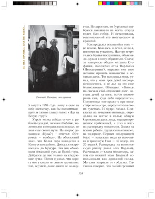 158
III.ÂÅÊÏÐÎØÅË,ÊÀÊÍÅÁÛËÎ…
5 àâãóñòà 1994 ãîäà, âèæó â îêíå íà
íåáå çâåçäî÷êó, êàê áû ïîäìèãèâàþ-
ùóþ, è ñëîâíî ñëûøó ãîëîñ: «Èäè íà
Áåëóþ ãîðó!»
Óòðîì ìîë÷à ñîáðàë ñóìêó ñ ðà-
áî÷åé îäåæäîé, ïîëîæèë Áèáëèþ, ìî-
ëèòâîñëîâ è îòïðàâèëñÿ íà âîêçàë, íå
çíàÿ åùå ñâîåãî ïóòè. Íà âîïðîñ äî-
ìàøíèõ: «Êóäà?» — îòâåòèë: «Óñò-
ðîþñü — ñîîáùó». Èç îáúÿâëåíèé
çíàë, ÷òî Áåëàÿ ãîðà íàõîäèòñÿ â
Êóíãóðñêîì ðàéîíå. Äîåõàë ýëåêòðî-
ïîåçäîì äî Êóíãóðà, òàì ìíå îáúÿñ-
íèëè îñòàëüíîé ïóòü äî Áåëîé ãîðû.
Äîáðàëñÿ äî íåå òîëüêî íà ñëåäóþ-
ùèå ñóòêè. Ïîòîì ÿ óçíàë, ÷òî äîðî-
ãó ìíå óêàçàëè íå ñîâñåì ïðàâèëüíî:
òîé, âåðõíåé, äàâíî íèêòî íå ïîëüçó-
åòñÿ. Ïî çàðîñëÿì, ïî áóðåëîìàì âû-
áðàëñÿ íàêîíåö-òî íà ìåñòî, îòêóäà
âèäåí áûë ñîáîð. È îñòàíîâèëñÿ,
îøåëîìëåííûé åãî ìîãóùåñòâîì è
êðàñîòîé.
Êàê ïðîäåëàë îñòàâøèéñÿ ïóòü —
íå ïîìíþ. Êàçàëîñü, ÿ ëåòåë, íå øåë,
íåñìîòðÿ íà óñòàëîñòü. Íà ãîðå âñòðå-
òèëèñü áðàòüÿ-ïîñëóøíèêè, îáúÿñíè-
ëè, êóäà è ê êîìó îáðàòèòüñÿ. Ñíà÷à-
ëà íàêîðìèëà îáåäîì ìàòóøêà Ñòå-
ôàíèÿ, ïîäîæäàë îòöà Âàðëààìà
(Ïåðåäåðíèíà), âûðàçèë åìó ñâîå
æåëàíèå ïðèíÿòü ìîíàøåñòâî è îñ-
òàòüñÿ çäåñü. Òîò âûñëóøàë ìåíÿ, óç-
íàë, ÷òî ó ìåíÿ òðîå äåòåé íåñîâåð-
øåííîëåòíèõ, è íå äàë íà ýòî ñâîå
áëàãîñëîâåíèå. Îáúÿñíèë: «Âûïîë-
íè ñíà÷àëà ñâîé îòöîâñêèé äîëã, ïî-
ñòàâü äåòåé íà íîãè, ïîòîì ïîñìîò-
ðèøü ñàì, êóäà ñåáÿ îïðåäåëèòü».
Ïîñîâåòîâàë ìíå ïðîæèòü ïðè ìîíà-
ñòûðå ìåñÿöà òðè, îïðåäåëèòüñÿ â ñâî-
èõ ÷óâñòâàõ. È ìóäðî ñäåëàë. Ïðè-
ãëàñèë íà âå÷åðíþþ èñïîâåäü, îïðå-
äåëèë íà æèòüå â êåëüþ îáùóþ
(ïðîæèâàëè çäåñü ëèöà, èùóùèå âðå-
ìåííîå ïðèáåæèùå), è ñòàë ÿ æèòü
ïî ðàñïîðÿäêó ìîíàñòûðÿ. Õîäèë íà
âñÿêèå ðàáîòû, òðóäèëñÿ íà ñåíîêîñå,
íà ïèëîðàìå. Ïåðâûì ïîñëóøàíèåì
áûëî — íàòàñêàòü âîäû èç èñòî÷íè-
êà â òðàïåçíóþ (÷àí — 40 âåäåð, ýòî
20 õîäîê). Ðàçíàðÿäêó íà âûïîëíÿ-
åìóþ ðàáîòó äàâàë îòåö Âàðëààì.
Ðàñ÷èùàëè îò õëàìà ìîíàñòûðü, çà-
òåì åãî íèæíèé ýòàæ (ïîäâàë) èñ-
ïîëüçîâàëè êàê äðîâÿíîé ñêëàä.
Ìàãàçèí çàêðûëè îò ñîáëàçíà. Áà-
òþøêà ãîâîðèë, ÷òî ñàìûé ãðåøíûé
Åâãåíèé ßêîâëåâ, ïîñëóøíèê
 