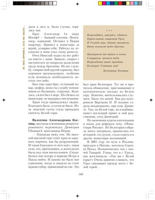 160
III.ÂÅÊÏÐÎØÅË,ÊÀÊÍÅÁÛËÎ…
äèëè â ëåñà è, áûëè ñëó÷àè, òåðÿ-
ëèñü òàì.
Áðàò Àëåêñàíäð (â ìèðó
Èîñèô) — áûâøèé ïëîòíèê. Ïåíñè-
îíåð, îäèíîêèé. Îñòàâèë â Ïåðìè
êâàðòèðó. Ïðèøåë â ìîíàñòûðü çà
âåðîé, óñìèðèâ ñåáÿ. Ðàáîòàë íà ëå-
ñîïèëêå è ìåíÿ ó÷èë ýòîìó ðåìåñëó.
Îòåö Íèêîëàé õîäèë íà âñå ðàáî-
òû âìåñòå ñ íàìè. Áûâàëî, ñïîðèë ñ
íàñòîÿòåëåì ïî âîïðîñàì ðàçäåëåíèÿ
òðóäà ìåæäó áðàòüÿìè. Íî íåñ ñëóæ-
áó, ñìèðÿÿ ñâîé êðóòîé õàðàêòåð, áûë
õîðîøèì îðãàíèçàòîðîì, îñîáåííî
åñëè âîçíèêàëà íåîáõîäèìîñòü äî-
ñòàòü ÷òî-ëèáî.
Áûë åùå îäèí áðàò, îòëè÷íûé ïî-
âàð, øîôåð, âîçèë íà ñëóæáó ïîìîù-
íèêîâ èç Êàëèíèíî, ñòàðóøåê. Êàçà-
ëîñü, ñèëåí áûë â âåðå. Íî ñáåæàë èç
ìîíàñòûðÿ, íå âûäåðæàë ïîñëóøàíèÿ.
Õðàì òîãäà ïðèíàäëåæàë ëþäÿì.
Áëàãîäàòü áûëà, à ñóåòû íå áûëî. Èç-
çà ëþäñêîé ñóåòû ñòàëà ïðîïàäàòü
ñâÿòîñòü Áåëîé ãîðû.
Âàëåíòèíà Àëåêñàíäðîâíà Êîñ-
òèíà, âíó÷àòàÿ ïëåìÿííèöà ðåïðåññè-
ðîâàííîãî èåðîìîíàõà Äèìèòðèÿ
(Ïüÿíûõ), æèòåëüíèöà Ïåðìè:
— Îäíàæäû âèæó ñîí. Íà âûñî-
êîé-âûñîêîé ãîðå ñòîèò õðàì èç êðàñ-
íîãî êèðïè÷à, êàê áû ðàçðóøåííûé.
È òàêàÿ áëàãîäàòü îò íåãî èäåò, òàêàÿ
ñèëà, ÷òî, ïðîñíóâøèñü, ÿ äîëãî-äîëãî
áûëà ïîä ýòèì âïå÷àòëåíèåì. Ñïîäî-
áèëîñü ìíå âñêîðå â öåðêîâü Ïåòðà è
Ïàâëà ïîéòè. È êàêîâî æå áûëî ìîå
óäèâëåíèå, êîãäà ÿ óâèäåëà íà ñòåíå
öåðêâè ñîáîð, ïðèøåäøèé âî ñíå. Ýòî
áûë õðàì Áåëîãîðüÿ. Òóò æå ÿ ïðî-
÷èòàëà îáúÿâëåíèå, ïðèãëàøàþùåå â
ïàëîìíè÷åñêóþ ïîåçäêó íà Áåëóþ
ãîðó. Êîíå÷íî, âîñïîëüçîâàëàñü ñëó-
÷àåì. Áûëî ýòî çèìîé. Êàê ðàç ïîõî-
ðîíèëè Âàðëààìà II. È ïîçäíåå åç-
äèëà íåîäíîêðàòíî, ïðè îòöå Äàíèè-
ëå. Òàì, íà Áåëîé ãîðå, íà êëàäáèùå,
íàøåë ïîñëåäíèé ïðèþò è ìîé ðîä-
ñòâåííèê, îòåö Äèìèòðèé.
Ïî îêîí÷àíèè êóðñîâ êàòåõèçàöèè
ÿ âçÿëà äëÿ ðåôåðàòà òåìó «Ìîíà-
ñòûðè Ðîññèè». Ïî Áåëîãîðüþ ñîáðà-
ëà ìíîãî ìàòåðèàëà, ïðîíèêëàñü åãî
èñòîðèåé, åãî äóõîì, ñòàëà åçäèòü è â
äðóãèå ìîíàñòûðè ïàëîìíèöåé.
Â 2001 ãîäó ïî ïóòè â Èòàëèþ,
ïðîåçäîì â Ìîñêâå, ïîñåòèëà Ñåðãè-
åâ Ïîñàä. Ïîçíàêîìèëàñü òàì ñ ïåâ-
÷åé Òàìàðîé. Óçíàâ, ÷òî ÿ ñ Óðàëà,
îíà âîñêëèêíóëà: «Òàê âû ñ Áåëîé
ãîðû?» Î÷åíü ïðèÿòíî ñëûøàòü, ÷òî
Óðàë ñâÿçûâàþò ïðåæäå âñåãî ñ Áå-
ëîé ãîðîé…
* * *
Âîçðîæäàéñÿ, êðàñóéñÿ, îáèòåëü
Ïðàâîñëàâíîé ñâÿùåííîé Ðóñè,
È Ãîñïîäü íàø, åäèíûé ñïàñèòåëü,
Âíîâü ïîìîæåò òåáÿ îáðåñòè.
Ïðåòåðïåëà òû ïûòêè è êàçíè,
Ñîêðóøàëè, ãðîìèëè òåáÿ.
Âîçðîæäåíèÿ íûí÷å ïðàçäíèê.
Áåëîãîðüå! Ñâÿòûíÿ ìîÿ!
Âàëåíòèíà Êîñòèíà
 