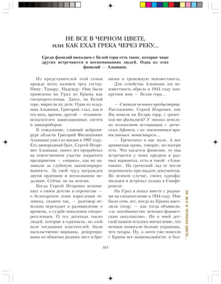 161
ÍÅÂÑÅÂ×ÅÐÍÎÌÖÂÅÒÅ…
НЕ ВСЕ В ЧЕРНОМ ЦВЕТЕ,
или КАК ЕХАЛ ГРЕКА ЧЕРЕЗ РЕКУ…
Ñðåäè ôàìèëèé âûõîäöåâ ñ Áåëîé ãîðû åñòü òàêèå, êîòîðûå ÷àùå
äðóãèõ âñòðå÷àþòñÿ â âîñïîìèíàíèÿõ ëþäåé. Îäíà èç ýòèõ
ôàìèëèé — Àëüÿíàêè.
Èç ïðåäñòàâèòåëåé ýòîé ñåìüè
ïðåæäå âñåãî íàçîâåì òðåõ ñåñòåð:
Íèíó, Òàìàðó, Íàäåæäó. Îíè áûëè
ïðèâåçåíû íà Óðàë èç Êðûìà êàê
ñïåöïåðåñåëåíöû. Çäåñü, íà Áåëîé
ãîðå, âûðîñëè èõ äåòè. Îäèí èç ìëàä-
øèõ Àëüÿíàêè, Ãðèãîðèé, ñòàë, êàê è
åãî ìàòü, âðà÷îì, äðóãîé — òåõíèêîì-
èñïûòàòåëåì íàâèãàöèîííûõ ñèñòåì
è àâèàïðèáîðîâ.
Ê ñîæàëåíèþ, ãëàâíûé íåéðîõè-
ðóðã îáëàñòè Ãðèãîðèé Ôèëèïïîâè÷
Àëüÿíàêè óøåë èç æèçíè â 1997 ãîäó.
Åãî äâîþðîäíûé áðàò, Ñåðãåé Èãîðå-
âè÷ Àëüÿíàêè, ìíîãî ëåò ïðîðàáîòàë
íà îòâåòñòâåííîì ó÷àñòêå çàêðûòîãî
ïðåäïðèÿòèÿ — «ÿùèêà», êàê èõ íà-
çûâàëè çà ãëóáîêóþ çàêîíñïèðèðî-
âàííîñòü. Çà ñâîé òðóä íàãðàæäåí
äâóìÿ îðäåíàìè è íåñêîëüêèìè ìå-
äàëÿìè. Ñåé÷àñ îí íà ïåíñèè.
Êîãäà Ñåðãåé Èãîðåâè÷ âñïîìè-
íàåò î ñâîåì äåòñòâå è îòðî÷åñòâå —
î áåëîãîðñêîì ýòàïå âçðîñëåíèÿ ÷å-
ëîâåêà, ñêàæåì òàê, — ðàçãîâîð íå-
âîëüíî ïåðåõîäèò â ðàçìûøëåíèå î
âðåìåíè, î ñóäüáå ïîêîëåíèÿ ñïåöïå-
ðåñåëåíöåâ. Î òåõ äåñÿòêàõ òûñÿ÷
ëþäåé, êîòîðûå â îäíî÷àñüå, ïî çëîé
âîëå òîãäàøíèõ âëàñòèòåëåé, áûëè
íàñèëüñòâåííî âûðâàíû, äåïîðòèðî-
âàíû èç îáæèòûõ ðîäíûõ ìåñò è áðî-
øåíû â òðåâîæíóþ íåèçâåñòíîñòü.
Äëÿ ñåìåéñòâà Àëüÿíàêè ýòà íå-
èçâåñòíîñòü îáðåëà â 1944 ãîäó êîí-
êðåòíîå èìÿ — Áåëàÿ ãîðà…
— Ñíà÷àëà íåìíîãî ïðåäûñòîðèè.
Ðàññêàæèòå, Ñåðãåé Èãîðåâè÷, êàê
Âû ïîïàëè íà Áåëóþ ãîðó, ñ ãðå÷åñ-
êîé-òî ôàìèëèåé? Ó ìíîãèõ íåâîëü-
íî âîçíèêàþò àññîöèàöèè ñ ãðå÷å-
ñêèì Àôîíîì, ñ èõ çíàìåíèòûì ïðà-
âîñëàâíûì ìîíàñòûðåì…
— Ãðå÷åñêîãî â íàñ ìàëî. À âîò
àðìÿíñêàÿ êðîâü, ãîâîðÿò, ïî ìàòåðè
åñòü. ×òî êàñàåòñÿ ôàìèëèè, òî îíà
âñòðå÷àåòñÿ ó ìîèõ ïðåäêîâ â ðàç-
íûõ âàðèàíòàõ, åñòü è òàêîé: «Àëüÿ-
íàêÿí». Íà ãðå÷åñêèé ëàä åå ìîãëè
ïåðåèíà÷èòü ïðè âûäà÷å äîêóìåíòîâ.
Âî âñÿêîì ñëó÷àå, ñâîèõ îäíîôà-
ìèëüöåâ ÿ âñòðå÷àë òîëüêî â Ñèìôå-
ðîïîëå.
Íà Óðàë ÿ ïîïàë âìåñòå ñ ðîäíû-
ìè íà ñïåöïîñåëåíèå â 1944 ãîäó. Ìíå
áûëî ñåìü ëåò, êîãäà èç Êðûìà âûñå-
ëèëè òàòàð, — êàê òîãäà îáúÿâèëè,
«çà ïîñîáíè÷åñòâî íåìåöêî-ôàøèñò-
ñêèì îêêóïàíòàì». Íî â ìîåé äåò-
ñêîé ïàìÿòè îñòàëîñü âïå÷àòëåíèå, ÷òî
íåìöàì ïîìîãàëè áîëüøå óêðàèíöû,
÷åì òàòàðû. Íó, à çàòåì óæå ïîâåçëè
ñ Êðûìà âñå íàöèîíàëüíîñòè: è áîë-
 