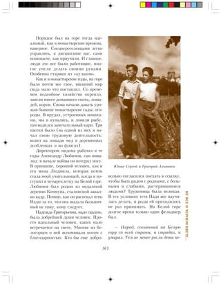 163
ÍÅÂÑÅÂ×ÅÐÍÎÌÖÂÅÒÅ…
Ïîðÿäîê áûë íà ãîðå òîãäà èäå-
àëüíûé, êàê â ìîíàñòûðñêèå âðåìåíà,
íàâåðíîå. Ñïåöïåðåñåëåíöàìè ëåãêî
óïðàâëÿòü, ê äèñöèïëèíå íàñ, ñàìè
ïîíèìàåòå, êàê ïðèó÷èëè. È ãëàâíîå,
ëþäè ýòî âñå áûëè ðàáîòÿùèå, ìíî-
ãîå óìåëè äåëàòü ñâîèìè ðóêàìè.
Îñîáåííî ñòàðèêè èç «êóëàêîâ».
Êàê è â ìîíàñòûðñêèå ãîäû, íà ãîðå
áûëî ïî÷òè âñå ñâîå, âíåøíèé ìèð
ñþäà ìàëî ÷òî ïîñòàâëÿë. Ñî âðåìå-
íåì ïîäñîáíîå õîçÿéñòâî îêðåïëî,
çàâåëè ìíîãî äîìàøíåãî ñêîòà, ëîøà-
äåé, êîðîâ. Ñíîâà íà÷àëè äàâàòü óðî-
æàè áûâøèå ìîíàñòûðñêèå ñàäû, îãî-
ðîäû. Â ïðóäàõ, óñòðîåííûõ ìîíàõà-
ìè, ìû è êóïàëèñü, è ëîâèëè ðûáó,
òàì âîäèëñÿ çàìå÷àòåëüíûé êàðï. Òðè
ïàñåêè áûëî (íà îäíîé èç íèõ ÿ íà-
÷àë ñâîþ òðóäîâóþ äåÿòåëüíîñòü:
âîçèë íà ëîøàäè ìåä â äåðåâÿííûõ
äîëáëåíêàõ è âî ôëÿãàõ).
Äèðåêòîðîì èíäîìà ðàáîòàë â òå
ãîäû Àëåêñàíäð Ëþáèìîâ, ñàì èíâà-
ëèä: â íà÷àëå âîéíû îí ïîòåðÿë íîãó.
Â ïðèíöèïå, õîðîøèé ÷åëîâåê, êàê è
åãî æåíà Ëþäìèëà, êîòîðàÿ ïîòîì
ñòàëà ìîåé ó÷èòåëüíèöåé, êîãäà ÿ ïî-
ñòóïèë â ÷åòûðåõëåòêó íà Áåëîé ãîðå.
Ëþáèìîâ áûë ðîäîì èç íåäàëåêîé
äåðåâíè Êîììóíà, ñòàëèíñêîé çàêàë-
êè êàäð. Ïîìíþ, êàê îí ðàñïåêàë òåòþ
Íàäþ çà òî, ÷òî îíà âûäàëà áîëüíè÷-
íûé íå òîìó, êîìó ñëåäóåò.
Íàäåæäà Ãðèãîðüåâíà, íàäî ñêàçàòü,
áûëà äîáðåéøåé äóøè ÷åëîâåê. Ïðî-
ñòî èäåàëüíûé ÷åëîâåê, êàêèõ ìàëî
âñòðå÷àåòñÿ íà ñâåòå. Ìíîãèå èç áå-
ëîãîðöåâ î íåé âñïîìèíàëè ïîòîì ñ
áëàãîäàðíîñòüþ. Êòî áû åùå äîáðî-
âîëüíî ñîãëàñèëñÿ ïîåõàòü â ññûëêó,
÷òîáû áûòü ðÿäîì ñ ðîäíûìè, ñ áîëü-
íûìè è ñëàáûìè, ðàñòåðÿâøèìèñÿ
ëþäüìè? Òðóæåíèöà áûëà âåëèêàÿ.
Â òåõ óñëîâèÿõ òåòÿ Íàäÿ âñå íàó÷è-
ëàñü äåëàòü, è ðîäû åé ïðèõîäèëîñü
íå ðàç ïðèíèìàòü. Íà Áåëîé ãîðå
äîëãîå âðåìÿ òîëüêî îäèí ôåëüäøåð
áûë.
— Íàðîä, ñîãíàííûé íà Áåëóþ
ãîðó ñî âñåé ñòðàíû, è ñòðàäàë, è
óìèðàë. Òåì íå ìåíåå ðîñëè äåòè ïå-
Þíûå Ñåðãåé è Ãðèãîðèé Àëüÿíàêè
 