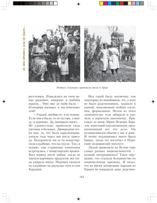 164
III.ÂÅÊÏÐÎØÅË,ÊÀÊÍÅÁÛËÎ…
ðåñåëåíöåâ. Ïîÿâëÿëèñü íà ñâåò íî-
âûå ãðàæäàíå, íàâåðíîå, è ñâàäüáû
èãðàëè… ×òî ýòî çà ëþäè áûëè —
áåëîãîðöû âîåííûõ è ïîñëåâîåííûõ
ëåò?
— Ñâàäåá, âîîáùå-òî, ÿ íå ïîìíþ.
Åñëè îíè è áûëè, òî íå íà ãîðå, à âíè-
çó, â äåðåâíÿõ. Äà, âûìèðàëî ìíîãî…
Íå óäèâèòåëüíî: ïðèâîçèëè ñþäà
óâå÷íûõ è áîëüíûõ. Äâîþðîäíàÿ òåò-
êà ìîÿ, òà, ÷òî áûëà ïàðàëèçîâàíà,
óìåðëà ãîäà ÷åðåç òðè ïîñëå ïðèåç-
äà. Ïîõîðîíèëè ìû åå íà ìîíàñòûð-
ñêîì êëàäáèùå, ÷òî íà ñïóñêå. Òàì, ÿ
ïîìíþ, åùå ñòàðèííûå ïàìÿòíèêè
âñòðå÷àëèñü, ñ ìîíàñòûðñêèõ âðåìåí.
Áûë ïåðèîä ïîñëå âîéíû, êîãäà íå
õâàòàëî êàðòîøêè, ïðîäóêòîâ, âîò òîã-
äà óìèðàëî ìíîãî. Ìåðòâûõ ñâîçèëè
íà êëàäáèùå íà äâóêîëêå îòåö è ñûí
Êàðäàøè.
Ïîä ãîðîé áûëà ÷àñîâåíêà, òàì
íåêîòîðûõ èç ïîêîéíèêîâ, òåõ, ó êîãî
íå áûëî ðîäñòâåííèêîâ, õðàíèëè â
âàííîé, íàïîëíåííîé îñîáûì ñîñòà-
âîì, ôîðìàëèíîì. Ïîòîì èç ýòîãî
«íàêîïèòåëÿ» òåëà çàáèðàëè è óâî-
çèëè â ïåðìñêóþ àíàòîìè÷êó. Ïðè-
åçæàë çà íèìè Àáðàì Èñàåâè÷ Êðû-
ëîâ, èçâåñòíûé ïàòîëîãîàíàòîì, îðãà-
íèçîâàâøèé âñå ýòî äåëî. Îí
îñòàíàâëèâàëñÿ îáû÷íî ó íàñ â äîìå.
È ïîçæå ïîääåðæèâàë ìîåãî áðàòà
Ãðèøó, êîãäà òîò ïîñòóïèë â Ïåðì-
ñêèé ìåäèöèíñêèé èíñòèòóò.
Ëþäåé ïðèâîçèëè íà Áåëóþ ãîðó
ñàìûõ ðàçíûõ íàöèîíàëüíîñòåé —
ïîëíûé èíòåðíàöèîíàë! Òàêîå îùó-
ùåíèå, ÷òî ññûëàëè áîëüøèíñòâî ïî
íàöèîíàëüíîìó ïðèçíàêó. ß ÷èòàë,
÷òî âî âðåìÿ äåïîðòàöèè íàðîäîâ èç
Êðûìà íå ïîùàäèëè äàæå ðîäñòâåí-
Ìåäèêè Àëüÿíàêè âðà÷åâàëè òåëà è äóøè
 