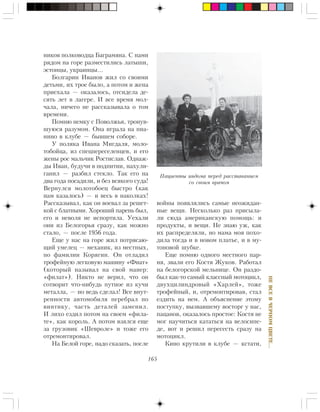 165
ÍÅÂÑÅÂ×ÅÐÍÎÌÖÂÅÒÅ…
íèêîâ ïîëêîâîäöà Áàãðàìÿíà. Ñ íàìè
ðÿäîì íà ãîðå ðàçìåñòèëèñü ëàòûøè,
ýñòîíöû, óêðàèíöû…
Áîëãàðèí Èâàíîâ æèë ñî ñâîèìè
äåòüìè, èõ òðîå áûëî, à ïîòîì è æåíà
ïðèåõàëà — îêàçàëîñü, îòñèäåëà äå-
ñÿòü ëåò â ëàãåðå. È âñå âðåìÿ ìîë-
÷àëà, íè÷åãî íå ðàññêàçûâàëà î òîì
âðåìåíè.
Ïîìíþ íåìêó ñ Ïîâîëæüÿ, òðîíóâ-
øóþñÿ ðàçóìîì. Îíà èãðàëà íà ïèà-
íèíî â êëóáå — áûâøåì ñîáîðå.
Ó ïîëÿêà Èâàíà Ìèãäàëÿ, ìîëî-
òîáîéöà, èç ñïåöïåðåñåëåíöåâ, è åãî
æåíû ðîñ ìàëü÷èê Ðîñòèñëàâ. Îäíàæ-
äû Èâàí, áóäó÷è â ïîäïèòèè, íàõóëè-
ãàíèë — ðàçáèë ñòåêëî. Òàê åãî íà
äâà ãîäà ïîñàäèëè, è áåç âñÿêîãî ñóäà!
Âåðíóëñÿ ìîëîòîáîåö áûñòðî (êàê
íàì êàçàëîñü) — è âåñü â íàêîëêàõ!
Ðàññêàçûâàë, êàê îí âîåâàë çà ðåøåò-
êîé ñ áëàòíûìè. Õîðîøèé ïàðåíü áûë,
åãî è íåâîëÿ íå èñïîðòèëà. Óåõàëè
îíè èç Áåëîãîðüÿ ñðàçó, êàê ìîæíî
ñòàëî, — ïîñëå 1956 ãîäà.
Åùå ó íàñ íà ãîðå æèë ïîòðÿñàþ-
ùèé óìåëåö — ìåõàíèê, èç ìåñòíûõ,
ïî ôàìèëèè Êîðÿãèí. Îí îòëàäèë
òðîôåéíóþ ëåãêîâóþ ìàøèíó «Ôèàò»
(êîòîðûé íàçûâàë íà ñâîé ìàíåð:
«ôèëàò»). Íèêòî íå âåðèë, ÷òî îí
ñîòâîðèò ÷òî-íèáóäü ïóòíîå èç êó÷è
ìåòàëëà, — íî âåäü ñäåëàë! Âñå âíóò-
ðåííîñòè àâòîìîáèëÿ ïåðåáðàë ïî
âèíòèêó, ÷àñòü äåòàëåé çàìåíèë.
È ëèõî åçäèë ïîòîì íà ñâîåì «ôèëà-
òå», êàê êîðîëü. À ïîòîì âçÿëñÿ åùå
çà ãðóçîâèê «Øåâðîëå» è òîæå åãî
îòðåìîíòèðîâàë.
Íà Áåëîé ãîðå, íàäî ñêàçàòü, ïîñëå
âîéíû ïîÿâëÿëèñü ñàìûå íåîæèäàí-
íûå âåùè. Íåñêîëüêî ðàç ïðèñûëà-
ëè ñþäà àìåðèêàíñêóþ ïîìîùü: è
ïðîäóêòû, è âåùè. Íå çíàþ óæ, êàê
èõ ðàñïðåäåëÿëè, íî ìàìà ìîÿ ïîõî-
äèëà òîãäà è â íîâîì ïëàòüå, è â ìó-
òîíîâîé øóáêå.
Åùå ïîìíþ îäíîãî ìåñòíîãî ïàð-
íÿ, çâàëè åãî Êîñòÿ Æóêîâ. Ðàáîòàë
íà áåëîãîðñêîé ìåëüíèöå. Îí ðàçäî-
áûë êàê-òî ñàìûé êëàññíûé ìîòîöèêë,
äâóõöèëèíäðîâûé «Õàðëåé», òîæå
òðîôåéíûé, è, îòðåìîíòèðîâàâ, ñòàë
åçäèòü íà íåì. À îáúÿñíåíèå ýòîìó
ïîñòóïêó, âûçâàâøåìó âîñòîðã ó íàñ,
ïàöàíîâ, îêàçàëîñü ïðîñòîå: Êîñòÿ íå
ìîã íàó÷èòüñÿ êàòàòüñÿ íà âåëîñèïå-
äå, âîò è ðåøèë ïåðåñåñòü ñðàçó íà
ìîòîöèêë.
Êèíî êðóòèëè â êëóáå — êñòàòè,
Ïàöèåíòû èíäîìà ïåðåä ðàññòàâàíèåì
ñî ñâîèì âðà÷îì
 