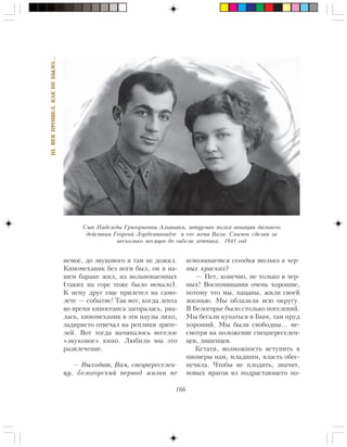 166
III.ÂÅÊÏÐÎØÅË,ÊÀÊÍÅÁÛËÎ…
íåìîå, äî çâóêîâîãî ÿ òàì íå äîæèë.
Êèíîìåõàíèê áåç íîãè áûë, îí â íà-
øåì áàðàêå æèë, èç âîëüíîíàåìíûõ
(òàêèõ íà ãîðå òîæå áûëî íåìàëî).
Ê íåìó äðóã åùå ïðèëåòåë íà ñàìî-
ëåòå — ñîáûòèå! Òàê âîò, êîãäà ëåíòà
âî âðåìÿ êèíîñåàíñà çàãîðàëàñü, ðâà-
ëàñü, êèíîìåõàíèê â ýòè ïàóçû ëèõî,
çàäèðèñòî îòâå÷àë íà ðåïëèêè çðèòå-
ëåé. Âîò òîãäà íà÷èíàëîñü âåñåëîå
«çâóêîâîå» êèíî. Ëþáèëè ìû ýòî
ðàçâëå÷åíèå.
— Âûõîäèò, Âàì, ñïåöïåðåñåëåí-
öó, áåëîãîðñêèé ïåðèîä æèçíè íå
âñïîìèíàåòñÿ ñåãîäíÿ òîëüêî â ÷åð-
íûõ êðàñêàõ?
— Íåò, êîíå÷íî, íå òîëüêî â ÷åð-
íûõ! Âîñïîìèíàíèÿ î÷åíü õîðîøèå,
ïîòîìó ÷òî ìû, ïàöàíû, æèëè ñâîåé
æèçíüþ. Ìû îáëàçèëè âñþ îêðóãó.
Â Áåëîãîðüå áûëî ñòîëüêî ïîñåëåíèé.
Ìû áåãàëè êóïàòüñÿ â Áûì, òàì ïðóä
õîðîøèé. Ìû áûëè ñâîáîäíû… íå-
ñìîòðÿ íà ïîëîæåíèå ñïåöïåðåñåëåí-
öåâ, ëèøåíöåâ.
Êñòàòè, âîçìîæíîñòü âñòóïèòü â
ïèîíåðû íàì, ìëàäøèì, âëàñòü îáåñ-
ïå÷èëà. ×òîáû íå ïëîäèòü, çíà÷èò,
íîâûõ âðàãîâ èç ïîäðàñòàþùåãî ïî-
Ñûí Íàäåæäû Ãðèãîðüåâíû Àëüÿíàêè, øòóðìàí ïîëêà àâèàöèè äàëüíåãî
äåéñòâèÿ Ãåîðãèé Ëîðäêèïàíèäçå è åãî æåíà Âàëÿ. Ñíèìîê ñäåëàí çà
íåñêîëüêî ìåñÿöåâ äî ãèáåëè ëåò÷èêà. 1941 ãîä
 