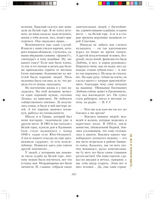 167
ÍÅÂÑÅÂ×ÅÐÍÎÌÖÂÅÒÅ…
êîëåíèÿ. Êðàñíûé ãàëñòóê ìíå ïîâÿ-
çàëè íà Áåëîé ãîðå. ß íå õîòåë âñòó-
ïàòü, íî ìàìà ñêàçàëà: íàäî âñòóïèòü,
æèçíü ó òåáÿ äîëãàÿ, ìîë, ìîæåò ïðè-
ãîäèòüñÿ. Îíà îêàçàëàñü ïðàâà…
Âñïîìèíàåòñÿ åùå îäèí ñëó÷àé.
Â øêîëå ñ íàìè ó÷èëñÿ ïàðåíåê, êîòî-
ðîãî ïàöàíû îáçûâàëè, ñëó÷àëîñü, ñà-
ìûìè îáèäíûìè ñëîâàìè: «ôàøèñò!»,
«íåì÷óðà!» è òîìó ïîäîáíîå. Íó, íè-
êàêîãî ñïàñó! Åñëè íàì áûëî ïëîõî,
òî åìó è åãî ìàòåðè â äåñÿòü ðàç áîëü-
øå ïðèõîäèëîñü òåðïåòü îò ìåñòíûõ
(õîòÿ ïîâòîðÿþ: áîëüøèíñòâî èç æè-
òåëåé áûëè õîðîøèå ëþäè). Ìàòü
ìàëü÷èêà áûëà ñîñëàíà çà òî, ÷òî ðî-
äèëà åãî îò íåìöà, îêêóïàíòà.
Íî ïîñòåïåííî æèçíü è ó íèõ íà-
ëàäèëàñü. Íà ýòîé æåíùèíå æåíèë-
ñÿ îäèí õîðîøèé ìóæèê, îõîòíèê
Ëåîíèä, èç ïðèåçæèõ. Íå ïîáîÿëñÿ
«îáùåñòâåííîãî ìíåíèÿ». È ïîëó÷è-
ëàñü ñåìüÿ, è áûëî â íåé øåñòåðî äå-
òåé. À òîò ïàðåíåê îêîí÷èë òåõíè-
êóì, ðàáîòàë ïî ñïåöèàëüíîñòè.
Øêîëó ÿ è Ãðèøà, êîòîðûé áûë
ìåíÿ ïîñòàðøå, îêàí÷èâàëè óæå â
äðóãîì ìåñòå. Â 1961-ì ìû ñúåõàëè ñ
Áåëîé ãîðû, êóïèëè äîì â Êàëèíèíî
(êàê ñòàëî íàçûâàòüñÿ ñ êîíöà
1940-õ ãîäîâ ñåëî Þãî-Îñîêèíî).
À ïîñëå íàøåãî îòúåçäà íà ãîðå îðãà-
íèçîâàëè «äóðäîì», òî åñòü ïñèõëå-
÷åáíèöó. Ïîÿâèëñÿ çäåñü óæå ñîâñåì
äðóãîé êîíòèíãåíò…
Ó ëþäåé, ñ êîòîðûìè íàñ ïîíåâî-
ëå ñâåëà ñóäüáà íà Áåëîé ãîðå, ìíî-
ãîìó ìîæíî áûëî ïîó÷èòüñÿ, âîò ÷òî
ÿ ñêàæó âàì. Íåîðäèíàðíûå âñå áûëè
ëè÷íîñòè. È, ãëàâíîå, ñîáðàëè òàêèõ
çàìå÷àòåëüíûõ ëþäåé, ñ áîãàòåéøè-
ìè, óäèâèòåëüíûìè ñóäüáàìè, â îäíîì
ìåñòå — íà Áåëîé ãîðå. À åå è â ñòà-
ðûå âðåìåíà âåðóþùèå íàçûâàëè ãî-
ðîé Ñïàñåíèÿ.
Íèêîãäà íå çàáûòü ìíå ñëåïîãî
ìóçûêàíòà — îí òàê âäîõíîâåííî
èãðàë íà áàÿíå âî âðåìÿ òàíöåâ.
À äðóãîé èñêàëå÷åííûé ÷åëîâåê, áåç-
ðóêèé, ïîëóñëåïîé, ôàìèëèÿ åãî áûëà
Ëþá÷èê, è ïåë, è õîðîì ðóêîâîäèë.
Ïîðàçèëî ìåíÿ, êàê îí âîäêó ïèë îä-
íàæäû: ñòàêàí çóáàìè âçÿë — è ëîâ-
êî òàê îïðîêèíóë. Íî âåäü íå ñïèëñÿ,
íåò. Íà îäíó ðóêó, òî÷íåå íà ïëå÷î, îí
ñäåëàë ïðîòåç ñ õèòðûì ïðèñïîñîáëå-
íèåì, áëàãîäàðÿ ÷åìó ñìîã ïå÷àòàòü
íà ìàøèíêå. (Âåíèàìèí Åâãåíüåâè÷
Ëþá÷èê ñåé÷àñ æèâåò â Ãðåìÿ÷èíñêå,
åìó ïîä âîñåìüäåñÿò ëåò. Îí ñóìåë
ñòàòü ðàáêîðîì, ïèñàë â ìåñòíûå ãà-
çåòû, íà ðàäèî. — Â. Ã.)
— ×åãî-òî èëè êîãî-òî âû âñå æå
áîÿëèñü â òî âðåìÿ?
— Áîÿëèñü õèùíûõ çâåðåé, ìåä-
âåäåé è âîëêîâ, êîòîðûå âîäèëèñü â
îêðåñòíûõ ëåñàõ. Â 1953-ì, ïîñëå
àìíèñòèè, îáúÿâëåííîé Áåðèåé, áîÿ-
ëèñü óãîëîâíèêîâ, ýòî òîæå îòëîæè-
ëîñü â ïàìÿòè. Áîÿëèñü îäíîãî ÷åð-
íîáîðîäîãî ëîõìàòîãî ìóæèêà — åãî
ìû ÷àñòî âñòðå÷àëè â ðàéîíå áûâøå-
ãî ñêèòà. Êàçàëîñü, íàñ îí âñåõ ñêî-
ïîì íåíàâèäåë, ðóãàë êîìñîìîëüöà-
ìè (ó íåãî ýòî áûëî ñàìîå ñòðàøíîå
ðóãàòåëüñòâî). Îí ëîâèë êðîòîâ, ñäà-
âàë èõ øêóðêè è ìå÷òàë, íàâåðíîå, ñ
íàñ ñåìü øêóð ñîäðàòü. Ýòèì âîò è
æèë ÷åëîâåê… Äà, åùå îäèí ñòðàø-
 