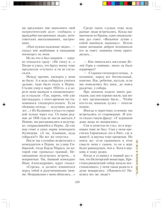 169
ÍÅÂÑÅÂ×ÅÐÍÎÌÖÂÅÒÅ…
ìè ïðåäëîæèë ìíå âûïîëíèòü ñâîé
ïàòðèîòè÷åñêèé äîëã: ñîîáùàòü î
âðàæäåáíî íàñòðîåííûõ ëþäÿõ, àíòè-
ñîâåòñêèõ âûñêàçûâàíèÿõ, íàñòðîå-
íèÿõ.
«Íàì íóæíû íàäåæíûå ëþäè», —
ñêàçàë ìíå âåðáîâùèê è îæèäàþùå
ïîñìîòðåë íà ìåíÿ.
Íî íà ÷òî ÿ áûë ïàöàíîì — îäíà-
êî îòêàçàëñÿ ñðàçó: «Íå ñìîãó ÿ…»
Ïîçæå ÿ óçíàë, ÷òî áðàòó ìîåìó òîæå
ïðåäëàãàëè «ñòó÷àòü» è îí íå ñîãëà-
ñèëñÿ.
Ìåæäó ïðî÷èì, ïàñïîðòà ó ìåíÿ
íå áûëî. À ÿ âåäü ñîáèðàëñÿ ó÷èòüñÿ
äàëüøå, íàäî áûëî åõàòü â Ïåðìü.
Ñòàëèí óìåð â ìàðòå 1953-ãî, à â àï-
ðåëå ìåíÿ âûçâàëè â ñïåöêîìåíäàòó-
ðó è ñêàçàëè: «Òàê, ïàðåíü, òåáå óæå
øåñòíàäöàòü, ñ ýòîãî âðåìåíè òû ñòà-
íîâèøüñÿ ñïåöïåðåñåëåíöåì. Åñëè
ñáåæèøü îòñþäà — ïîëó÷èøü äåñÿòü
ëåò…» Èç Êàëèíèíî ÿ óåõàë ñî ñïðàâ-
êîé òîëüêî ÷åðåç ãîä. (À íàøè ðîä-
íûå äî 1956 ãîäà íå ìîãëè âûåõàòü.)
Ïîìíþ, ìû ðàññàæèâàëèñü â ïîëóòîð-
êå, îòïðàâëÿâøåéñÿ â Ïåðìü. Äî ñèõ
ïîð ñòîèò â óøàõ îêðèê êîìåíäàíòà
Êóçíåöîâà: «À òû, Àëüÿíàêè, êóäà
ñîáðàëñÿ?» Íî âñå æå îòïóñòèë.
Ïîñëå ìû ñëó÷àéíî âñòðåòèëèñü ñ
êîìåíäàíòîì â Ïåðìè, íà óëèöå Ñè-
áèðñêîé, òîãäà Êàðëà Ìàðêñà, ïî êî-
òîðîé åùå ãðîìûõàë òðàìâàé. Íå-
îæèäàííàÿ ïîëó÷èëàñü âñòðå÷à… è
íåïðèÿòíàÿ. Îí, áûâøèé êîìåíäàíò
Èâàí Àëåêñàíäðîâè÷, âäðóã ñêàçàë:
«Ñåðåæà, ÿ äîëæåí èçâèíèòüñÿ
ïåðåä òîáîé è ðîäñòâåííèêàìè òâîè-
ìè. Íåïðàâèëüíî ñ âàìè îáîøëèñü…»
Ñðåäè òàêèõ ñëóæàê òîæå âåäü
ðàçíûå ëþäè âñòðå÷àëèñü. Êîãäà íàñ
âûãîíÿëè èç Êðûìà, îäèí ýíêàâýäýø-
íèê äàë ñîâåò: «Âîçüìèòå ëó÷øå ñ
ñîáîé øâåéíóþ ìàøèíêó». Ïîòîì
íàøè æåíùèíû äîáðîì âñïîìèíàëè
åãî çà ñîâåò: ìàøèíêà î÷åíü ïðèãî-
äèëàñü…
— Êàê îòíîñèëîñü íàñåëåíèå Áå-
ëîé Ãîðû ê ñâÿòûíå, ìíîãî ëè áûëî
âåðóþùèõ?
— Ñòàðèêè-ñïåöïåðåñåëåíöû, â
îñíîâíîì, íàðîä âñå áîãîìîëüíûé,
êîíå÷íî. Íàñ, ðåáÿòíþ, øóãàëè, åñëè
ìû ïîÿâëÿëèñü áåç ìàåê, äî ïîÿñà
ðàçäåòûå, ó ñîáîðà.
Ïðî ìîíàõîâ õîäèëî ìíîãî ðàñ-
ñêàçîâ, êàê îíè õîðîøî æèëè, êàê âñå
ó íèõ îðãàíèçîâàíî áûëî… ×òîáû
êòî-òî èõ, ìîíàõîâ, õóëèë — ýòîãî íå
ïîìíþ.
Èíîãäà â îêðåñòíûõ ñåëåíèÿõ ìû
âñòðå÷àëèñü ñî ñòàðîâåðàìè. È êòî-
òî ñêàçàë òàêóþ ôðàçó: «Ó êåðæàêîâ
äàæå âîäû íå âûïðîñèøü».
Ñàì ÿ àòåèñòîì íå ñòàë, íî è âåðó-
þùèì òîæå íå áûë. Ñûí ó ìåíÿ êðå-
ñòèëñÿ (ïðîèçîøëî ýòî â Ðèãå, ãäå è
æèâåò), è âíó÷êà òîæå êðåùåíàÿ. Íî
îïÿòü æå: åñëè ñðàâíèâàòü â ýòîì
ñìûñëå ìåíÿ ñ ñûíîì, òî îí ê âåðå
áîëåå ðàâíîäóøåí, ÷åì ÿ. Õîòÿ â öåð-
êîâü ÿ õîæó ðåäêî.
Êîãäà ÿ óñëûøàë â ïåðâûé ðàç î
òîì, ÷òî Áåëîãîðñêèé ìîíàñòûðü, Êðå-
ñòîâîçäâèæåíñêèé ñîáîð íà÷àëè âîñ-
ñòàíàâëèâàòü, ó ìåíÿ òàêàÿ ðàäîñòü â
äóøå âîöàðèëàñü: «Íàêîíåö-òî! Íà-
øëèñü âñå æå ëþäè!»
 