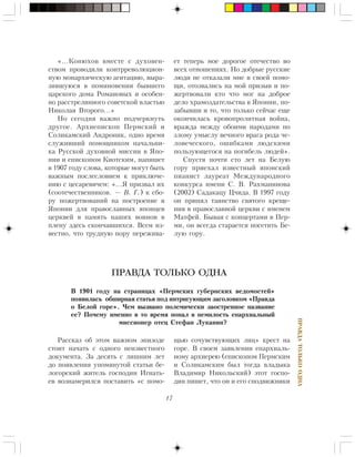 17
ÏÐÀÂÄÀÒÎËÜÊÎÎÄÍÀ
«…Êîíþõîâ âìåñòå ñ äóõîâåí-
ñòâîì ïðîâîäèëè êîíòððåâîëþöèîí-
íóþ ìîíàðõè÷åñêóþ àãèòàöèþ, âûðà-
çèâøóþñÿ â ïîìèíîâåíèè áûâøåãî
öàðñêîãî äîìà Ðîìàíîâûõ è îñîáåí-
íî ðàññòðåëÿííîãî ñîâåòñêîé âëàñòüþ
Íèêîëàÿ Âòîðîãî…»
Íî ñåãîäíÿ âàæíî ïîä÷åðêíóòü
äðóãîå. Àðõèåïèñêîï Ïåðìñêèé è
Ñîëèêàìñêèé Àíäðîíèê, îäíî âðåìÿ
ñëóæèâøèé ïîìîùíèêîì íà÷àëüíè-
êà Ðóññêîé äóõîâíîé ìèññèè â ßïî-
íèè è åïèñêîïîì Êèîòñêèì, íàïèøåò
â 1907 ãîäó ñëîâà, êîòîðûå ìîãóò áûòü
âàæíûì ïîñëåñëîâèåì ê ïðèêëþ÷å-
íèþ ñ öåñàðåâè÷åì: «…ß ïðèçâàë èõ
(ñîîòå÷åñòâåííèêîâ. — Â. Ã.) ê ñáî-
ðó ïîæåðòâîâàíèé íà ïîñòðîåíèå â
ßïîíèè äëÿ ïðàâîñëàâíûõ ÿïîíöåâ
öåðêâåé â ïàìÿòü íàøèõ âîèíîâ â
ïëåíó çäåñü ñêîí÷àâøèõñÿ. Âñåì èç-
âåñòíî, ÷òî òðóäíóþ ïîðó ïåðåæèâà-
åò òåïåðü ìîå äîðîãîå îòå÷åñòâî âî
âñåõ îòíîøåíèÿõ. Íî äîáðûå ðóññêèå
ëþäè íå îòêàçàëè ìíå â ñâîåé ïîìî-
ùè, îòîçâàëèñü íà ìîé ïðèçûâ è ïî-
æåðòâîâàëè êòî ÷òî ìîã íà äîáðîå
äåëî õðàìîçäàòåëüñòâà â ßïîíèè, ïî-
çàáûâøè è òî, ÷òî òîëüêî ñåé÷àñ åùå
îêîí÷èëàñü êðîâîïðîëèòíàÿ âîéíà,
âðàæäà ìåæäó îáîèìè íàðîäàìè ïî
çëîìó óìûñëó âå÷íîãî âðàãà ðîäà ÷å-
ëîâå÷åñêîãî, îøèáêàìè ëþäñêèìè
ïîëüçóþùåãîñÿ íà ïîãèáåëü ëþäåé».
Ñïóñòÿ ïî÷òè ñòî ëåò íà Áåëóþ
ãîðó ïðèåõàë èçâåñòíûé ÿïîíñêèé
ïèàíèñò ëàóðåàò Ìåæäóíàðîäíîãî
êîíêóðñà èìåíè Ñ. Â. Ðàõìàíèíîâà
(2002) Ñàäàêàöó Ö÷èäà. Â 1997 ãîäó
îí ïðèíÿë òàèíñòâî ñâÿòîãî êðåùå-
íèÿ â ïðàâîñëàâíîé öåðêâè ñ èìåíåì
Ìàòôåé. Áûâàÿ ñ êîíöåðòàìè â Ïåð-
ìè, îí âñåãäà ñòàðàåòñÿ ïîñåòèòü Áå-
ëóþ ãîðó.
Ðàññêàç îá ýòîì âàæíîì ýïèçîäå
ñòîèò íà÷àòü ñ îäíîãî íåèçâåñòíîãî
äîêóìåíòà. Çà äåñÿòü ñ ëèøíèì ëåò
äî ïîÿâëåíèÿ óïîìÿíóòîé ñòàòüè áå-
ëîãîðñêèé æèòåëü ãîñïîäèí Èãíàòü-
åâ âîçíàìåðèëñÿ ïîñòàâèòü «ñ ïîìî-
ùüþ ñî÷óâñòâóþùèõ ëèö» êðåñò íà
ãîðå. Â ñâîåì çàÿâëåíèè åïàðõèàëü-
íîìó àðõèåðåþ (åïèñêîïîì Ïåðìñêèì
è Ñîëèêàìñêèì áûë òîãäà âëàäûêà
Âëàäèìèð Íèêîëüñêèé) ýòîò ãîñïî-
äèí ïèøåò, ÷òî îí è åãî ñïîäâèæíèêè
ПРАВДА ТОЛЬКО ОДНА
Â 1901 ãîäó íà ñòðàíèöàõ «Ïåðìñêèõ ãóáåðíñêèõ âåäîìîñòåé»
ïîÿâèëàñü îáøèðíàÿ ñòàòüÿ ïîä èíòðèãóþùèì çàãîëîâêîì «Ïðàâäà
î Áåëîé ãîðå». ×åì âûçâàíî ïîëåìè÷åñêè çàîñòðåííîå íàçâàíèå
åå? Ïî÷åìó èìåííî â òî âðåìÿ ïîïàë â íåìèëîñòü åïàðõèàëüíûé
ìèññèîíåð îòåö Ñòåôàí Ëóêàíèí?
 