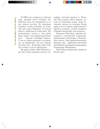 III.ÂÅÊÏÐÎØÅË,ÊÀÊÍÅÁÛËÎ…
Â 1999 ãîäó ÿ ïðèåõàë íà Áåëóþ
ãîðó, âïåðâûå ïîñëå ñòîëüêèõ ëåò.
Êîíå÷íî, ìàëî ÷òî íàïîìèíàëî î ãî-
äàõ íàøåãî äåòñòâà. Èç çíàêîìûõ
âñòðåòèë òîëüêî æåíùèíó èç áëèç-
êîé íàì ñåìüè Ôóðèíûõ. ß ó÷èëñÿ
âìåñòå ñ ðåáÿòàìè èç ýòîé ñåìüè. ×òî
âñïîìíèëîñü: òîëüêî ó ýòèõ ðåáÿò
áûëè ëûæè ñ íàñòîÿùèìè êðåïëåíè-
ÿìè — ïðåäìåò âñåîáùåé çàâèñòè.
Ó íàñ-òî ëûæè êðåïèëèñü íà ðåìåø-
êàõ äà âåðåâî÷êàõ. Íî êàê õîðîøî
êàòàëèñü ìû ñ Êëåíîâîé ãîðû! Ñåé-
÷àñ êëåíîâ ÿ óæå íå îáíàðóæèë.
Âî âðåìÿ ó÷åáû â Þãî-Îñîêèíî ó
íàñ áûë î÷åíü õîðîøèé ó÷èòåëü ãåî-
ãðàôèè, ìåñòíûé êðàåâåä À. Ìàëü-
öåâ. Ìû õîäèëè ñ íèì â ïîõîäû, ëà-
çèëè ïî ïîäçåìíûì õîäàì. Äàæå ñî-
÷èíåíèÿ ïèñàëè ïî èñòîðèè Áåëîé
ãîðû, è ýòî â òî âðåìÿ, ïðåäñòàâëÿåòå!
Äðóãîãî ÷åëîâåêà, ñòîëüêî çíàâøåãî
î áûâøåì ìîíàñòûðå, ÿ íå âñòðå÷àë…
Îäíàæäû Ìàëüöåâó äîâåëîñü áå-
ñåäîâàòü ñ èíòåðåñíîé ñòàðóøêîé,
ïðèâåçåííîé â Áåëîãîðüå â áåññðî÷-
íóþ ññûëêó. Îíà îòðåêîìåíäîâàëàñü
êðàåâåäó êàê… ôðåéëèíà ïîñëåäíåé
ðîññèéñêîé ãîñóäàðûíè èìïåðàòðèöû
Àëåêñàíäðû Ôåäîðîâíû.
Ìíîãî áûëî èíòåðåñíûõ ëþäåé íà
Áåëîé ãîðå…
 
