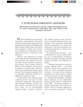 172
У РУЛЯ МОНАСТЫРСКОГО «КОРАБЛЯ»
Íàìåñòíèêè ïîñòñîâåòñêîãî ïåðèîäà, ïåðâûå áåëîãîðñêèå èãóìå-
íû ýïîõè âîçðîæäåíèÿ ìîíàñòûðÿ. Êòî îíè? Ïî÷åìó îíè
ñìåíÿþòñÿ òàê ÷àñòî?
Иç âîñïîìèíàíèé ïîñëóøíèêîâ,
òðóäíèêîâ, íàñåëüíèêîâ íà÷àëüíîãî
ïåðèîäà âîçðîæäåíèÿ ìîíàñòûðÿ âû-
ðèñîâûâàåòñÿ ÿðêèé è íåçàáûâàåìûé
îáðàç ïåðâîãî íàìåñòíèêà ïîñòñîâåò-
ñêîãî ïåðèîäà. Ñóäüáà ýòîãî ÷åëîâå-
êà, î êîòîðîì óæå ãîâîðèëîñü íà ñòðà-
íèöàõ ýòîé êíèãè, è òèïè÷íà, è óäè-
âèòåëüíà.
Æèçíü îòåö Âàðëààì (â ìèðó
Àëåêñàíäð Èëüè÷ Ïåðåäåðíèí) ïðî-
æèë òðóäíóþ. Êàê ìíîãèå èç åãî ïî-
êîëåíèÿ, ïîçíàë âîåííîå ïîëóãîëîä-
íîå äåòñòâî. Ïîñëå âîéíû ó÷èëñÿ â
ÔÇÓ è çàòåì òðèäöàòü ëåò áåç ìàëî-
ãî ðàáîòàë â ãîðÿ÷åì öåõå Ëûñüâåí-
ñêîãî ìåòàëëóðãè÷åñêîãî çàâîäà, êàòàë
æåëåçî. Òàì è íàäîðâàë çäîðîâüå. Ïîñ-
ëå îïåðàöèè (ëèøèëñÿ ïî÷êè) îí è
îáðàòèëñÿ ê öåðêâè, ê âåðå.
Â ïîñëåäíèå ãîäû çåìíîé æèçíè
«ãîðÿ÷èì öåõîì» äëÿ íåãî ñòàë Áå-
ëîãîðñêèé ìîíàñòûðü. Âäîõíîâëÿþ-
ùèé ïðèìåð áàòþøêè óâëåêàë ëþ-
äåé, ãîòîâûõ äëÿ áëàãîãî äåëà ñâåð-
íóòü ãîðû, íî íå íàñòðîåííûõ
ñâåðíóòü ãîðû… ìóñîðà. À íà÷àëü-
íûå ðàáîòû ïðåæäå âñåãî çàêëþ÷à-
ëèñü â îñíîâàòåëüíîé ðàñ÷èñòêå òåð-
ðèòîðèè. Ñàì íàìåñòíèê íàïîìèíàë
ìíîãèì ïàëîìíèêàì ñâ. Ñåðãèÿ Ðà-
äîíåæñêîãî. Êàê íè ïîñìîòðèøü, âñå-
òî áàòþøêà â òðóäàõ, â õëîïîòàõ, âñå-
ãäà ñ ìîëèòâîé.
Íî âîçðîæäåíèå ñâÿòûíè — âîñ-
ñòàíîâëåíèå íå òîëüêî ñàìîé îáèòå-
ëè, íî è íåîáõîäèìîãî õîçÿéñòâà.
Â îäíîì èç ïåðâûõ èíòåðâüþ, äàííîì
àâòîðó ýòîé êíèãè, îòåö Âàðëààì ãî-
âîðèë:
— Íàêîíåö ìû äåðçíóëè, âçÿëè çå-
ìåëüêó. Äàâàëè ìíîãî — ìû âçÿëè
íåìíîãî, ïîòîìó êàê ñðåäñòâ è ñèë
ïîêà íåò. ×àñòü ïëîùàäåé ïåðåäàëè
äåòäîìó. À íà ñâîåé çåìëå ïîñàäèëè
êàðòîøêè íà îäíîì ãåêòàðå, ïøåíè-
öû íà 3,5 ãåêòàðà, êëåâåð, òèìîôååâ-
êó… Îáçàâåëèñü òðàêòîðîì, ìàøèíîé,
âçÿëè ëîøàäêó äà äâå êîðîâóøêè.
Áû÷êà êóïèëè. Êîãäà-òî êîðîâ áûëî
îêîëî 300 — áîëüøîå õîçÿéñòâî ñî-
äåðæàë ìîíàñòûðü. Êòî ñåãîäíÿ ïî-
ìîãàåò? ×òî-òî åïàðõèÿ ïðèñûëàåò,
÷òî-òî âåðóþùèå æåðòâóþò. Ñáîðû
 