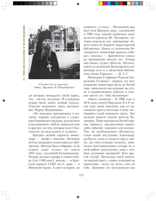 174
IV.ÌÈÑÑÈßÑÏÀÑÅÍÈßÈÂÎÇÐÎÆÄÅÍÈß
äè êîòîðûõ ïîïàäàëñÿ òàêîé íàðîä,
÷òî… íè ñíà, íè ïîêîÿ. È ê êàæäîìó
íóæíî áûëî íàéòè îñîáûé ïîäõîä.
Óìåñòíî âñïîìíèòü çäåñü íàñòàâëå-
íèå Ìàðêà Ïîäâèæíèêà:
«Íå ìîãóùèì ïðåòåðïåâàòü â ìî-
ëèòâå, õîðîøî íàõîäèòüñÿ â ñëóæå-
íèè (çàíèìàòüñÿ òðóäàìè, ðóêîäåëèåì
â ïîñëóøàíèè), ÷òîá íå ëèøèòüñÿ òîãî
è äðóãîãî, íî òåì, êîòîðûå ìîãóò (ìî-
ëèòüñÿ), íå íàäî ðàäåòü î ëó÷øåì».
Ïðåäìåò îñîáîé ãîðäîñòè ìîíàñ-
òûðÿ — øêàô ñ êíèãàìè. Áàòþøêà
ìå÷òàë âîçðîäèòü ìîíàñòûðñêóþ áèá-
ëèîòåêó. Áîãàòîå áûëî ñîáðàíèå, åñëè
ñóäèòü äàæå òîëüêî ïî îïèñè
1921 ãîäà, ñäåëàííîé áîëüøåâèêàìè.
×åòûðå ïîëíûõ øêàôà â ñàìîì ñîáî-
ðå (ýòî 1100 êíèã), âîñåìü — â áðàò-
ñêîì êîðïóñå (1505 ýêç.), îäèí — â
Èâåðñêîì õðàìå. À åùå â àëòàðÿõ, íà
êëèðîñàõ, â ñêèòó… Íåñêàçàííî ðàä
áûë îòåö Âàðëààì äàðó, ñäåëàííîìó
â 1992 ãîäó âäîâîé ïåðìñêîãî æóð-
íàëèñòà-êðàåâåäà Þ. Êàòûøåâà, êî-
òîðàÿ ïåðåäàëà åìó çàâåùàííûå ìó-
æåì êíèãè èç áûâøåé ìîíàñòûðñêîé
áèáëèîòåêè. Êíèãè ñî øòàìïàìè Áå-
ëîãîðñêîãî ìîíàñòûðÿ êðàåâåä ñîáè-
ðàë, ïîêóïàë — ôàêòè÷åñêè ñïàñàë
íà ïðîòÿæåíèè ìíîãèõ ëåò. Òåïåðü
îíè âíîâü ñëóæàò îáèòåëè. (Êñòàòè,
êíèãè ñî øòàìïàìè Áåëîãîðñêîãî ìî-
íàñòûðÿ åñòü è â îáëàñòíîé áèáëèî-
òåêå èìåíè Ãîðüêîãî. — Â. Ã.)
Ìîíàõèíÿ Ñòåôàíèÿ (Òàèñèÿ Ãàâ-
ðèëîâíà Ãóëÿåâà) ñ ïåðâûõ ëåò âîç-
ðîæäåíèÿ ìîíàñòûðÿ æèëà íà Áåëîé
ãîðå, âûïîëíÿëà ïîñëóøàíèå íà êóõ-
íå è õîçÿéñòâåííûõ ðàáîòàõ â òå÷å-
íèå øåñòè ëåò. Îíà âñïîìèíàåò:
«Áûëî çíàìåíèå… Â 1996 ãîäó â
40-é äåíü ñìåðòè Âàðëààìà II â 8 ÷à-
ñîâ óòðà ëþäè çàìåòèëè, êàê îò ìà-
ëåíüêîãî êðåñòà âîñõîäèò ê íåáó ñâå-
òÿùèéñÿ ñòîëá îãíåííîãî öâåòà. Ýòî
ÿâëåíèå âèäåëè ìíîãèå æèòåëè Áå-
ëîãîðüÿ. Òàêèå ÿâëåíèÿ íà Áåëîé ãîðå,
êàê ïðàâèëî, ïðåäâåñòíèêè êàêèõ-
ëèáî ñîáûòèé, õîðîøèõ èëè ïëîõèõ.
Òàê, ïî íåîáúÿñíèìûì îáñòîÿòåëü-
ñòâàì ïîãèá ïîñëóøíèê Àëåêñàíäð:
ðàçáèëñÿ, óïàâ ñî âòîðîãî ÿðóñà õðà-
ìà. Äî ýòîãî óñåðäíî ìîëèëñÿ, çàíè-
ìàëñÿ âîññòàíîâëåíèåì àëòàðÿ (à ê
ýòîé ðàáîòå äîïóñêàëèñü ëèöà ñ îñî-
áûì äóõîâíûì íàñòðîåì). Èëè äðó-
ãîé ñëó÷àé. Íåñêîëüêî äíåé çàìå÷à-
ëè ÷åðíûé êðåñò, ñëîâíî ëåæàùèé íà
ìîíàñòûðå; çàòåì îí èñ÷åç ñàì ïî
ñåáå. Çíàìåíèå ýòî èñòîëêîâàëè êàê
Ñêîëüêî äåë ó èãóìåíà!..
Îòåö Âàðëààì II (Ïåðåäåðíèí)
 