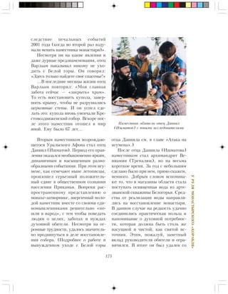 175
ÓÐÓËßÌÎÍÀÑÒÛÐÑÊÎÃÎ«ÊÎÐÀÁËß»
ñëåäñòâèå ïå÷àëüíûõ ñîáûòèé
2001 ãîäà (êîãäà âî âòîðîé ðàç âçäó-
ìàëè ìåíÿòü íàìåñòíèêà ìîíàñòûðÿ)».
Íåñìîòðÿ íè íà êàêèå ÿâëåíèÿ è
äàæå äóðíûå ïðåäçíàìåíîâàíèÿ, îòåö
Âàðëààì íàêàçûâàë íèêîìó íå óõî-
äèòü ñ Áåëîé ãîðû. Îí ãîâîðèë:
«Çäåñü òîëüêî íàéäåòå ñâîå ñïàñåíüå!»
…Â ïîñëåäíèå ìåñÿöû æèçíè îòåö
Âàðëààì ïîâòîðÿë: «Ìîÿ ãëàâíàÿ
çàáîòà ñåé÷àñ — «çàêðûòü» õðàì».
Òî åñòü âîññòàíîâèòü êóïîëà, çàâåð-
øèòü êðûøó, ÷òîáû íå ðàçðóøàëèñü
öåðêîâíûå ñòåíû. È îí óñïåë ñäå-
ëàòü ýòî: êóïîëà âíîâü óâåí÷àëè Êðå-
ñòîâîçäâèæåíñêèé ñîáîð. Âñêîðå ïîñ-
ëå ýòîãî íàìåñòíèê îòîøåë â ìèð
èíîé. Åìó áûëî 67 ëåò…
Âòîðûì íàìåñòíèêîì âîçðîæäàþ-
ùåãîñÿ Óðàëüñêîãî Àôîíà ñòàë îòåö
Äàíèèë (Èøìàòîâ). Ïåðèîä åãî ïðàâ-
ëåíèÿ îêàçàëñÿ íåîáûêíîâåííî ÿðêèì,
äèíàìè÷íûì è íàñûùåííûì ðàçíî-
îáðàçíûìè ñîáûòèÿìè. Ïðè ýòîì èãó-
ìåíå, êàê îòìå÷àþò íûíå ëåòîïèñöû,
ïðîèçîøåë ñåðüåçíûé ïîëîæèòåëü-
íûé ñäâèã â îáùåñòâåííîì ñîçíàíèè
íàñåëåíèÿ Ïðèêàìüÿ. Âîïðåêè ðàñ-
ïðîñòðàíåííîìó ïðåäñòàâëåíèþ î
ìîíàõå-çàòâîðíèêå, ýíåðãè÷íûé ìîëî-
äîé íàìåñòíèê âìåñòå ñî ñâîèìè åäè-
íîìûøëåííèêàìè ðåøèòåëüíî «ïî-
øëè â íàðîä», ñ òåì ÷òîáû ïîâåäàòü
ëþäÿì î öåëÿõ, çàáîòàõ è íóæäàõ
äóõîâíîé îáèòåëè. Íåñìîòðÿ íà îã-
ðîìíûå òðóäíîñòè, óäàëîñü çíà÷èòåëü-
íî ïðîäâèíóòüñÿ â äåëå âîññòàíîâëå-
íèÿ ñîáîðà. (Ïîäðîáíåå î ðàáîòå è
âûíóæäåííîì óõîäå ñ Áåëîé ãîðû
îòöà Äàíèèëà ñì. â ãëàâå «Àòàêà íà
èãóìåíà».)
Ïîñëå îòöà Äàíèèëà (Èøìàòîâà)
íàìåñòíèêîì ñòàë àðõèìàíäðèò Âå-
íèàìèí (Òðåïàëþê), íî íà âåñüìà
êîðîòêîå âðåìÿ. Çà ãîä ñ íåáîëüøèì
ñäåëàíî áûëî ïðè íåì, ïðÿìî ñêàæåì,
íåìíîãî. Äîáðûì ñëîâîì âñïîìèíà-
þò òî, ÷òî â ìàãàçèíû îáëàñòè ñòàëà
ïîñòóïàòü îñâÿùåííàÿ âîäà èç àðòå-
çèàíñêîé ñêâàæèíû Áåëîãîðüÿ. Ñðåä-
ñòâà îò ðåàëèçàöèè âîäû íàïðàâëÿ-
ëèñü íà âîññòàíîâëåíèå ìîíàñòûðÿ.
Â äàííîì ñëó÷àå íà ðåäêîñòü óäà÷íî
ñîåäèíèëèñü ïðàêòè÷åñêàÿ ïîëüçà è
íàïîìèíàíèå î äóõîâíîé ïîòðåáíîñ-
òè, êîòîðàÿ äîëæíà áûòü ñòîëü æå
íàñóùíîé è ÷èñòîé, êàê ñâÿòîé èñ-
òî÷íèê. Ýòèì, ïîæàëóé, çàìåòíûé
âêëàä ðóêîâîäèòåëÿ îáèòåëè è îãðà-
íè÷èëñÿ. Â èòîãå îí áûë óäàëåí ñî
Íàìåñòíèê îáèòåëè îòåö Äàíèèë
(Èøìàòîâ) ñ þíûìè èññëåäîâàòåëÿìè
 