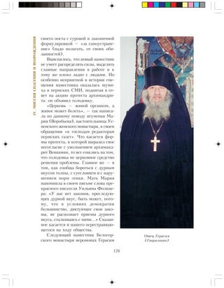 176
IV.ÌÈÑÑÈßÑÏÀÑÅÍÈßÈÂÎÇÐÎÆÄÅÍÈß
ñâîåãî ïîñòà ñ ñóðîâîé è ëàêîíè÷íîé
ôîðìóëèðîâêîé — «çà ñàìîóñòðàíå-
íèå» (íàäî ïîëàãàòü, îò ñâîèõ îáÿ-
çàííîñòåé).
Âûÿñíèëîñü, ÷òî íîâûé íàìåñòíèê
íå óìååò ðàñïðåäåëÿòü ñèëû, âûäåëÿòü
ãëàâíûå íàïðàâëåíèÿ â ðàáîòå è ê
òîìó æå ïëîõî ëàäèò ñ ëþäüìè. Íî
îñîáåííî íåïðèÿòíîé â èñòîðèè ñìå-
ùåíèÿ íàìåñòíèêà îêàçàëàñü øóìè-
õà â ïåðìñêèõ ÑÌÈ, ïîäíÿòàÿ â îò-
âåò íà àêöèþ ïðîòåñòà àðõèìàíäðè-
òà: îí îáúÿâèë ãîëîäîâêó.
«Öåðêîâü — æèâîé îðãàíèçì, à
æèâîå ìîæåò áîëåòü», — òàê íàïèñà-
ëà ïî äàííîìó ïîâîäó èãóìåíüÿ Ìà-
ðèÿ (Âîðîáüåâà), íàñòîÿòåëüíèöà Óñ-
ïåíñêîãî æåíñêîãî ìîíàñòûðÿ, â ñâîåì
îáðàùåíèè «ê ãîñïîäàì ðåäàêòîðàì
ïåðìñêèõ ãàçåò». ×òî êàñàåòñÿ ôîð-
ìû ïðîòåñòà, â êîòîðîé âûðàçèë ñâîå
íåñîãëàñèå ñ óâîëüíåíèåì àðõèìàíä-
ðèò Âåíèàìèí, òî âñå ñîøëèñü íà òîì,
÷òî ãîëîäîâêà íå öåðêîâíîå ñðåäñòâî
ðåøåíèÿ ïðîáëåìû. Ãëàâíîå æå — â
òîì, êàê ñîîáùà áîðîòüñÿ ñ äóðíûì
âêóñîì òîëïû, ñ ñóåñëîâèåì è ñ íàðó-
øåíèåì íîðì ýòèêè. Ìàòü Ìàðèÿ
íàïîìíèëà â ñâîåì ïèñüìå ñëîâà ïðå-
êðàñíîãî ïèñàòåëÿ Óèëüÿìà Ôîëêíå-
ðà: «Ó íàñ íåò çàêîíîâ, ïðåñëåäóþ-
ùèõ äóðíîé âêóñ, áûòü ìîæåò, ïîòî-
ìó, ÷òî â óñëîâèÿõ äåìîêðàòèè
áîëüøèíñòâî, äèêòóþùåå ñâîè çàêî-
íû, íå ðàñïîçíàåò ïðèåìû äóðíîãî
âêóñà, ñòàëêèâàÿñü ñ íèìè…» Ñêàçàí-
íîå êàñàåòñÿ è íàøåãî ïåðåñòðàèâàþ-
ùåãîñÿ íà õîäó îáùåñòâà.
Ñëåäóþùèé íàìåñòíèê Áåëîãîð-
ñêîãî ìîíàñòûðÿ èåðîìîíàõ Ãåðàñèì
Îòåö Ãåðàñèì
(Ãàâðèëîâè÷)
 