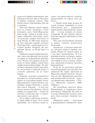 180
IV.ÌÈÑÑÈßÑÏÀÑÅÍÈßÈÂÎÇÐÎÆÄÅÍÈß
îäíà èç åãî áûâøèõ ïðèõîæàíîê, ïðè-
åõàâøàÿ íà Áåëóþ ãîðó èç ×óñîâñêî-
ãî ðàéîíà, èñêðåííå ñêàçàëà: «Êàê
âûñîêî âçëåòåë íàø áàòþøêà, Áîã åìó
â ïîìîùü».
Ïðè îòöå Äàíèèëå ìíîãîå âåðøè-
ëîñü ñî ñëîâîì «âïåðâûå». Ñòîèò
âñïîìíèòü çäåñü Ñâÿòî-Âàðëààìîâ-
ñêèå ÷òåíèÿ, çèìíèå è ëåòíèå, íà êî-
òîðûå ñîáèðàëèñü áîãîñëîâû, äåÿòå-
ëè êóëüòóðû, âèäíûå ìûñëèòåëè ñî
âñåé Ðîññèè. Ê 100-ëåòèþ ìîíàñòû-
ðÿ áûë âûïóùåí ïåðâûé àëüìàíàõ
«Áëàãîâåñòíèê», íà÷àòà ðàáîòà ïî ñî-
çäàíèþ àðõèâà. Îòêðûòû äâå âîñ-
êðåñíûå øêîëû, íà Áåëîé ãîðå è â
Ïåðìè.
Ïîÿâèëàñü ïðàâîñëàâíàÿ âèäåîñòó-
äèÿ, ñíÿòû äâà ôèëüìà (îíè ïîëó÷è-
ëè ïðèçû íà âñåðîññèéñêèõ ôåñòèâà-
ëÿõ). Êñòàòè, îòåö Äàíèèë íå ðàññòà-
âàëñÿ ñî ñâîèì êîôðîì, êàêîé íîñÿò
ïðîôåññèîíàëû-ôîòîãðàôû. Îí ïðî-
äîëæàë ñîâåðøåíñòâîâàòü ñâîè íàâû-
êè, ïîëó÷åííûå â ìèðñêîé æèçíè, è
óñïåøíî ïðèìåíÿë èõ âî áëàãî
öåðêâè.
Ïåðìÿêè ïîëó÷èëè âîçìîæíîñòü
ïðèîáðåñòè èíòåðåñíåéøóþ êíèãó
îäíîãî èç ó÷àñòíèêîâ ïåðâûõ Ñâÿòî-
Âàðëààìîâñêèõ ÷òåíèé âÿòñêîãî ñâÿ-
ùåííèêà Àíäðåÿ Êîíîíîâà î äóõîâ-
íîì ñìûñëå èãðóøêè — â ýòîì òàê-
æå åñòü çàñëóãà îòöà Äàíèèëà. Ðîñòêè
äîáðûõ äåë ïðîðàñòàþò — òîëüêî íà-
ìåñòíèê â ìîíàñòûðå áûë, ê ñîæàëå-
íèþ ìíîãèõ, óæå äðóãîé…
Íî â íàðîäå óêðåïèëîñü ïîíÿòèå:
îò äîáðà äîáðà íå èùóò. È íå òîëüêî
öåðêîâíûõ, íî è ñâåòñêèõ ëþäåé çà-
äåâàåò íåñïðàâåäëèâîñòü óïðåêîâ,
ïðîçâó÷àâøèõ ïî àäðåñó îòöà Äà-
íèèëà.
«…Êàêîé ñèëîé âåðû äîëæåí îá-
ëàäàòü ÷åëîâåê, âçÿâøèéñÿ çà ñòîëü
îòâåòñòâåííîå äåëî — âîçðîæäåíèå
ïðàâîñëàâíûõ ìèññèîíåðñêèõ òðàäè-
öèé — è ñòîëü óñïåøíî åãî îñóùå-
ñòâëÿâøèé. È îòåö Äàíèèë ñíèñêàë
ïîèñòèíå íàðîäíîå ïðèçíàíèå íà ýòîì
ïîïðèùå».
Ïîä ýòèì êîëëåêòèâíûì ïèñüìîì
â çàùèòó èãóìåíà ïîäïèñàëèñü
40 ÷åëîâåê.
Ðàçóìååòñÿ, ó ìîëîäîãî íàìåñòíè-
êà ñëó÷àëèñü êàêèå-òî îøèáêè, óïó-
ùåíèÿ. Ïîä÷àñ íå õâàòàëî îïûòà, íå
ñ êåì áûëî ïîñîâåòîâàòüñÿ. È â îê-
ðóæåíèè èãóìåíà, ñëó÷àëîñü, ïîïàäà-
ëèñü íåíàäåæíûå ëþäè. È íå óäàâà-
ëîñü ïîðîé çà âñåì óñëåäèòü: íàïðè-
ìåð, çàêàçàííûå êîëîêîëà îêàçàëèñü
áðàêîâàííûìè…
È âñå æå ÷òî ïîñëóæèëî äåéñòâè-
òåëüíîé ïðè÷èíîé äëÿ óäàëåíèÿ îòöà
Äàíèèëà? Íà çàïðîñ ïðèõîæàí èç
Ïåðìñêîé åïàðõèè îòâåòèëè, ÷òî èãó-
ìåí «íå ñìîã ñôîðìèðîâàòü äîñòàòî÷-
íûé ìîíàøåñêèé êîëëåêòèâ… äîïóñ-
òèë ôèíàíñîâûå íàðóøåíèÿ…» (Ñì.
ãàç. «Ïåðìñêèå íîâîñòè», 2000,
18 ôåâð.)
Íî óïîäîáèìñÿ àïîñòîëó Ôîìå
Íåâåðóþùåìó è ïîäâåðãíåì ñîìíå-
íèþ ïðàâîòó îáâèíåíèé. Íå ñòîèò ëè
çà âñåìè îáâèíåíèÿìè ÷åëîâåê, êîòî-
ðîìó áûëî âûãîäíî ñìåùåíèå èãó-
ìåíà?
Îáâèíåíèå ïåðâîå — íåäîñòàòêè
â ôîðìèðîâàíèè ìîíàøåñêîãî áðàò-
 