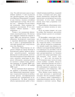 181
ÀÒÀÊÀÍÀÈÃÓÌÅÍÀ
ñòâà. Ýòî äåéñòâèòåëüíî îäíà èç òðóä-
íåéøèõ ïðîáëåì. Ñ íåé ñòîëêíóëñÿ
åùå ïðåäøåñòâåííèê îòöà Äàíèèëà,
îòåö Âàðëààì (Ïåðåäåðíèí), êîòîðûé
íå ðàç îòìå÷àë, ñêîëüêî ñëó÷àéíûõ
ëþäåé ïðèõîäèò íà Ãîðó. Íî íå ñåòî-
âàë, íåò, — ïðèíèìàë ýòî êàê î÷åðåä-
íîå èñïûòàíèå. Ëèøü åäèíèöû âû-
äåðæèâàëè ïîñëóøàíèå. È ýòî åñòå-
ñòâåííî: «Ìíîãî çâàííûõ — ìàëî
èçáðàííûõ…»
Òåïåðü î òàê íàçûâàåìûõ ôèíàí-
ñîâûõ çëîóïîòðåáëåíèÿõ. Íà åæåãîä-
íîì ñîáðàíèè ñâÿùåíñòâà åïàðõèè â
ìàðòå 2000 ãîäà ïðîçâó÷àëî òÿæêîå
îáâèíåíèå áåëîãîðñêîãî íàìåñòíèêà
â «êðóïíûõ ôèíàíñîâûõ íàðóøåíè-
ÿõ» è äàæå â «ðàçâîðîâûâàíèè Áå-
ëîé ãîðû ãðóïïîé ëèö ñ ïîïóñòèòåëü-
ñòâà îòöà Äàíèèëà».
Èíñïåêöèÿ Ìèíèñòåðñòâà ïî íà-
ëîãàì è ñáîðàì ïî ãîðîäó Êóíãóðó è
Êóíãóðñêîìó ðàéîíó ïðîâåëà âûåçä-
íóþ äîêóìåíòàëüíóþ ïðîâåðêó
ôèíàíñîâî-õîçÿéñòâåííîé äåÿòåëü-
íîñòè Áåëîãîðñêîãî Ñâÿòî-Íèêîëàåâ-
ñêîãî ìóæñêîãî ìîíàñòûðÿ ïî âîï-
ðîñàì ñîáëþäåíèÿ çàêîíîäàòåëüñòâà
ïî íàëîãàì è ñáîðàì (ñðîê îêîí÷à-
íèÿ ïðîâåðêè 31 îêòÿáðÿ 2000 ãîäà,
àêò ¹ 02-950 ÄÑÏ îò 20 íîÿáðÿ
2000 ãîäà).
Â õîäå ïðîâåðêè áûëè ïðîèçâåäå-
íû çàïðîñû â ðàçëè÷íûå îðãàíèçà-
öèè. Âûÿâëåííûå íàðóøåíèÿ, ñâÿçàí-
íûå ñ íåäîïëàòîé íàëîãîâ âî âíåáþä-
æåòíûå ôîíäû, êâàëèôèöèðîâàíû
êîìèññèåé êàê «ñîâåðøåííûå ïî íå-
îñòîðîæíîñòè». Íà ôîíå îãðîìíîãî
îáúåìà ïðîèçâåäåííûõ ðàáîò è áîãà-
òåéøåé ìàòåðèàëüíîé áàçû, ñîçäàííîé
çà ãîäû, î êîòîðûõ èäåò ðå÷ü, íàðó-
øåíèÿ îöåíèâàëèñü êîìèññèåé (ôè-
íàíñèñòàìè è àóäèòîðàìè) êàê íåçíà-
÷èòåëüíûå, òî åñòü òàêèå, êîòîðûå
âïîëíå ìîãóò áûòü óñòðàíåíû â êî-
ðîòêèé ñðîê.
Òàêèì îáðàçîì, îáúåêòèâíûõ îñíî-
âàíèé äëÿ ñíÿòèÿ èãóìåíà íå íàõî-
äèëîñü.
È âñå æå âåðíî ãîâîðÿò: íåò õóäà
áåç äîáðà. Êàê ìèíèìóì, äâà öåííûõ
âûâîäà ìîæíî ñäåëàòü èç ñëó÷èâøå-
ãîñÿ.
Â áèîãðàôèè ìîíàñòûðÿ ïîñëåä-
íèõ ëåò ïîÿâèëàñü ñâîåîáðàçíàÿ òî÷-
êà îòñ÷åòà: äî îòöà Äàíèèëà è ïîñëå.
Äà, òåïåðü ìû çíàåì, ñ ÷åì ñîïîñòàâ-
ëÿòü, èáî âñå ïîçíàåòñÿ â ñðàâíåíèè.
À â ëè÷íîé ñóäüáå îòöà Äàíèèëà ýòî
ñîáûòèå ñòàëî íðàâñòâåííûì ðóáåæîì,
è îí ïðåîäîëåë åãî äîñòîéíî. Ñàì îí
â ñëîæèâøåéñÿ ñèòóàöèè íå ñ÷åë íóæ-
íûì ðàñïðîñòðàíÿòüñÿ íà áîëüíóþ
äëÿ íåãî òåìó äàæå â ðàçãîâîðå ñ ðîä-
íîé ìàòåðüþ. «Òàê, çíà÷èò, íàäî
Áîãó…» — âîò è âñå, ÷òî ñêàçàë îí
åé. Î ñìåùåíèè ñûíà ñ ïîñòà åãî ìàìà
óçíàëà âîîáùå ñëó÷àéíî. Êîãäà-òî
äàâíî, ïðèíèìàÿ ðåøåíèå îá óõîäå â
öåðêîâü, ñûí òîæå íè÷åãî íå ñêàçàë
åé î ïîáóäèâøèõ åãî ïðè÷èíàõ, òîëü-
êî îäíàæäû ó íåãî âûðâàëîñü: «Ïî-
÷åìó ÿ òàê äîëãî øåë ê Áîãó?»
Îòåö Äàíèèë ïîäàë ïðèìåð òîãî,
êàê íàäî ïîñòóïàòü â êðèòè÷åñêîé
ñèòóàöèè. Îí ñ÷åë íóæíûì ñìèðèòü-
ñÿ è íàïèñàë ñâîèì ñòîðîííèêàì è
åäèíîìûøëåííèêàì ïèñüìî, îïóáëè-
êîâàííîå â ñâåòñêèõ ãàçåòàõ. Âûðà-
 