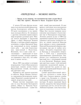 183
«ÏÅÐÅÄÓÌÀË—ÌÎÆÍÎÆÈÒÜ»
Ñ íà÷àëà ÕÕ âåêà ôèãóðà ïàëîì-
íèêà ñòàëà íåîòúåìëåìîé ïðèíàäëåæ-
íîñòüþ áåëîãîðñêîãî ïåéçàæà. Äî
70 òûñÿ÷ ïàëîìíèêîâ â ãîä ïðèíè-
ìàëà ìîëîäàÿ îáèòåëü. Åå ñâÿçûâàëè
ñ äðóãèìè ñâÿòûíÿìè ïðàâîñëàâíîãî
ìèðà íåçðèìûå äóõîâíûå íèòè. Ìíî-
ãîå âëåêëî âåðóþùèõ â Óðàëüñêèé
Àôîí: è îáðàç Èâåðñêîé Áîæèåé
Ìàòåðè, è ÷àñòèöû ìîùåé ñâÿùåííî-
ìó÷åíèêîâ, è îáðàç Ïðåñâÿòîé Òðîè-
öû, íàïèñàííûé íà êóñêå ìàìâðèé-
ñêîãî äóáà — êàê çíàê áëàãîñëîâå-
íèÿ, ïðèñëàííûé ñ Ïàëåñòèíû.
Âñïîìíèì, ÷òî è ñàìî ñëîâî ýòî —
«ïàëîìíèê» — ïðîèñõîäèò îò ïàëå-
ñòèíñêîé ïàëüìû, êîòîðóþ ïðèíîñè-
ëè ñòðàííèêè â çíàê òîãî, ÷òî ïîáû-
âàëè â ñâÿòûõ ìåñòàõ…
Èþëü 1997 ãîäà âîéäåò â èñòîðèþ
âîçðîæäåíèÿ Ñâÿòî-Íèêîëàåâñêîãî
ìîíàñòûðÿ: ïîìèìî ëåòíèõ Ñâÿòî-
Âàðëààìîâñêèõ ÷òåíèé, ñîñòîÿëèñü
òðè êðåñòíûõ õîäà.
Ïåðâûé èç íèõ íà÷àëñÿ íåäàëåêî
îò îáèòåëè. Èêîíó Èîàííà Çëàòîóñ-
òà, ïåðåäàííóþ Áåëîãîðñêîìó ìîíàñ-
òûðþ Ïåðìñêîé õóäîæåñòâåííîé ãà-
ëåðååé, âñòðåòèëè ïîä ãîðîé.
Âòîðîå øåñòâèå âåðóþùèõ øëî
óæå èç ñåëà Êûëàñîâî Êóíãóðñêîãî
ðàéîíà. Îáðàç ñâ. Íèêîëàÿ ×óäî-
òâîðöà (Êûëàñîâñêîãî) — îñîáî ÷òè-
«ПЕРЕДУМАЛ — МОЖНО ЖИТЬ»
— Òâåðäî ëè âû óâåðåíû, ÷òî ïàëîìíè÷åñòâî âàøå óãîäíî Áîãó?
— Êàê Áîã ïðèìåò. Íîãàìè-òî áûëè. Ñåðäöåì áóäåì ëè?
ìûé, ñàìûé ïðîñëàâëåííûé. Â ñâîå
âðåìÿ ê ýòîé èêîíå øëè ïîêëîíèòüñÿ
äàæå èç îòäàëåííûõ óãîëêîâ Ðîññèè.
Îáðàç áûë ïîëó÷åí ïåðâûìè êûëà-
ñîâñêèìè ïîñåëåíöàìè â áëàãîñëîâå-
íèå åùå îò Ïûñêîðñêîãî ìîíàñòûðÿ.
Ëåòîïèñü äîíîñèò äî íàñ: â 1708 ãîäó
äåðåâÿííàÿ öåðêîâü áûëà ðàçîðåíà è
ñîææåíà â ðåçóëüòàòå òàòàðñêîãî íà-
áåãà, íî «èêîíà ñâÿòèòåëÿ Íèêîëàÿ
áûëà íàéäåíà â ïåïëå íåâðåäèìîé».
Íèêîëàé Êûëàñîâñêèé îáîðîíèë ïðà-
âîñëàâíûõ åùå ðàç îò øàéêè ïóãà-
÷åâöåâ. «Â ïàìÿòü ñîõðàíåíèÿ ãîðî-
äà Êóíãóðà îò íàïàäàâøèõ èíîðîä-
öåâ» ñ 1776 ãîäà ñ ðàçðåøåíèÿ
ïðåîñâÿùåííîãî àðõèåïèñêîïà Ëàâ-
ðåíòèÿ ñòàë ñîâåðøàòüñÿ áîëüøîé
êðåñòíûé õîä ñ ÷óäîòâîðíîé èêîíîé
èç ñåëà Êûëàñîâî. Âîçðîäèë òðàäè-
öèþ êðåñòíûõ õîäîâ ñ ýòîé ñâÿòûíåé
ñâÿùåííèê êûëàñîâñêîé öåðêâè, â
ñâîåé ìèðñêîé (íî äàëåêî íå ìèð-
íîé) æèçíè ïðîøåäøèé áîåâóþ ñëóæ-
áó â Àôãàíèñòàíå…
Ñàìûé ïðîäîëæèòåëüíûé êðåñò-
íûé õîä ñîñòîÿëñÿ â êîíöå èþëÿ
1997 ãîäà. Ñíà÷àëà ïðîøëè ñëóæáû
â õðàìå ñåëà Êîëüöîâî è â Êàçàí-
ñêîé öåðêâè Óñïåíñêîãî æåíñêîãî ìî-
íàñòûðÿ. Â äîðîãó âåðóþùèå áðàëè
ïàëàòêè, ïðîäóêòû, áûë ïðåäóñìîòðåí
è òðàíñïîðò äëÿ òåõ, êòî íå ìîã èäòè.
Ëþáîïûòñòâóþùèå, êîèõ áûëî íåìà-
 