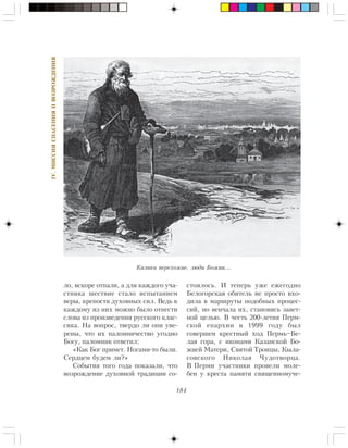 184
IV.ÌÈÑÑÈßÑÏÀÑÅÍÈßÈÂÎÇÐÎÆÄÅÍÈß
ëî, âñêîðå îòïàëè, à äëÿ êàæäîãî ó÷à-
ñòíèêà øåñòâèå ñòàëî èñïûòàíèåì
âåðû, êðåïîñòè äóõîâíûõ ñèë. Âåäü ê
êàæäîìó èç íèõ ìîæíî áûëî îòíåñòè
ñëîâà èç ïðîèçâåäåíèÿ ðóññêîãî êëàñ-
ñèêà. Íà âîïðîñ, òâåðäî ëè îíè óâå-
ðåíû, ÷òî èõ ïàëîìíè÷åñòâî óãîäíî
Áîãó, ïàëîìíèê îòâåòèë:
«Êàê Áîã ïðèìåò. Íîãàìè-òî áûëè.
Ñåðäöåì áóäåì ëè?»
Ñîáûòèÿ òîãî ãîäà ïîêàçàëè, ÷òî
âîçðîæäåíèå äóõîâíîé òðàäèöèè ñî-
ñòîÿëîñü. È òåïåðü óæå åæåãîäíî
Áåëîãîðñêàÿ îáèòåëü íå ïðîñòî âõî-
äèëà â ìàðøðóòû ïîäîáíûõ ïðîöåñ-
ñèé, íî âåí÷àëà èõ, ñòàíîâÿñü çàâåò-
íîé öåëüþ. Â ÷åñòü 200-ëåòèÿ Ïåðì-
ñêîé åïàðõèè â 1999 ãîäó áûë
ñîâåðøåí êðåñòíûé õîä Ïåðìü–Áå-
ëàÿ ãîðà, ñ èêîíàìè Êàçàíñêîé Áî-
æèåé Ìàòåðè, Ñâÿòîé Òðîèöû, Êûëà-
ñîâñêîãî Íèêîëàÿ ×óäîòâîðöà.
Â Ïåðìè ó÷àñòíèêè ïðîâåëè ìîëå-
áåí ó êðåñòà ïàìÿòè ñâÿùåííîìó÷å-
Êàëèêè ïåðåõîæèå, ëþäè Áîæèè…
 