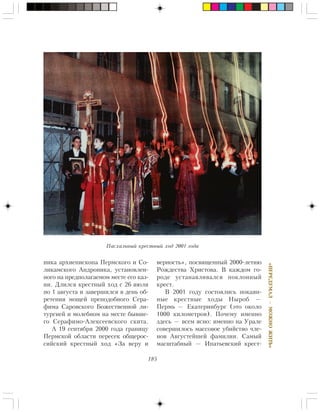 185
«ÏÅÐÅÄÓÌÀË—ÌÎÆÍÎÆÈÒÜ»
íèêà àðõèåïèñêîïà Ïåðìñêîãî è Ñî-
ëèêàìñêîãî Àíäðîíèêà, óñòàíîâëåí-
íîãî íà ïðåäïîëàãàåìîì ìåñòå åãî êàç-
íè. Äëèëñÿ êðåñòíûé õîä ñ 26 èþëÿ
ïî 1 àâãóñòà è çàâåðøèëñÿ â äåíü îá-
ðåòåíèÿ ìîùåé ïðåïîäîáíîãî Ñåðà-
ôèìà Ñàðîâñêîãî Áîæåñòâåííîé ëè-
òóðãèåé è ìîëåáíîì íà ìåñòå áûâøå-
ãî Ñåðàôèìî-Àëåêñååâñêîãî ñêèòà.
À 19 ñåíòÿáðÿ 2000 ãîäà ãðàíèöó
Ïåðìñêîé îáëàñòè ïåðåñåê îáùåðîñ-
ñèéñêèé êðåñòíûé õîä «Çà âåðó è
âåðíîñòü», ïîñâÿùåííûé 2000-ëåòèþ
Ðîæäåñòâà Õðèñòîâà. Â êàæäîì ãî-
ðîäå óñòàíàâëèâàëñÿ ïîêëîííûé
êðåñò.
Â 2001 ãîäó ñîñòîÿëèñü ïîêàÿí-
íûå êðåñòíûå õîäû Íûðîá —
Ïåðìü — Åêàòåðèíáóðã (ýòî îêîëî
1000 êèëîìåòðîâ). Ïî÷åìó èìåííî
çäåñü — âñåì ÿñíî: èìåííî íà Óðàëå
ñîâåðøèëîñü ìàññîâîå óáèéñòâî ÷ëå-
íîâ Àâãóñòåéøåé ôàìèëèè. Ñàìûé
ìàñøòàáíûé — Èïàòüåâñêèé êðåñò-
Ïàñõàëüíûé êðåñòíûé õîä 2001 ãîäà
 