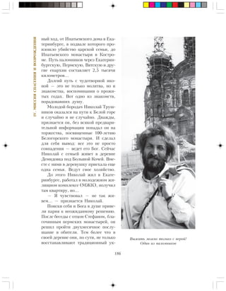 186
IV.ÌÈÑÑÈßÑÏÀÑÅÍÈßÈÂÎÇÐÎÆÄÅÍÈß
íûé õîä, îò Èïàòüåâñêîãî äîìà â Åêà-
òåðèíáóðãå, â ïîäâàëå êîòîðîãî ïðî-
èçîøëî óáèéñòâî öàðñêîé ñåìüè, äî
Èïàòüåâñêîãî ìîíàñòûðÿ â Êîñòðî-
ìå. Ïóòü ïàëîìíèêîâ ÷åðåç Åêàòåðèí-
áóðãñêóþ, Ïåðìñêóþ, Âÿòñêóþ è äðó-
ãèå åïàðõèè ñîñòàâëÿåò 2,5 òûñÿ÷è
êèëîìåòðîâ…
Äîëãèé ïóòü ñ ÷óäîòâîðíîé èêî-
íîé — ýòî íå òîëüêî ìîëèòâà, íî è
çíàêîìñòâà, âîñïîìèíàíèÿ î ïðîæè-
òûõ ãîäàõ. Âîò îäíî èç çíàêîìñòâ,
ïîðàäîâàâøèõ äóøó.
Ìîëîäîé áîðîäà÷ Íèêîëàé Òðóø-
íèêîâ îêàçàëñÿ íà ïóòè ê Áåëîé ãîðå
è ñëó÷àéíî è íå ñëó÷àéíî. Äâàæäû,
ïðèçíàåòñÿ îí, áåç âñÿêîé ïðåäâàðè-
òåëüíîé èíôîðìàöèè ïîïàäàë îí íà
òîðæåñòâà, ïîñâÿùåííûå 100-ëåòèþ
Áåëîãîðñêîãî ìîíàñòûðÿ. È ñäåëàë
äëÿ ñåáÿ âûâîä: âñå ýòî íå ïðîñòî
ñîâïàäåíèÿ — âåäåò åãî Áîã. Ñåé÷àñ
Íèêîëàé ñ ñåìüåé æèâåò â äåðåâíå
Äåìèäîâêà ïîä Áîëüøîé Êî÷åé. Âìå-
ñòå ñ íèìè â äåðåâóøêó ïðèåõàëà åùå
îäíà ñåìüÿ. Âåäóò ñâîå õîçÿéñòâî.
Äî ýòîãî Íèêîëàé æèë â Åêàòå-
ðèíáóðãå, ðàáîòàë â ìîëîäåæíîì æè-
ëèùíîì êîìïëåêñå (ÌÆÊ), ïîëó÷èë
òàì êâàðòèðó, íî…
— ß ÷óâñòâîâàë — íå òàê æè-
âåì… — ïðèçíàåòñÿ Íèêîëàé.
Ïîèñêè ñåáÿ è Áîãà â äóøå ïðèâå-
ëè ïàðíÿ ê íåîæèäàííîìó ðåøåíèþ.
Ïîñëå áåñåäû ñ îòöîì Ñòåôàíîì, áëà-
ãî÷èííûì ïåðìñêèõ ìîíàñòûðåé, îí
ðåøèë ïðîéòè äâóõìåñÿ÷íîå ïîñëó-
øàíèå â îáèòåëè. Òåì áîëåå ÷òî â
ñâîåé äåðåâíå îíè, ïî ñóòè, íå òîëüêî
âîññòàíàâëèâàþò òðàäèöèîííûé óê-
Âûæèòü ìîæíî òîëüêî ñ âåðîé!
Îäèí èç ïàëîìíèêîâ
 