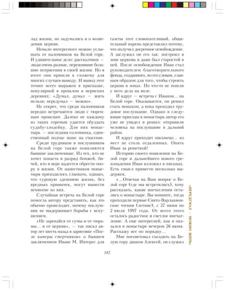 187
«ÏÅÐÅÄÓÌÀË—ÌÎÆÍÎÆÈÒÜ»
ëàä æèçíè, íî çàäóìàëèñü è î âîçâå-
äåíèè öåðêâè.
Íåìàëî èíòåðåñíîãî ìîæíî óñëû-
øàòü îò ïàëîìíèêîâ íà Áåëîé ãîðå.
È óäèâèòåëüíîå äåëî: ðàññêàç÷èêè —
ëþäè î÷åíü ðàçíûå, ïåðåæèâøèå áîëü-
øèå ïîòðÿñåíèÿ â ñâîåé æèçíè. Íî â
èòîãå îíè ïðèøëè ê ñõîæåìó äëÿ
ìíîãèõ ñëó÷àåâ âûâîäó. È âûâîä ýòîò
òî÷íåå âñåãî âûðàæåí â ïðèñêàçêå,
ïîïóëÿðíîé â ïðîøëîì â ïåðìñêèõ
äåðåâíÿõ: «Äóìàë, äóìàë — æèòü
íåëüçÿ; ïåðåäóìàë — ìîæíî».
Íå ñåêðåò, ÷òî ñðåäè ïàëîìíèêîâ
íåðåäêî âñòðå÷àþòñÿ ëþäè ñ òþðåì-
íûì ïðîøëûì. Äàëåêî íå êàæäîìó
èç òàêèõ ãîðåìûê óäàåòñÿ îáóçäàòü
ñóäüáó-çëîäåéêó. Äëÿ íèõ ìîíàñ-
òûðü — ïîñëåäíÿÿ ñîëîìèíêà, åäèí-
ñòâåííûé ïîä÷àñ øàíñ íà ñïàñåíèå.
Ñðåäè òðóäíèêîâ è ïîñëóøíèêîâ
íà Áåëîé ãîðå òàêæå ïîÿâëÿþòñÿ
áûâøèå çàêëþ÷åííûå. Èç òåõ, êòî íå
õî÷åò ïîïàñòü â ðàçðÿä áîìæåé, áè-
÷åé, êòî â âåðå íàäååòñÿ îáðåñòè îïî-
ðó â æèçíè. Îò íàìåñòíèêîâ ìîíàñ-
òûðÿ ïðèõîäèëîñü ñëûøàòü, îäíàêî,
÷òî ñóðîâóþ çäåøíþþ æèçíü, áåç
âðåäíûõ ïðèâû÷åê, ìîãóò âûíåñòè
íåìíîãèå èç íèõ.
Ñëó÷àéíàÿ âñòðå÷à íà Áåëîé ãîðå
ïîìîãëà àâòîðó ïðåäñòàâèòü, êàê ýòî
îáû÷íî ïðîèñõîäèò, ïî÷åìó ïîñëóø-
íèê íå âûäåðæèâàåò áîðüáû ñ èñêó-
øåíèåì.
«Íå çàðåêàéñÿ îò ñóìû è îò òþðü-
ìû… è îò öåðêâè», — òàê ïèñàë àâ-
òîð ëåò øåñòü íàçàä â çàðèñîâêå «Ïîñ-
ëå êàìåðû ñìåðòíèêîâ» î áûâøåì
çàêëþ÷åííîì Èâàíå Ì. Èíòåðåñ äëÿ
ãàçåòû ýòîò ñëîâîîõîòëèâûé, îáùè-
òåëüíûé ïàðåíü ïðåäñòàâëÿë ïîòîìó,
÷òî ïîëó÷èë äîñðî÷íîå îñâîáîæäåíèå.
À çàñëóæèë îí åãî òàê: ïîñòðîèë â
çîíå öåðêîâü è äàæå áûë ñòàðîñòîé â
íåé. Ïîñëå îñâîáîæäåíèÿ Èâàí ñòàë
ðóêîâîäèòåëåì áëàãîòâîðèòåëüíîãî
ôîíäà, ñîçäàííîãî, ïî åãî ñëîâàì, ãëàâ-
íûì îáðàçîì äëÿ òîãî, ÷òîáû ñòðîèòü
öåðêâè â çîíàõ. Íî ÷òî-òî íå ïîøëè
ó íåãî äåëà íà âîëå.
È âäðóã — âñòðå÷à ñ Èâàíîì… íà
Áåëîé ãîðå. Îêàçûâàåòñÿ, îí ðåøèë
ñòàòü ìîíàõîì, à ïîêà ïðîõîäèë òðó-
äîâîå ïîñëóøàíèå. Îäíàêî â ñëåäó-
þùèå ïðèåçäû â ìîíàñòûðü àâòîð åãî
óæå íå óâèäåë è ðåøèë: îòïðàâèëè
÷åëîâåêà íà ïîñëóøàíèå â äàëüíèé
ðàéîí.
È âäðóã ïðèõîäèò ïèñüìåöî… èç
ìåñò íå ñòîëü îòäàëåííûõ. Îïÿòü
Èâàí çà ðåøåòêîé!
Èñòîðèþ ñâîåãî ïîÿâëåíèÿ íà Áå-
ëîé ãîðå è äàëüíåéøåãî íîâîãî ãðå-
õîïàäåíèÿ Èâàí èçëîæèë â ïèñüìàõ.
Åñòü ñìûñë ïðèâåñòè íåñêîëüêî âû-
äåðæåê.
«…Îòâå÷àÿ íà Âàø âîïðîñ î Áå-
ëîé ãîðå (ãäå ìû âñòðåòèëèñü), õî÷ó
ðàññêàçàòü, êàêèå âïå÷àòëåíèÿ îñòà-
ëèñü î ìîíàñòûðå. Âû ïîìíèòå, òîãäà
ïðîõîäèëè ïåðâûå Ñâÿòî-Âàðëààìîâ-
ñêèå ÷òåíèÿ (ëåòíèå), ñ 27 èþíÿ ïî
2 èþëÿ 1997 ãîäà. Îò âñåãî ýòîãî
îñòàëîñü ðàäîñòíîå è ñâåòëîå âïå÷àò-
ëåíèå. À åùå èíòåðåñíåé, êàê ÿ îêà-
çàëñÿ â ìîíàñòûðå âå÷åðîì 26 èþíÿ.
Ðàññêàæó âñå ïî ïîðÿäêó…
Ìíå ïîñîâåòîâàë ñúåçäèòü íà Áå-
ëóþ ãîðó äèàêîí Àëåêñåé, îí ñëóæèë
 