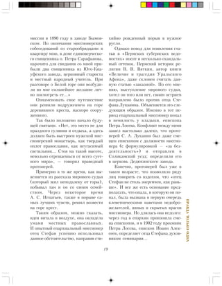 19
ÏÐÀÂÄÀÒÎËÜÊÎÎÄÍÀ
ìèññèè â 1890 ãîäó â çàâîäå Áûìîâ-
ñêîì. Ïî îêîí÷àíèè ìèññèîíåðñêèõ
ñîáåñåäîâàíèé ñî ñòàðîîáðÿäöàìè â
êâàðòèðó ìîþ, â äîìå åäèíîâåð÷åñêî-
ãî ñâÿùåííèêà î. Ïåòðà Ñàðàôàíîâà,
íàðî÷èòî äëÿ ñâèäàíèÿ ñî ìíîé ïðè-
áûëè äâà ñâÿùåííèêà èç Þãî-Êíà-
óôñêîãî çàâîäà, öåðêîâíûé ñòàðîñòà
è ìåñòíûé íàðîäíûé ó÷èòåëü. Ïðè
ðàçãîâîðå î Áåëîé ãîðå îíè âîçáóäè-
ëè âî ìíå ñèëüíåéøåå æåëàíèå ëè÷-
íî ïîñìîòðåòü åå…»
Îçíàìåíîâàòü ñâîå ïóòåøåñòâèå
îíè ðåøèëè âîäðóæåíèåì íà ãîðå
äåðåâÿííîãî êðåñòà, íàñêîðî ñîîðó-
æåííîãî.
Òàê áûëî ïîëîæåíî íà÷àëî áóäó-
ùåé ñâÿòûíè. «Íåò, ýòî ìåñòî íå äëÿ
ïðàçäíîãî ãóëÿíèÿ è îòäûõà, à çäåñü
äîëæåí áûòü âûñòðîåí ìóæñêîé ìèñ-
ñèîíåðñêèé ìîíàñòûðü, êàê òâåðäûé
îïëîò ïðàâîñëàâèÿ, êàê íåóãàñèìûé
ñâåòèëüíèê… Ñòîÿ íà òàêîé âûñîòå,
íåâîëüíî îòðåøàåøüñÿ îò âñåãî ñóåò-
íîãî ìèðà», — ãîâîðèë ïðàâåäíûé
ïðîòîèåðåé.
Ïðèìåðíî â òî æå âðåìÿ, êàê âû-
ÿñíÿåòñÿ èç ðàññêàçà ìèðîâîãî ñóäüè
(êîòîðûé æèë íåïîäàëåêó îò ãîðû),
ïîáûâàë òàì è îí ñî ñâîèì ñåìåé-
ñòâîì. ×åðåç íåêîòîðîå âðåìÿ
À. Ñ. Èãíàòüåâ, òàêæå â ïîðûâå ñà-
ìûõ ëó÷øèõ ÷óâñòâ, ðåøèë âîçâåñòè
íà ãîðå êðåñò.
Òàêèì îáðàçîì, ìîæíî ñêàçàòü,
èäåÿ âèòàëà â âîçäóõå, îíà îâëàäåëà
óìàìè ìåñòíûõ ïðàâîñëàâíûõ.
È îïûòíûé åïàðõèàëüíûé ìèññèîíåð
îòåö Ñòåôàí óñïåøíî èñïîëüçîâàë
äàííîå îáñòîÿòåëüñòâî, íàïðàâèâ ñòè-
õèéíî ðîæäåííûé ïîðûâ â íóæíîå
ðóñëî.
Îäíàêî ïîâîä äëÿ ïîÿâëåíèÿ ñòà-
òüè â «Ïåðìñêèõ ãóáåðíñêèõ âåäî-
ìîñòÿõ» íîñèò è íåñêîëüêî ñêàíäàëü-
íûé îòòåíîê. Ïåðìñêèé èñòîðèê ðå-
ëèãèè Â. Â. Âÿòêèí, àâòîð êíèãè
«Âåëè÷èå è òðàãåäèÿ Óðàëüñêîãî
Àôîíà», äàæå ñêëîíåí ñ÷èòàòü äàí-
íóþ ñòàòüþ «çàêàçíîé». Ïî åãî ìíå-
íèþ, âûñòóïëåíèå ìèðîâîãî ñóäüè,
õîòåë îí òîãî èëè íåò, ñâîèì îñòðèåì
íàïðàâëåíî áûëî ïðîòèâ îòöà Ñòå-
ôàíà Ëóêàíèíà. Îáúÿñíÿåòñÿ ýòî ñëå-
äóþùèì îáðàçîì. Èìåííî â òîò ïå-
ðèîä åïàðõèàëüíûé ìèññèîíåð ïîïàë
â íåìèëîñòü ó âëàäûêè, åïèñêîïà
Ïåòðà Ëîñåâà. Êîíôëèêò ìåæäó íèìè
çàøåë íàñòîëüêî äàëåêî, ÷òî ïðîòî-
èåðåé Ñ. À. Ëóêàíèí áûë äàæå ñìå-
ùåí åïèñêîïîì ñ äîëæíîñòè ìèññèî-
íåðà (ñ ôîðìóëèðîâêîé — «çà áåç-
äåÿòåëüíîñòü») è îòïðàâëåí â
Ñîëèêàìñêèé óåçä; îïðåäåëèëè åãî
â öåðêîâü Äåäþõèíñêîãî çàâîäà.
Êîíå÷íî, ïðîòîèåðåé áûë óæå â
òàêîì âîçðàñòå, ÷òî ïîçâîëèëî ðÿäó
ëèö ãîâîðèòü ñî âçäîõîì, ÷òî «îòåö
Ñòåôàí íå ñòîëü ýíåðãè÷åí, êàê ðàíü-
øå». È âñå æå åñòü îñíîâàíèå ïðåä-
ïîëàãàòü, ÷òî îïàëà, â êîòîðóþ îí ïî-
ïàë, áûëà âûçâàíà â ïåðâóþ î÷åðåäü
êëåâåòíè÷åñêèìè íàâåòàìè íåäîáðî-
æåëàòåëåé, ÿâíûõ è ñêðûòûõ âðàãîâ
ìèññèîíåðà. Íî äëèëàñü îíà íåäîëãî:
÷åðåç ãîä â åïàðõèè ïðîèçîøëà ñìå-
íà åïèñêîïîâ, è â 1902 ãîäó ïðååìíèê
Ïåòðà Ëîñåâà, åïèñêîï Èîàíí Àëåê-
ñååâ, îïðåäåëÿåò îòöà Ñòåôàíà äóõîâ-
íèêîì ñåìèíàðèè…
 