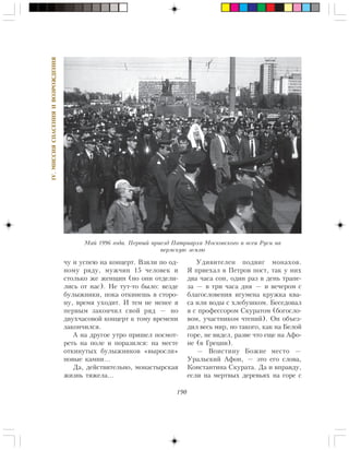 190
IV.ÌÈÑÑÈßÑÏÀÑÅÍÈßÈÂÎÇÐÎÆÄÅÍÈß
÷ó è óñïåþ íà êîíöåðò. Âçÿëè ïî îä-
íîìó ðÿäó, ìóæ÷èí 15 ÷åëîâåê è
ñòîëüêî æå æåíùèí (íî îíè îòäåëè-
ëèñü îò íàñ). Íå òóò-òî áûëî: âåçäå
áóëûæíèêè, ïîêà îòêèíåøü â ñòîðî-
íó, âðåìÿ óõîäèò. È òåì íå ìåíåå ÿ
ïåðâûì çàêîí÷èë ñâîé ðÿä — íî
äâóõ÷àñîâîé êîíöåðò ê òîìó âðåìåíè
çàêîí÷èëñÿ.
À íà äðóãîå óòðî ïðèøåë ïîñìîò-
ðåòü íà ïîëå è ïîðàçèëñÿ: íà ìåñòå
îòêèíóòûõ áóëûæíèêîâ «âûðîñëè»
íîâûå êàìíè…
Äà, äåéñòâèòåëüíî, ìîíàñòûðñêàÿ
æèçíü òÿæåëà…
Óäèâèòåëåí ïîäâèã ìîíàõîâ.
ß ïðèåõàë â Ïåòðîâ ïîñò, òàê ó íèõ
äâà ÷àñà ñîí, îäèí ðàç â äåíü òðàïå-
çà — â òðè ÷àñà äíÿ — è âå÷åðîì ñ
áëàãîñëîâåíèÿ èãóìåíà êðóæêà êâà-
ñà èëè âîäû ñ õëåáóøêîì. Áåñåäîâàë
ÿ ñ ïðîôåññîðîì Ñêóðàòîì (áîãîñëî-
âîì, ó÷àñòíèêîì ÷òåíèé). Îí îáúåç-
äèë âåñü ìèð, íî òàêîãî, êàê íà Áåëîé
ãîðå, íå âèäåë, ðàçâå ÷òî åùå íà Àôî-
íå (â Ãðåöèè).
— Âîèñòèíó Áîæèå ìåñòî —
Óðàëüñêèé Àôîí, — ýòî åãî ñëîâà,
Êîíñòàíòèíà Ñêóðàòà. Äà è âïðàâäó,
åñëè íà ìåðòâûõ äåðåâüÿõ íà ãîðå ñ
Ìàé 1996 ãîäà. Ïåðâûé ïðèåçä Ïàòðèàðõà Ìîñêîâñêîãî è âñåÿ Ðóñè íà
ïåðìñêóþ çåìëþ
 