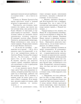 191
«ÏÅÐÅÄÓÌÀË—ÌÎÆÍÎÆÈÒÜ»
ïðèõîäîì ìîíàõîâ íà÷àëè ïðîáèâàòü-
ñÿ çåëåíûå âåòâè — ýòî î ÷åì-òî ãî-
âîðèò?
À èêîíó ñâ. Èîàííà Çëàòîóñòà (âî
âðåìÿ êðåñòíîãî õîäà) ÿ ïåðâûé
âñòðåòèë è ïðèëîæèëñÿ ê íåé…»
×óâñòâóåòñÿ, äëÿ ÷åëîâåêà, íàïè-
ñàâøåãî ýòè ñòðîêè, åùå ìíîãîå çíà-
÷àò ñóåòíûå âåùè, åùå äàëåêî íå ñâî-
áîäåí «Èîàíí» îò òùåñëàâèÿ, è ãîð-
äûíÿ ïîðîþ åãî îäîëåâàåò… Îäíàêî
çåëåíûå ïîáåãè íà çàñîõøåì òîïîëå
çàïîìíèëèñü ÷åëîâåêó íàâñåãäà.
È ñèÿþùèé çîëîòîì îáðàç Èîàííà
Çëàòîóñòà, äîñòàâëåííûé â ìîíàñòûðü,
Èâàíó âñïîìíèëñÿ â çîíå, êîãäà îí
ñòðîèë öåðêîâü. È ïðåäëîæèë íàçâàòü
åå âî èìÿ Èîàííà Çëàòîóñòà.
«…È ýòî âñå íå ñëó÷àéíî, — ðàç-
ìûøëÿåò îí â ïèñüìå. — È òî, ÷òî ÿ
îêàçàëñÿ çäåñü (çà ðåøåòêîé), è òî,
÷òî ó íàñ çàìèðîòî÷èëà èêîíà ñâ.
Àïîñòîëà Ïåòðà, Ãîñïîäü Áîã îòêðûë
ìíå ýòî… Òî, ÷òî ÿ çäåñü, — ýòî ïðî-
ìûñåë Åãî, çà ìîè òÿæêèå ãðåõè.
È, âèäèìî, ïðîñòèë, ðàç äîïóñòèë
ñòðîèòü õðàìû, îòêðûâàòü ïðèõîäû
äëÿ çàòî÷åííûõ â óçàõ è ïðèõîäñêèå
ïðàâîñëàâíûå øêîëû…»
«…À êàê îêàçàëñÿ âìåñòî Áåëîé
ãîðû çäåñü? Áûë äåíü ðîæäåíèÿ ÷å-
ëîâåêà, êîòîðûé äîëæåí áûë åõàòü íà
îäèí ãîä â ìîíàñòûðü, ðàáîòàòü òàì
áåç îïëàòû òðóäà. Íó è, êîíå÷íî, â
ïüÿíîì óãàðå îí íà÷àë õàÿòü è õó-
ëèòü è Áîãà, è öåðêîâü. ß íå âûäåð-
æàë, äâà ðàçà óäàðèë åãî íîæîì, äàáû
çàùèòèòü öåðêîâü îò ïîñÿãà-
òåëüñòâ…»
À çàòåì îí äîïèñûâàåò ñëîâà,
ñìûñë êîòîðûõ òðóäíî, íåâîçìîæíî
ïîñòèãíóòü, íàõîäÿñü â îáû÷íîé îá-
ñòàíîâêå, òî åñòü íà âîëå:
«…Âèäèìî, ïðîìûñåë Áîæèé òà-
êîé. ß íå æàëåþ íè î ÷åì, à, íàîáîðîò,
áëàãîäàðþ Åãî, ÷òî ÿ çäåñü (!) Çà
ïëå÷àìè åùå îäíà öåðêîâü, è åùå îäíó
ñêîðî íà÷íåì ñòðîèòü, ñ Áîæüåé ïî-
ìîùüþ…»
Ãîðüêàÿ ïðàâäà â òîì, âèäèìî, ÷òî
Èâàíó Ì. è îêðóæàþùèì ñïîêîéíåå,
êîãäà îí èçîëèðîâàí îò îáùåñòâà. Íî
ýòî òîëüêî ÷àñòü ïðàâäû. Ïîêàÿíèÿ
Èâàíó õâàòàåò â ïðèíöèïå íåíàäîë-
ãî, âî âñÿêîì ñëó÷àå, äî ñèõ ïîð òàê
áûëî… Ïðèõîäèòñÿ äîïóñêàòü îïàñ-
ëèâóþ ìûñëü, ÷òî îí ìîæåò îïÿòü ñî-
ðâàòüñÿ, ïî ëþáîìó ïîâîäó.
Äóøà ýòîãî ñòðàííîãî ÷åëîâåêà íå
ìîæåò óñïîêîèòüñÿ. È óñïîêàèâàåò-
ñÿ Èâàí òîëüêî â ìîëèòâå, åùå áî-
ëåå — â õðàìîñòðîèòåëüñòâå, ïîñêîëü-
êó ÷åëîâåê îí ïðàêòè÷åñêèõ çàíÿòèé.
Ïîìèìî èñêðåííåé, èñïîâåäàëüíîé
íîòû, ïèñüìà Èâàíà öåííû åùå òåì,
÷òî îí òî è äåëî âîçâðàùàåòñÿ ê îá-
ðàçó Áåëîé ãîðû, îñòàâøåìóñÿ â åãî
äóøå. Ðàçìûøëÿåò, ïûòàåòñÿ îïðåäå-
ëèòü, ÷åì áûë äëÿ íåãî òîò êðàòêèé
ïåðèîä.
È, êàæåòñÿ, íàõîäèò ñàìûå íóæíûå
è òî÷íûå ñëîâà, ÷òîáû âûðàçèòü ñâîè
âïå÷àòëåíèÿ:
«…Îùóùåíèå, ÷òî ãëàç ñ íåáà âçè-
ðàåò íà òåáÿ, è ñòðàõ êàêîé-òî… òàê
÷òî ÿ äàæå êóðèòü áðîñèë (ïåðåä ïî-
åçäêîé íà Ãîðó îïÿòü êóðèòü íà÷àë)…
À êîãäà íèçêèå îáëàêà ïðîõîäèëè
ñêâîçü ìîíàñòûðü, òàêîå îùóùåíèå,
÷òî òû íà íåáå. Âû çíàåòå, êîãäà ÿ
 