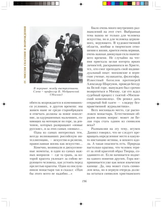 196
IV.ÌÈÑÑÈßÑÏÀÑÅÍÈßÈÂÎÇÐÎÆÄÅÍÈß
îáèòåëü âîçðîæäàåòñÿ â èçìåíèâøèõ-
ñÿ óñëîâèÿõ, â äðóãîì âðåìåíè: ìû
æèâåì íûíå íå ñðåäè ñòàðîîáðÿäöåâ
è îòâå÷àòü äîëæíû çà íîâîå ïîêîëå-
íèå, çà îäóðìàíåííûõ ìàëü÷èøåê, ãî-
íÿþùèõ íà ìîòîöèêëå ïî ãîðå, çà äåâ-
÷îíîê, êîòîðûõ ðàçâðàùàþò «íîâûå
ðóññêèå», è çà ýòèõ ñàìûõ «íîâûõ»…
Îäíà èç ñàìûõ èíòåðåñíûõ òåì,
âñåãäà âîëíîâàâøèõ ðîññèéñêóþ èí-
òåëëèãåíöèþ, — èñêóññòâî è ðåëèãèÿ,
ïðàâîñëàâíàÿ æèçíü êàê èñêóññòâî…
Êîíå÷íî, âîçíèêàëè è äèñêóññèîí-
íûå ìîìåíòû, è îäèí èç ñàìûõ âàæ-
íûõ âîïðîñîâ — ãäå òà ãðàíü, çà êî-
òîðîé êðàñîòà óâëåêàåò çà ñîáîþ âå-
ðóþùåãî ÷åëîâåêà, êàê óñòîÿòü ïåðåä
ïðåëåñòüþ êðàñîòû. Îäèí èç ïîñëóø-
íèêîâ ìîíàñòûðÿ òàê è ñêàçàë: «Íàì
áû ýòîãî âñåãî íå íàäîáíî…»
Áûëî î÷åíü ìíîãî âíóòðåííèõ ðàç-
ìûøëåíèé íà ýòîò ñ÷åò. Âûáðàííàÿ
òåìà âàæíà íå òîëüêî äëÿ ÷åëîâåêà
èñêóññòâà, íî è äëÿ ÷åëîâåêà öåðêîâ-
íîãî, âåðóþùåãî. Â õóäîæåñòâåííîé
îáëàñòè, âîîáùå â òâîð÷åñêîì îòíî-
øåíèè ê æèçíè, êðîåòñÿ î÷åíü íåðâíàÿ,
î÷åíü âàæíàÿ äâèæóùàÿ ñèëà íûíåø-
íåãî âðåìåíè. Íå ñëó÷àéíî íà ÷òå-
íèÿ ïðèåõàëà öåëàÿ êîãîðòà ÿðêèõ
ëè÷íîñòåé, ðàñêðûâøèõñÿ âî Õðèñòå,
òåõ, êòî ñìîã ïðåïîäàòü ñâîé èíäèâè-
äóàëüíûé îïûò: ìîñêîâñêèå è ïåðì-
ñêèå ó÷åíûå, ìóçûêàíòû, ôèëîñîôû.
Èçâåñòíûé áîãîñëîâ ïðîòîèåðåé
Àëåêñàíäð Øàðãóíîâ, ïðîâåäÿ áåñåäó
íà Áåëîé ãîðå, âûíóæäåí áûë ñðî÷íî
âîçâðàòèòüñÿ â Ìîñêâó, ãäå åãî æäàë
ñóäåáíûé ïðîöåññ ñ ãàçåòîé «Ìîñêîâ-
ñêèé êîìñîìîëåö». Îí ðåøèë äàòü
îòêðûòûé áîé ãàçåòå — «ëèäåðó áåç-
íðàâñòâåííîé æóðíàëèñòèêè».
Âñåõ âîñõèùàëî ìåñòî, ãäå ðàñïî-
ëîæåí ìîíàñòûðü. Åñòåñòâåííûì îá-
ðàçîì âîçíèê âîïðîñ: ìîæåò ëè Áå-
ëàÿ ãîðà ñòàòü îäíèì èç ñèìâîëîâ
âåêà?
Ðàçìûøëÿÿ íà ýòó òåìó, èãóìåí
Äàíèèë ãîâîðèë, ÷òî íå ñëåäóåò ïðå-
âðàùàòü îïðåäåëåííîå ìåñòî â êàêóþ-
òî èíñòàíöèþ èñòèíû, â íåêîåãî èäî-
ëà. À òàêàÿ îïàñíîñòü åñòü. Ïðèðîäà
íàñòîëüêî êðàñèâà, ÷òî ÷åëîâåê òåðÿ-
åò çà ýòîé êðàñîòîé îáðàç Òâîðöà, ñî-
çäàâøåãî åå. Åñëè íà÷èíàåòñÿ ïîäìå-
íà îäíîãî ïîíÿòèÿ äðóãèì, Ãîðà âîñ-
ïðèíèìàåòñÿ óæå êàê íåêîå ÿçû÷åñêîå
êàïèùå. Äà, îíà ìîæåò ñòàòü ñèìâî-
ëîì âåêà, íî â ïåðâóþ î÷åðåäü äîëæ-
íà îñòàòüñÿ ñèìâîëîì õðèñòèàíñêîãî
Â ïåðåðûâå ìåæäó âûñòóïëåíèÿìè.
Ñëåâà – ïðîôåññîð Â. Ìåäóøåâñêèé
(Ìîñêâà)
 