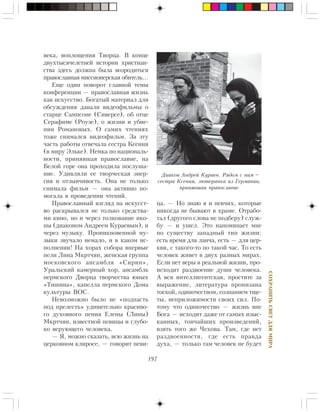 197
ÑÎÕÐÀÍÈÒÜÑÂÅÒÄËßÌÈÐÀ
âåêà, âîïëîùåíèÿ Òâîðöà. Â êîíöå
äâóõòûñÿ÷åëåòíåé èñòîðèè õðèñòèàí-
ñòâà çäåñü äîëæíà áûëà âîçðîäèòüñÿ
ïðàâîñëàâíàÿ ìèññèîíåðñêàÿ îáèòåëü…
Åùå îäèí ïîâîðîò ãëàâíîé òåìû
êîíôåðåíöèè — ïðàâîñëàâíàÿ æèçíü
êàê èñêóññòâî. Áîãàòûé ìàòåðèàë äëÿ
îáñóæäåíèÿ äàâàëè âèäåîôèëüìû î
ñòàðöå Ñàìïñîíå (Ñèâåðñå), îá îòöå
Ñåðàôèìå (Ðîóçå), î æèçíè è óáèå-
íèè Ðîìàíîâûõ. Î ñàìèõ ÷òåíèÿõ
òîæå ñíèìàëñÿ âèäåîôèëüì. Çà ýòó
÷àñòü ðàáîòû îòâå÷àëà ñåñòðà Êñåíèÿ
(â ìèðó Ýëüêå). Íåìêà ïî íàöèîíàëü-
íîñòè, ïðèíÿâøàÿ ïðàâîñëàâèå, íà
Áåëîé ãîðå îíà ïðîõîäèëà ïîñëóøà-
íèå. Óäèâëÿëè åå òâîð÷åñêàÿ ýíåð-
ãèÿ è îòçûâ÷èâîñòü. Îíà íå òîëüêî
ñíèìàëà ôèëüì — îíà àêòèâíî ïî-
ìîãàëà â ïðîâåäåíèè ÷òåíèé.
Ïðàâîñëàâíûé âçãëÿä íà èñêóññò-
âî ðàñêðûâàëñÿ íå òîëüêî ñðåäñòâà-
ìè êèíî, íî è ÷åðåç òîëêîâàíèå èêî-
íû (äèàêîíîì Àíäðååì Êóðàåâûì), è
÷åðåç ìóçûêó. Ïðîíèêíîâåííîé ìó-
çûêè çâó÷àëî íåìàëî, è â êàêîì èñ-
ïîëíåíèè! Íà õîðàõ ñîáîðà âïåðâûå
ïåëè Ëèíà Ìêðò÷ÿí, æåíñêàÿ ãðóïïà
ìîñêîâñêîãî àíñàìáëÿ «Ñèðèí»,
Óðàëüñêèé êàìåðíûé õîð, àíñàìáëü
ïåðìñêîãî Äâîðöà òâîð÷åñòâà þíûõ
«Òèøèíà», êàïåëëà ïåðìñêîãî Äîìà
êóëüòóðû ÂÎÑ.
Íåâîçìîæíî áûëî íå «ïîäïàñòü
ïîä ïðåëåñòü» óäèâèòåëüíî êðàñèâî-
ãî äóõîâíîãî ïåíèÿ Åëåíû (Ëèíû)
Ìêðò÷ÿí, èçâåñòíîé ïåâèöû è ãëóáî-
êî âåðóþùåãî ÷åëîâåêà.
— ß, ìîæíî ñêàçàòü, âñþ æèçíü íà
öåðêîâíîì êëèðîñå, — ãîâîðèò ïåâè-
öà. — Íî çíàþ ÿ è ïåâ÷èõ, êîòîðûå
íèêîãäà íå áûâàþò â õðàìå. Îòðàáî-
òàë (äðóãîãî ñëîâà íå ïîäáåðó) ñëóæ-
áó — è óøåë. Ýòî íàïîìèíàåò ìíå
ïî ñóùåñòâó çàïàäíûé òèï æèçíè:
åñòü âðåìÿ äëÿ ëàí÷à, åñòü — äëÿ öåð-
êâè, ñ òàêîãî-òî ïî òàêîé ÷àñ. Òî åñòü
÷åëîâåê æèâåò â äâóõ ðàçíûõ ìèðàõ.
Åñëè íåò âåðû â ðåàëüíîé æèçíè, ïðî-
èñõîäèò ðàçäâîåíèå äóøè ÷åëîâåêà.
À âñÿ èíòåëëèãåíòñêàÿ, ïðîñòèòå çà
âûðàæåíèå, ëèòåðàòóðà ïðîíèçàíà
òîñêîé, îäèíî÷åñòâîì, ñîçíàíèåì òùå-
òû, íåïðèëîæèìîñòè ñâîèõ ñèë. Ïî-
òîìó ÷òî îäèíî÷åñòâî — æèçíü âíå
Áîãà — èñõîäèò äàæå îò ñàìûõ èçûñ-
êàííûõ, òîí÷àéøèõ ïðîèçâåäåíèé,
âçÿòü òîãî æå ×åõîâà. Òàì, ãäå íåò
ðàçäâîåííîñòè, ãäå åñòü ïðàâäà
äóõà, — òîëüêî òàì ÷åëîâåê íå áóäåò
Äèàêîí Àíäðåé Êóðàåâ. Ðÿäîì ñ íèì –
ñåñòðà Êñåíèÿ, ëþòåðàíêà èç Ãåðìàíèè,
ïðèíÿâøàÿ ïðàâîñëàâèå
 