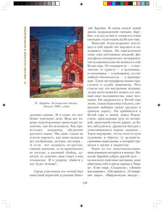 198
IV.ÌÈÑÑÈßÑÏÀÑÅÍÈßÈÂÎÇÐÎÆÄÅÍÈß
äóõîâíî îäèíîê. È â ñåìüå ýòî îñî-
áåííî ÷óâñòâóþò äåòè. Âåäü âñå õî-
ðîøî ïîäãîòîâëåííîå ïðîèñõîäèò íå-
çàìåòíî, êàê áû èñïîäâîëü. Êàê ïðî-
èñõîäèò, íàïðèìåð, îáåäíåíèå
ðóññêîãî ÿçûêà. Ìû äàæå ãëàçîì íå
óñïåëè ìîðãíóòü, êàê íàìè îâëàäåëè
âñå ýòè áðîêåðû, äèëåðû, êèëëåðû…
À åñëè âñå íàçûâàòü ïî-ðóññêè,
ñâîèìè èìåíàìè, åñëè ïðîèçíîñèòü
íå êèëëåð, à íàåìíûé óáèéöà, äó-
øåãóá, òî, êîíå÷íî, èíîå ñòàíåò ê íèì
îòíîøåíèå. È ÿ óâåðåíà: óáèéñòâ ó
íàñ áóäåò ìåíüøå!..
Ñðåäè ó÷àñòíèêîâ òåõ ÷òåíèé áûë
èçâåñòíûé ïåðìñêèé õóäîæíèê Íèêî-
ëàé Çàðóáèí. Â ñàìîì íà÷àëå íîâîé
æèçíè âîçðîæäåííîé ñâÿòûíè Çàðó-
áèí, à âñëåä çà íèì è ÷ëåíû åãî ñåìüè
åæåãîäíî ñòàëè õîäèòü íà Áåëóþ ãîðó.
Íèêîëàé Àëåêñàíäðîâè÷ âîïëî-
ùàë â ñåáå ÿðêèé òèï èùóùåãî è íà-
õîäÿùåãî òâîðöà. Íà îïðåäåëåííîì
ýòàïå ýòèõ ïîñòîÿííûõ èñêàíèé, ôè-
ëîñîôñêî-ýçîòåðè÷åñêèõ ýêñïåðèìåí-
òîâ õóäîæíèêà âëàñòíî ïîçâàëà ê ñåáå
Áåëàÿ ãîðà. Îò ñîçåðöàòåëÿ — ê ìûñ-
ëèòåëþ, îò òóðèñòà — ê ïàëîìíèêó,
îò ïàëîìíèêà — ê ïîìîùíèêó, îò ñòè-
õèéíîãî áîãîèñêàòåëÿ — ê ïðè÷àùå-
íèþ. Òàêèå ìåòàìîðôîçû ìîæíî ïðî-
ñëåäèòü â ñóäüáå æèâîïèñöà. ×åãî
ñòîèëè åìó ýòè âíóòðåííèå èñêàíèÿ,
ëó÷øå âñåãî ïîìîãàåò ïîíÿòü åãî ëè÷-
íûé îïûò ïàëîìíè÷åñòâà, îïûò ìîë-
÷àíèÿ. Îí ïðîðûâàëñÿ ê Áåëîé ãîðå
ëåòîì, ñêâîçü áóðåëîìû è áîëîòà, ñïå-
öèàëüíî âûáèðàÿ ñàìóþ òðóäíóþ è
ïðÿìóþ äîðîãó. Îí ïðîáèâàëñÿ ê
Áåëîé ãîðå è çèìîé, ïåðåä Ðîæäå-
ñòâîì, ïðîêëàäûâàÿ ïóòü ïî íåòîðå-
íîé, çàíåñåííîé ñíåãîì äîðîãå, íå áî-
ÿñü çàáëóäèòüñÿ, äðóæåñêè áåñåäóÿ ñ
ïîÿâëÿâøèìèñÿ ïîðîþ çâåðÿìè…
Òàêîå îùóùåíèå, ÷òî íà ýòîì-òî ïóòè
õóäîæíèê è îáðåòàë òó öåëüíîñòü,
ãàðìîíèþ ìèðîçäàíèÿ, ê êîòîðîé ñòðå-
ìèëñÿ â æèçíè è òâîð÷åñòâå.
Îäèí èç åãî ïîïóò÷èêîâ-åäèíî-
ìûøëåííèêîâ ïîñòðèãñÿ â ìîíàõè. Íè-
êîëàé Çàðóáèí èçáðàë äðóãîé ïóòü —
îí âîïëîòèë ñâîé îïûò ìîë÷àíèÿ, îïûò
îáðåòåíèÿ ñåáÿ â öèêëå êàðòèí î Òâîð-
öå: «Ñâåò ìèðó. Ñîçäàòåëü», «Çåìíîå
âîïëîùåíèå», «Îí ïðèøåë», «Ñîòâîðå-
íèå ìèðà», «Âèôëååìñêàÿ çâåçäà»…
Í. Çàðóáèí. Áåëîãîðñêèé ïåéçàæ.
Íà÷àëî 1990-õ ãîäîâ
 