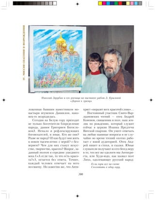 200
IV.ÌÈÑÑÈßÑÏÀÑÅÍÈßÈÂÎÇÐÎÆÄÅÍÈß
ëîæåííàÿ áûâøèì íàìåñòíèêîì ìî-
íàñòûðÿ èãóìåíîì Äàíèèëîì, íàêî-
íåö-òî âîçðîäèëàñü.
Ñåãîäíÿ íà Áåëóþ ãîðó ïðèõîäÿò
íå òîëüêî áîãî÷òèòåëè (îïðåäåëåíèå
íàðîäà, äàííîå Ãðèãîðèåì Áîãîñëî-
âîì). Íåìàëî è ðåôëåêñèðóþùèõ
áîãîèñêàòåëåé, è çåâàê. Êòî æå îíè?
Ðàçâå íå íàðîä? È êàê áóäóò îíè æèòü
â íîâîì òûñÿ÷åëåòèè: ñ âåðîé? ñ áåç-
âåðèåì? ×åì äëÿ íèõ ñòàíóò èñêóñ-
ñòâî, òâîð÷åñòâî, êðàñîòà? Âîïðîñ, çà-
äàííûé ïîýòîì â ñåðåäèíå óøåäøåãî
âåêà («À åñëè òàê, òî ÷òî åñòü êðàñî-
òà?»), îñòàåòñÿ áåç îòâåòà. Òî÷íåå,
êàæäûé ÷åëîâåê îòâå÷àåò íà íåãî
ïî-ñâîåìó. Íî èçâåñòíî æå, ÷òî Àíòè-
õðèñò «ïîðàçèò âñåõ êðàñîòîé ñëîâà»…
Ïîñòîÿííûé ó÷àñòíèê Ñâÿòî-Âàð-
ëààìîâñêèõ ÷òåíèé — îòåö Àíäðåé
Êîíîíîâ, ñâÿùåííèê è ïîýò, íàø çåì-
ëÿê ïî ðîæäåíèþ, êîòîðûé ñëóæèò
ñåé÷àñ â öåðêâè Èîàííà Ïðåäòå÷è
Âÿòñêîé åïàðõèè. Îí óìååò îòâå÷àòü
íà ëþáûå íàèâíûå âîïðîñû è íå ñëó-
÷àéíî âî âðåìÿ ÷òåíèé îõîòíî ðàáî-
òàåò ñ þíîé àóäèòîðèåé. Îòåö Àíä-
ðåé ïèøåò è ñòèõè, è ñêàçêè. Þíûå
ñëóøàòåëè ïîëó÷àþò èç åãî áåñåä âåðó
â òî, ÷òî âñå æå îäîëååì ìû Àíòèõðè-
ñòà, èëè Õóäî-þäî, êàê íàçâàë ïîýò
Ëèõî, îäîëåâàþùåå ðóññêèé íàðîä:
Åñëè ãîðû âñå íà ñâåòå
Ñêîëîòèòü â îäíó ãîðó,
Íèêîëàé Çàðóáèí è åãî ó÷åíèöà íà âûñòàâêå ðàáîò Ç. Êðûëîâîé
«Äîðîãà ê õðàìó»
 