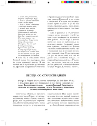 201
ÁÅÑÅÄÀÑÎÑÒÀÐÎÎÁÐßÄÖÅÌ
À èç ÿì, ÷òî ðîþò äåòè,
Âûðûòü ñòðàøíóþ äûðó,
À èç âñåõ âðåìåí îñòàâèòü
Óòðî, ïîëíîå ÷óäåñ,
À èç âñåõ äåòåé ñîñòàâèòü
Äÿäüêó ðîñòîì äî íåáåñ,
À èç òåõ, êîãî ïîêóäà
Óêðûâàåò òåìíîòà,
Ñîòâîðèòü áû õóäî-þäî
Áåç ðîãîâ è áåç õâîñòà,
Âîò áû â ýòó ãîðó ñâåòà
Èçî âñåõ ìîãó÷èõ ñèë
Ýòîò äÿäüêà äî ðàññâåòà
Õóäó-þäó çàêàòèë!
È ñâåðøèë áû ýòî ÷óäî
Â ýòî ðàíîïîóòðó,
Áðîñèâ ýòî õóäî-þäî
Â ýòó ñòðàøíóþ äûðó!..
Òî-òî ãðîìêèé áûë áû çâîí,
Òî-òî çâîíêèé áûë áû ãðîì,
Òî-òî ïðàçäíèê áûë ïîòîì.
À ïîêà ìû, ê ñîæàëåíèþ, î÷åíü
áîëüíîé íàðîä. Ýòî ïîäòâåðäèë îäèí
íå î÷åíü ïðèÿòíûé ìîìåíò. Â äíè
÷òåíèé ïîñëå ïðîïîâåäè àðõèåïèñêî-
ïà Àôàíàñèÿ, çàâåðøèâøåãî ëèòóðãèþ
БЕСЕДА СО СТАРООБРЯДЦЕМ
Ãîâîðÿ î ìèññèè ïðàâîñëàâíîãî ìîíàñòûðÿ, íå çàáûâàåì ëè ìû
î òåõ ëþäÿõ, ðàäè êîãî ñîçäàâàëàñü â ñâîå âðåìÿ «â öåíòðå ðàñ-
êîëà» Áåëîãîðñêàÿ îáèòåëü, — î ñòàðîîáðÿäöàõ? Íàñêîëüêî èç-
ìåíèëàñü èñòîðèêî-êóëüòóðíàÿ ñðåäà â Áåëîãîðüå ñ ïîÿâëåíèåì
êðóïíîãî ìèññèîíåðñêîãî ìîíàñòûðÿ?
Áåëîãîðñêàÿ îáèòåëü ñî âðåìåíåì
ñòàëà «çåëî ïðåëþáåçíà… âñåìó ïðà-
âîñëàâíîìó è ñòàðîîáðÿä÷åñêîìó íà-
ðîäó», êàê ñâèäåòåëüñòâóåò ñîâðåìåí-
íèê. Ìíîãèå ñ÷èòàëè çà ñ÷àñòüå â ýòîì
ìîíàñòûðå ïîãîâåòü, èñïîâåäîâàòüñÿ
è ïðè÷àñòèòüñÿ. Íàì âàæíî ïðîñëå-
äèòü, êàê ïðîòåêàë äàííûé ïðîöåññ, ñ
÷åãî íà÷èíàëîñü âåëèêîå âîññîåäèíå-
íèå, âûðàæàÿñü âåëåðå÷èâûì ÿçûêîì,
äâóõ ïîòîêîâ ðóññêîãî ïðàâîñëàâèÿ.
«…Óñòðîéñòâîì è îñâÿùåíèåì íà
â Êðåñòîâîçäâèæåíñêîì ñîáîðå, íà÷à-
ëàñü ðàçäà÷à Åâàíãåëèé è ëèñòî÷êîâ
ñ ìîëèòâîé. Ñäåëàëè ýòî íåïðîäó-
ìàííî, ïðÿìî â õðàìå, è òóò æå âîç-
íèêëà ñòðàøíàÿ äàâêà, íàïîìèíàþ-
ùàÿ îñòåðâåíåëûå î÷åðåäè ñîâåòñêèõ
âðåìåí.
Çàòî ñ ðàäîñòüþ è îáëåã÷åíèåì
óâèäåë àâòîð çíàêîìîå ñåìåéñòâî,
ïðèåõàâøåå íà áîãîìîëüå èç îòäàëåí-
íîãî ðàéîíà. Ìèëàÿ ïàðà ñ äåòüìè,
æèëè îíè, êàê è âñå ïàëîìíèêè, â ïà-
ëàòî÷íîì ëàãåðå. Êóäðÿâûé êðîõà-
ñûí, êðåïûø, ïîõîæèé íà Âîëîäþ
Óëüÿíîâà ñ îêòÿáðÿòñêîãî çíà÷êà, ñëåç
ñ ìàìêèíûõ ðóê è ïîáåæàë ïî ìîê-
ðîé, õîëîäíîé òðàâå. Ðåçâèëñÿ ìàëûø
êàê ðàç íà òîì ïÿòà÷êå, ãäå åùå íå-
äàâíî ñòîÿë ïàìÿòíèê âîæäþ. Íî
ñòàðøèé áðàòèøêà ïîéìàë «Óëüÿíî-
âà», ïîñàäèë íà ñâîè ïëå÷è è óãîâî-
ðèë åãî, ðå÷èñòûé, ïîéòè ñëóøàòü ñêàç-
êè äÿäè Àíäðåÿ. Êîíîíîâà, çíà÷èò…
 