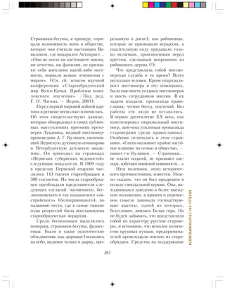 203
ÁÅÑÅÄÀÑÎÑÒÀÐÎÎÁÐßÄÖÅÌ
Ñòðàííèêè-áåãóíû, ê ïðèìåðó, îòðè-
öàëè âîçìîæíîñòü æèòü â îáùåñòâå,
êîòîðîå îíè ñ÷èòàëè íàñòîÿùèì Âà-
âèëîíîì, ãäå âîöàðèëñÿ Àíòèõðèñò…
«Îíè íå íîñÿò íè íàñòîÿùåãî èìåíè,
íè îò÷åñòâà, íè ôàìèëèè, íå ïðèçíà-
þò ñåáÿ æèòåëÿìè êàêîé-ëèáî ìåñò-
íîñòè, ïîðâàëè âñÿêèå îòíîøåíèÿ ñ
ìèðîì». (Ñì. ñá. òåçèñîâ íàó÷íîé
êîíôåðåíöèè «Ñòàðîîáðÿä÷åñêèé
ìèð Âîëãî-Êàìüÿ. Ïðîáëåìû êîìï-
ëåêñíîãî èçó÷åíèÿ» /Ïîä ðåä.
Ã. Í. ×àãèíà. — Ïåðìü, 2001).
Ïåðåä ïåðâîé ìèðîâîé âîéíîé êàð-
òèíà â ðåãèîíå íåñêîëüêî èçìåíèëàñü.
Îá ýòîì ñâèäåòåëüñòâóþò äàííûå,
êîòîðûå îáíàðîäîâàë â ñâîèõ ïóáëè÷-
íûõ âûñòóïëåíèÿõ ïðååìíèê ïðîòî-
èåðåÿ Ëóêàíèíà, âèäíûé ìèññèîíåð-
ïðîïîâåäíèê À. Ã. Êóëÿøåâ, îêîí÷èâ-
øèé Ïåðìñêóþ äóõîâíóþ ñåìèíàðèþ
è Ïåòåðáóðãñêóþ äóõîâíóþ àêàäå-
ìèþ. Îí ïðèâîäèë íà ñòðàíèöàõ
«Ïåðìñêèõ ãóáåðíñêèõ âåäîìîñòåé»
ñëåäóþùèå ïîêàçàòåëè. Â 1909 ãîäó
â ïðåäåëàõ Ïåðìñêîé åïàðõèè ÷èñ-
ëèëîñü 143 òûñÿ÷è ñòàðîîáðÿäöåâ è
500 ñåêòàíòîâ. Èç ÷èñëà ñòàðîîáðÿä-
öåâ ïðåîáëàäàëè ïðåäñòàâèòåëè ñëå-
äóþùèõ ñîãëàñèé: ÷àñîâåííîãî, áåã-
ëîïîïîâñêîãî è òàê íàçûâàåìîãî «àâ-
ñòðèéñêîãî» (áåëîêðèíèöêîãî), ïî
íàçâàíèþ ìåñòà, ãäå â ñàìûå òÿæêèå
ãîäû ðåïðåññèé áûëà âîññòàíîâëåíà
ñòàðîîáðÿä÷åñêàÿ èåðàðõèÿ.
Ñðåäè áåñïîïîâöåâ âûäåëÿëèñü
ïîìîðöû, ñòðàííèêè-áåãóíû, ôåäîñå-
åâöû. Áûëè è òàêèå ýêçîòè÷åñêèå
îáúåäèíåíèÿ, êàê äûðíèêè (ìîëèëèñü
íà íåáî, âèäèìîå òîëüêî â äûðêó, ïðî-
ðåçàííóþ â äîñêå), êàê ðÿáèíîâöû,
êîòîðûå íå ïðèçíàâàëè èåðàðõèè, à
ñïàñèòåëüíóþ ñèëó ïðèäàâàëè òîëü-
êî ìîëèòâàì, ïðîèçíîñèìûì ïåðåä
êðåñòîì, ñäåëàííûì íåïðåìåííî èç
ðÿáèíîâîãî äåðåâà (!).
×òî ïðåäñòàâëÿëà ñîáîé ìèññèî-
íåðñêàÿ ñëóæáà â òî âðåìÿ? Âñåãî
íåñêîëüêî ÷åëîâåê. Êðîìå åïàðõèàëü-
íîãî ìèññèîíåðà è åãî ïîìîùíèêà,
áûëî åùå øåñòü óåçäíûõ ìèññèîíåðîâ
è øåñòü ñîòðóäíèêîâ ìèññèè. Â èõ
çàäà÷è âõîäèëè: ïðîïàãàíäà ïðàâî-
ñëàâèÿ, ÷òåíèå áåñåä, ïîó÷åíèé. Áåç
ðàáîòû ýòè ëþäè íå îñòàâàëèñü.
Â ïåðâîå äåñÿòèëåòèå ÕÕ âåêà, êàê
êîíñòàòèðîâàë åïàðõèàëüíûé ìèññè-
îíåð, çàìå÷åíà óñèëåííàÿ ïðîïàãàíäà
ñòàðîâåðàìè ñðåäè ïðàâîñëàâíûõ.
Îñîáåííî îòëè÷àëèñü â ýòîì ñòðàí-
íèêè. «Ñåêòà îêàçûâàåò êðàéíå ïàãóá-
íîå âëèÿíèå íà ñåìüþ è îáùåñòâî, —
ïèøåò ã-í Êóëÿøåâ. — Ñòðàííèêè…
íå ïëàòÿò ïîäàòåé, íå ïðèçíàþò ïàñ-
ïîðò, èçáåãàþò âîèíñêîé ïîâèííîñòè…»
Èòîã ïîëåìèêè, ýòîãî èñòîðè÷åñ-
êîãî ïðîòèâîñòîÿíèÿ, èçâåñòåí. Ìîæ-
íî ñêàçàòü, ÷òî îí áûë ïðåäðåøåí â
ïîëüçó ñèíîäàëüíîé öåðêâè. Îíà, íà-
õîäèâøàÿñÿ çàâåäîìî â áîëåå âûãîä-
íîì ïîëîæåíèè, â ïðÿìîì è ïåðåíîñ-
íîì ñìûñëå çàíèìàëà ãîñïîäñòâóþ-
ùèå âûñîòû, îäíîé èç êîòîðûõ,
áåçóñëîâíî, ÿâèëàñü Áåëàÿ ãîðà. Íî
íå áóäåì çàáûâàòü, ÷òî ïðåäñòàâëÿëè
ñîáîé ïî õàðàêòåðó ðóññêèå ñòàðîâå-
ðû, è âñïîìíèì, ÷òî íåìàëîå êîëè÷å-
ñòâî êðóïíûõ êóïöîâ, ïðåäïðèíèìà-
òåëåé ïðîèñõîäèëè èìåííî èç ñòàðî-
îáðÿäöåâ. Ñðåäñòâà íà ïîääåðæàíèå
 