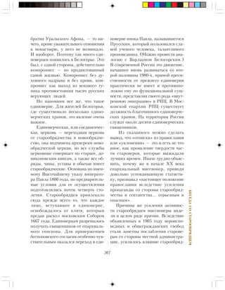 207
ÁÅÑÅÄÀÑÎÑÒÀÐÎÎÁÐßÄÖÅÌ
áðàòèÿ Óðàëüñêîãî Àôîíà, — òî íè-
÷åãî, êðîìå óâàæèòåëüíîãî îòíîøåíèÿ
ê ìîíàñòûðþ, ó íåãî íå âîçíèêàëî.
È íàîáîðîò. Ïîýòîìó òàê ìíîãî åäè-
íîâåðöåâ ïîÿâèëîñü â Áåëîãîðüå. Ýòî
áûë, ñ îäíîé ñòîðîíû, äåéñòâèòåëüíî
êîìïðîìèññ — íî ïðîäèêòîâàííûé
ñàìîé æèçíüþ. Êîìïðîìèññ áåç äó-
õîâíîãî íàäðûâà è áåç êðîâè, êîì-
ïðîìèññ êàê âûõîä èç âåêîâîãî òó-
ïèêà ïðîòèâîñòîÿíèÿ òûñÿ÷ ðóññêèõ
âåðóþùèõ ëþäåé.
Íî íàïîìíèì âñå æå, ÷òî òàêîå
åäèíîâåðèå. Äëÿ æèòåëåé Áåëîãîðüÿ,
ãäå ñóùåñòâîâàëî íåñêîëüêî åäèíî-
âåð÷åñêèõ õðàìîâ, ýòî ÿâëåíèå î÷åíü
âàæíîå.
Åäèíîâåð÷åñêàÿ, èëè ñîåäèíåí÷åñ-
êàÿ, öåðêîâü — ïåðåõîäíàÿ öåðêîâü
îò ñòàðîîáðÿä÷åñòâà â íîâîîáðÿä÷å-
ñòâî, îíà ïîä÷èíåíà àðõèåðåÿì íîâî-
îáðÿä÷åñêîé öåðêâè, íî âñå ñëóæáû
öåðêîâíûå ñîâåðøàåò ïî ñòàðûì, äî-
íèêîíîâñêèì êíèãàì, à òàêæå âñå îá-
ðÿäû, ÷èíû, óñòàâû è îáû÷àè èìååò
ñòàðîîáðÿä÷åñêèå. Îñíîâàíà ïî èìåí-
íîìó Âûñî÷àéøåìó óêàçó èìïåðàòî-
ðà Ïàâëà 1800 ãîäà, íî ïðåäâàðèòåëü-
íûå óñëîâèÿ äëÿ åå îñóùåñòâëåíèÿ
ïîäãîòîâëÿëèñü ïî÷òè ÷åòâåðòü ñòî-
ëåòèÿ. Ñòàðîîáðÿäöåâ ïðèâëåêàëî
ñþäà ïðåæäå âñåãî òî, ÷òî êàæäîå
ëèöî, âñòóïàâøåå â åäèíîâåðèå,
îñâîáîæäàëîñü îò êëÿòâ, êîòîðûì
ïðåäàí ðàñêîë ìîñêîâñêèì Ñîáîðîì
1667 ãîäà. Åäèíîâåðöàì ðàçðåøàëîñü
ïîëó÷àòü ñâÿùåííèêîâ îò åïàðõèàëü-
íîãî åïèñêîïà. Äëÿ ïðèâåðæåíöåâ
áåñïîïîâñêîãî ñîãëàñèÿ îñîáåííî ÷óâ-
ñòâèòåëüíûì îêàçàëñÿ ïåðåõîä â åäè-
íîâåðèå èíîêà Ïàâëà, íàçûâàâøåãîñÿ
Ïðóññêèì, êîòîðûé ïîëüçîâàëñÿ ñëà-
âîé ó÷åíîãî ÷åëîâåêà, òàëàíòëèâîãî
ïðîïîâåäíèêà. (Ìîæíî ïðîâåñòè àíà-
ëîãèþ ñ Âàðëààìîì Áåëîãîðñêèì.)
Â ñîâðåìåííîé Ðîññèè ýòî äâèæåíèå,
íà÷àâøåå âíîâü ðàçâèâàòüñÿ ñî âòî-
ðîé ïîëîâèíû 1980-õ, ïðÿìîé ïðååì-
ñòâåííîñòè îò ïðåæíåãî åäèíîâåðèÿ
ïðàêòè÷åñêè íå èìååò è ïðîòèâîïî-
ëîæíî åìó ïî ôóíêöèîíàëüíîé ñóù-
íîñòè, ïðåäñòàâëÿÿ ñâîåãî ðîäà «âíóò-
ðåííþþ ýìèãðàöèþ» â ÐÏÖ. Â Ìîñ-
êîâñêîé åïàðõèè ÐÏÖ ñóùåñòâóåò
äîëæíîñòü áëàãî÷èííîãî åäèíîâåð÷å-
ñêèõ õðàìîâ. Íà òåððèòîðèè Ðîññèè
ñëóæàò îêîëî äåñÿòè åäèíîâåð÷åñêèõ
ñâÿùåííèêîâ.
Èç ñêàçàííîãî ìîæíî ñäåëàòü
âûâîä, ÷òî «îòïèñêè» èç ïðàâîñëàâèÿ
èëè «óêëîíåíèÿ» — ýòî è åñòü íå ÷òî
èíîå, êàê ïðîÿâëåíèå òâåðäîñòè ÷àñ-
òè ñòàðîâåðîâ, êîòîðûå âûæèäàëè
ëó÷øèõ âðåìåí. Èíà÷å òðóäíî îáúÿñ-
íèòü, ïî÷åìó æå â íà÷àëå ÕÕ âåêà
åïàðõèàëüíûé ìèññèîíåð, ïðèâîäÿ
äîâîëüíî óñïîêàèâàþùóþ ñòàòèñòè-
êó, ïðèçíàâàë «íàñòîÿùåå ïîëîæåíèå
ïðàâîñëàâèÿ âñëåäñòâèå óñèëåíèÿ
ïðîïàãàíäû ñî ñòîðîíû ñòàðîîáðÿä-
÷åñòâà è ñåêòàíòñòâà… ñåðüåçíûì è
îïàñíûì».
Ïðè÷èíû æå óñèëåíèÿ àêòèâíîñ-
òè ñòàðîîáðÿäöåâ ìèññèîíåðû âèäå-
ëè â öåëîì ðÿäå ïðè÷èí. Âñëåäñòâèå
îáúÿâëåííûõ â 1905 ãîäó âåðîèñïî-
âåäíûõ è îáùåãðàæäàíñêèõ ñâîáîä
ñòàëè çàìåòíû ïîñëàáëåíèÿ ñòàðîâå-
ðàì ñî ñòîðîíû ìåñòíîé àäìèíèñòðà-
öèè, óñèëèëîñü âëèÿíèå ñòàðîîáðÿä-
 