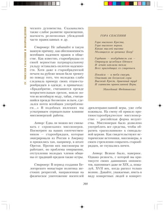 208
IV.ÌÈÑÑÈßÑÏÀÑÅÍÈßÈÂÎÇÐÎÆÄÅÍÈß
÷åñêîãî äóõîâåíñòâà. Ñêàçûâàëèñü
òàêæå ñëàáîå ðàçâèòèå ïðîñâåùåíèÿ,
øàòêîñòü ðåëèãèîçíûõ óáåæäåíèé
÷àñòè ïðàâîñëàâíûõ è äð.
Ñòàðîâåð: Íå çàáûâàéòå è òàêóþ
âàæíóþ ïðè÷èíó, êàê îáåñïîêîåííîñòü
âñåîáùèì ïàäåíèåì íðàâîâ â îáùå-
ñòâå. Êàê èçâåñòíî, ñòàðîîáðÿäöû ñî
ñâîåé âåðíîñòüþ ïàòðèàðõàëüíîìó
óêëàäó îñòàâàëèñü îïëîòîì íàäåæíî-
ñòè. Õîòÿ äàæå â ñòàðîîáðÿä÷åñêîé
ïå÷àòè íà ðóáåæå âåêîâ áèëè òðåâîãó
ïî ïîâîäó òîãî, ÷òî ìîëîäåæü ñëàáî
ñëåäîâàëà ïðèìåðó ñâîèõ îòöîâ-ñòà-
ðîîáðÿäöåâ â îäåæäå, â ïðèâû÷êàõ:
«Áðàäîáðèòèå, ñ÷èòàâøååñÿ ïðåæäå
íåïðîñòèòåëüíûì ãðåõîì, âîøëî ïî-
÷òè âî âñåîáùóþ ìîäó, òàáàê, ñ÷èòàâ-
øèéñÿ ïðåæäå áåñîâñêèì çåëüåì, ñäå-
ëàëñÿ ïî÷òè âñåîáùèì óïîòðåáëåíè-
åì…» Â ïîäîáíûõ ÿâëåíèÿõ ìû
óñìàòðèâàåì îòðèöàòåëüíîå âëèÿíèå
ìèññèîíåðñêîé ðàáîòû.
Àâòîð: Åäâà ëè ìîæíî âñå ñâÿçû-
âàòü ñ «ïðîèñêàìè» ìèññèîíåðîâ.
Ïîñìîòðèòå íà íàøèõ ñîîòå÷åñòâåí-
íèêîâ — ñòàðîîáðÿäöåâ, êîòîðûå
ýìèãðèðîâàëè èç Ðîññèè â Àìåðèêó
è ïðèæèëèñü òàì, íàïðèìåð, â øòàòå
Îðåãîí. Ïðîòèâ íèõ ìèññèîíåðû íå
ðàáîòàþò, íî ïðîáëåìû îìèðùåíèÿ,
îòñòóïëåíèÿ ìîëîäûõ ÷ëåíîâ îáùè-
íû îò òðàäèöèé ïðåäêîâ òàêæå îñòðû.
Ñòàðîâåð: Â ïåðèîä ñîçäàíèÿ Áå-
ëîãîðñêîãî ìîíàñòûðÿ ïîëèòèêà æå-
ñòîêèõ ðåïðåññèé, íàïðàâëåííàÿ íà
ôèçè÷åñêîå óíè÷òîæåíèå íîñèòåëåé
äðåâëåïðàâîñëàâíîé âåðû, óæå ñåáÿ
èçæèâàëà. Íà ñìåíó åé ïðèøëî ïðî-
òèâîñòàðîîáðÿä÷åñêîå ìèññèîíåð-
ñòâî — ðîññèéñêàÿ ôîðìà èåçóèò-
ñòâà. Ìèññèîíåðàì áûëî äîçâîëåíî
óïîòðåáëÿòü âñå ñðåäñòâà, ÷òîáû îá-
ðàòèòü «ðàñêîëüíèêîâ» ê ñèíîäàëü-
íîé öåðêâè. Êàê ñâèäåòåëüñòâóþò èñ-
òîðè÷åñêèå èñòî÷íèêè, ìèññèîíåðû, â
ñâîåì ñòðåìëåíèè ñîâðàòèòü ñòàðîîá-
ðÿäöåâ, íå ãíóøàëèñü íè÷åì.
Àâòîð: Âñÿêîå áûëî, íàâåðíîå.
Îäíàêî ðåçêîñòü, ñ êîòîðîé âû êðè-
òèêóåòå ñâîèõ äàâíèøíèõ îïïîíåí-
òîâ, íàïîìèíàåò äàæå íå XIX, à, ïîæà-
ëóé, XVII âåê, êîãäà ðàñêîë òîëüêî
âîçíèê. Äàâàéòå, óâàæàåìûå, èìåòü â
âèäó êîíêðåòíûõ ëþäåé è êîíêðåò-
ÃÎÐÀ ÑÏÀÑÅÍÈß
Ãîðà âûñîêîãî Êðåñòà,
Ãîðà âûñîêîãî ïîðîãà.
Êàêàÿ ìûñëåé âûñîòà
Ìîëÿùèõñÿ çà ãðåøíûõ Áîãó!
Ãîðäûíþ — âîçáóäèòåëü çëà —
Îòðèíóëè öåëåáíûì áäåíüåì
È ëå÷àò êàïëÿìè òåïëà
Âñåõ ïðèõîäÿùèõ ñî ñìèðåíüåì.
Ïîêàéñÿ — è òåáÿ ñïàñóò,
Î÷èñòÿò îò áåñîâñêîé ñåðû
Âûñîêèé Êðåñò, äóøåâíûé òðóä
È ñâÿòîñòü ïðàâîñëàâíîé Âåðû.
Ìàêåäîíèé Ôåäîòîâñêèõ
 