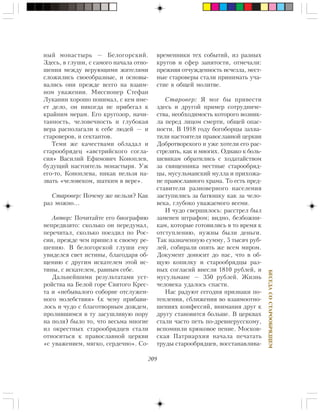 209
ÁÅÑÅÄÀÑÎÑÒÀÐÎÎÁÐßÄÖÅÌ
íûé ìîíàñòûðü — Áåëîãîðñêèé.
Çäåñü, â ãëóøè, ñ ñàìîãî íà÷àëà îòíî-
øåíèÿ ìåæäó âåðóþùèìè æèòåëÿìè
ñëîæèëèñü ñâîåîáðàçíûå, è îñíîâû-
âàëèñü îíè ïðåæäå âñåãî íà âçàèì-
íîì óâàæåíèè. Ìèññèîíåð Ñòåôàí
Ëóêàíèí õîðîøî ïîíèìàë, ñ êåì èìå-
åò äåëî, îí íèêîãäà íå ïðèáåãàë ê
êðàéíèì ìåðàì. Åãî êðóãîçîð, íà÷è-
òàííîñòü, ÷åëîâå÷íîñòü è ãëóáîêàÿ
âåðà ðàñïîëàãàëè ê ñåáå ëþäåé — è
ñòàðîâåðîâ, è ñåêòàíòîâ.
Òåìè æå êà÷åñòâàìè îáëàäàë è
ñòàðîîáðÿäåö «àâñòðèéñêîãî ñîãëà-
ñèÿ» Âàñèëèé Åôèìîâè÷ Êîíîïëåâ,
áóäóùèé íàñòîÿòåëü ìîíàñòûðÿ. Óæ
åãî-òî, Êîíîïëåâà, íèêàê íåëüçÿ íà-
çâàòü «÷åëîâåêîì, øàòêèì â âåðå».
Ñòàðîâåð: Ïî÷åìó æå íåëüçÿ? Êàê
ðàç ìîæíî…
Àâòîð: Ïî÷èòàéòå åãî áèîãðàôèþ
íåïðåäâçÿòî: ñêîëüêî îí ïåðåäóìàë,
ïåðå÷èòàë, ñêîëüêî ïîåçäèë ïî Ðîñ-
ñèè, ïðåæäå ÷åì ïðèøåë ê ñâîåìó ðå-
øåíèþ. Â áåëîãîðñêîé ãëóøè åìó
óâèäåëñÿ ñâåò èñòèíû, áëàãîäàðÿ îá-
ùåíèþ ñ äðóãèì èñêàòåëåì ýòîé èñ-
òèíû, ñ èñêàòåëåì, ðàâíûì ñåáå.
Äàëüíåéøèìè ðåçóëüòàòàìè óñò-
ðîéñòâà íà Áåëîé ãîðå Ñâÿòîãî Êðåñ-
òà è «íåáûâàëîãî ñîáîðíå îòñëóæåí-
íîãî ìîëåáñòâèÿ» (ê ÷åìó ïðèáàâè-
ëîñü è ÷óäî ñ áëàãîòâîðíûì äîæäåì,
ïðîëèâøèìñÿ â òó çàñóøëèâóþ ïîðó
íà ïîëÿ) áûëî òî, ÷òî âåñüìà ìíîãèå
èç îêðåñòíûõ ñòàðîîáðÿäöåâ ñòàëè
îòíîñèòüñÿ ê ïðàâîñëàâíîé öåðêâè
«ñ óâàæåíèåì, ìÿãêî, ñåðäå÷íî». Ñî-
âðåìåííèêè òåõ ñîáûòèé, èç ðàçíûõ
êðóãîâ è ñôåð çàíÿòîñòè, îòìå÷àëè:
ïðåæíÿÿ îò÷óæäåííîñòü èñ÷åçëà, ìåñò-
íûå ñòàðîâåðû ñòàëè ïðèíèìàòü ó÷à-
ñòèå â îáùåé ìîëèòâå.
Ñòàðîâåð: ß ìîã áû ïðèâåñòè
çäåñü è äðóãîé ïðèìåð ñîòðóäíè÷å-
ñòâà, íåîáõîäèìîñòü êîòîðîãî âîçíèê-
ëà ïåðåä ëèöîì ñìåðòè, îáùåé îïàñ-
íîñòè. Â 1918 ãîäó áîãîáîðöû çàõâà-
òèëè íàñòîÿòåëÿ ïðàâîñëàâíîé öåðêâè
Äîáðîòâîðñêîãî è óæå õîòåëè åãî ðàñ-
ñòðåëÿòü, êàê è ìíîãèõ. Îäíàêî ê áîëü-
øåâèêàì îáðàòèëèñü ñ õîäàòàéñòâîì
çà ñâÿùåííèêà ìåñòíûå ñòàðîîáðÿä-
öû, ìóñóëüìàíñêèé ìóëëà è ïðèõîæà-
íå ïðàâîñëàâíîãî õðàìà. Òî åñòü ïðåä-
ñòàâèòåëè ðàçíîâåðíîãî íàñåëåíèÿ
çàñòóïèëèñü çà áàòþøêó êàê çà ÷åëî-
âåêà, ãëóáîêî óâàæàåìîãî âñåìè.
È ÷óäî ñâåðøèëîñü: ðàññòðåë áûë
çàìåíåí øòðàôîì; âèäíî, áåçáîæíè-
êàì, êîòîðûå ãîòîâèëèñü â òî âðåìÿ ê
îòñòóïëåíèþ, íóæíû áûëè äåíüãè.
Òàê íàçíà÷åííóþ ñóììó, 5 òûñÿ÷ ðóá-
ëåé, ñîáèðàëè îïÿòü æå âñåì ìèðîì.
Äîêóìåíò äîíîñèò äî íàñ, ÷òî â îá-
ùóþ êîïèëêó è ñòàðîîáðÿäöû ðàç-
íûõ ñîãëàñèé âíåñëè 1810 ðóáëåé, è
ìóñóëüìàíå — 350 ðóáëåé. Æèçíü
÷åëîâåêà óäàëîñü ñïàñòè.
Íàñ ðàäóþò ñåãîäíÿ ïðèçíàêè ïî-
òåïëåíèÿ, ñáëèæåíèÿ âî âçàèìîîòíî-
øåíèÿõ êîíôåññèé, âíèìàíèÿ äðóã ê
äðóãó ñòàíîâèòñÿ áîëüøå. Â öåðêâàõ
ñòàëè ÷àñòî ïåòü ïî-äðåâíåðóññêîìó,
âñïîìíèëè êðþêîâîå ïåíèå. Ìîñêîâ-
ñêàÿ Ïàòðèàðõèÿ íà÷àëà ïå÷àòàòü
òðóäû ñòàðîîáðÿäöåâ, âîññòàíàâëèâà-
 