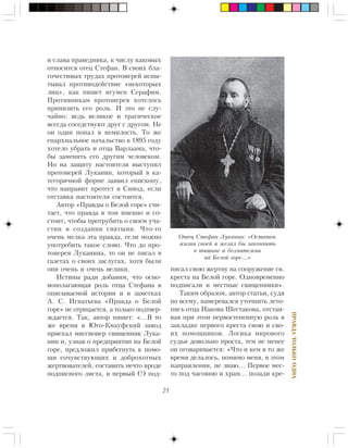 21
ÏÐÀÂÄÀÒÎËÜÊÎÎÄÍÀ
è ñëàâà ïðàâåäíèêà, ê ÷èñëó êàêîâûõ
îòíîñèòñÿ îòåö Ñòåôàí. Â ñâîèõ áëà-
ãî÷åñòèâûõ òðóäàõ ïðîòîèåðåé èñïû-
òûâàë ïðîòèâîäåéñòâèå «íåêîòîðûõ
ëèö», êàê ïèøåò èãóìåí Ñåðàôèì.
Ïðîòèâíèêàì ïðîòîèåðåÿ õîòåëîñü
ïðèíèçèòü åãî ðîëü. È ýòî íå ñëó-
÷àéíî: âåäü âåëèêîå è òðàãè÷åñêîå
âñåãäà ñîñåäñòâóþò äðóã ñ äðóãîì. Íå
îí îäèí ïîïàë â íåìèëîñòü. Òî æå
åïàðõèàëüíîå íà÷àëüñòâî â 1895 ãîäó
õîòåëî óáðàòü è îòöà Âàðëààìà, ÷òî-
áû çàìåíèòü åãî äðóãèì ÷åëîâåêîì.
Íî íà çàùèòó íàñòîÿòåëÿ âûñòóïèë
ïðîòîèåðåé Ëóêàíèí, êîòîðûé â êà-
òåãîðè÷íîé ôîðìå çàÿâèë åïèñêîïó,
÷òî íàïðàâèò ïðîòåñò â Ñèíîä, åñëè
îòñòàâêà íàñòîÿòåëÿ ñîñòîèòñÿ.
Àâòîð «Ïðàâäû î Áåëîé ãîðå» ñ÷è-
òàåò, ÷òî ïðàâäà â òîì èìåííî è ñî-
ñòîèò, ÷òîáû ïðîòðóáèòü î ñâîåì ó÷à-
ñòèè â ñîçäàíèè ñâÿòûíè. ×òî-òî
î÷åíü ìåëêà ýòà ïðàâäà, åñëè ìîæíî
óïîòðåáèòü òàêîå ñëîâî. ×òî äî ïðî-
òîèåðåÿ Ëóêàíèíà, òî îí íå ïèñàë â
ãàçåòàõ î ñâîèõ çàñëóãàõ, õîòÿ áûëè
îíè î÷åíü è î÷åíü âåëèêè.
Èñòèíû ðàäè äîáàâèì, ÷òî îñíî-
âîïîëàãàþùàÿ ðîëü îòöà Ñòåôàíà â
îïèñûâàåìîé èñòîðèè è â çàìåòêàõ
À. Ñ. Èãíàòüåâà «Ïðàâäà î Áåëîé
ãîðå» íå îòðèöàåòñÿ, à òîëüêî ïîäòâåð-
æäàåòñÿ. Òàê, àâòîð ïèøåò: «…Â òî
æå âðåìÿ â Þãî-Êíàóôñêèé çàâîä
ïðèåõàë ìèññèîíåð ñâÿùåííèê Ëóêà-
íèí è, óçíàâ î ïðåäïðèÿòèè íà Áåëîé
ãîðå, ïðåäëîæèë ïðèáåãíóòü ê ïîìî-
ùè ñî÷óâñòâóþùèõ è äîáðîõîòíûõ
æåðòâîâàòåëåé, ñîñòàâèòü íå÷òî âðîäå
ïîäïèñíîãî ëèñòà, è ïåðâûé (!) ïîä-
ïèñàë ñâîþ æåðòâó íà ñîîðóæåíèå ñâ.
êðåñòà íà Áåëîé ãîðå. Îäíîâðåìåííî
ïîäïèñàëè è ìåñòíûå ñâÿùåííèêè».
Òàêèì îáðàçîì, àâòîð ñòàòüè, ñóäÿ
ïî âñåìó, íàìåðåâàëñÿ óòî÷íèòü ëåòî-
ïèñü îòöà Èàêîâà Øåñòàêîâà, îòñòàè-
âàÿ ïðè ýòîì ïåðâîñòåïåííóþ ðîëü â
çàêëàäêå ïåðâîãî êðåñòà ñâîþ è ñâî-
èõ ïîìîùíèêîâ. Ëîãèêà ìèðîâîãî
ñóäüè äîâîëüíî ïðîñòà, òåì íå ìåíåå
îí îãîâàðèâàåòñÿ: «×òî è êåì â òî æå
âðåìÿ äåëàëîñü, ïîìèìî ìåíÿ, â ýòîì
íàïðàâëåíèè, íå çíàþ… Ïåðâîå ìåñ-
òî ïîä ÷àñîâíþ è õðàì… ïîçàäè êðå-
Îòåö Ñòåôàí Ëóêàíèí: «Îñòàòîê
æèçíè ñâîåé ÿ æåëàë áû çàêîí÷èòü
â òèøèíå è áåçìÿòåæèè
íà Áåëîé ãîðå…»
 