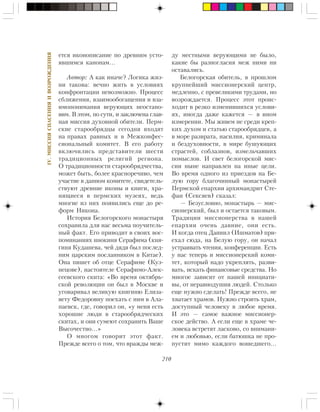 210
IV.ÌÈÑÑÈßÑÏÀÑÅÍÈßÈÂÎÇÐÎÆÄÅÍÈß
åòñÿ èêîíîïèñàíèå ïî äðåâíèì óñòî-
ÿâøèìñÿ êàíîíàì…
Àâòîð: À êàê èíà÷å? Ëîãèêà æèç-
íè òàêîâà: âå÷íî æèòü â óñëîâèÿõ
êîíôðîíòàöèè íåâîçìîæíî. Ïðîöåññ
ñáëèæåíèÿ, âçàèìîîáîãàùåíèÿ è âçà-
èìîïîíèìàíèÿ âåðóþùèõ íåîñòàíî-
âèì. Â ýòîì, ïî ñóòè, è çàêëþ÷åíà ãëàâ-
íàÿ ìèññèÿ äóõîâíîé îáèòåëè. Ïåðì-
ñêèå ñòàðîîáðÿäöû ñåãîäíÿ âõîäÿò
íà ïðàâàõ ðàâíûõ è â Ìåæêîíôåñ-
ñèîíàëüíûé êîìèòåò. Â åãî ðàáîòó
âêëþ÷èëèñü ïðåäñòàâèòåëè øåñòè
òðàäèöèîííûõ ðåëèãèé ðåãèîíà.
Î òðàäèöèîííîñòè ñòàðîîáðÿä÷åñòâà,
ìîæåò áûòü, áîëåå êðàñíîðå÷èâî, ÷åì
ó÷àñòèå â äàííîì êîìèòåòå, ñâèäåòåëü-
ñòâóþò äðåâíèå èêîíû è êíèãè, õðà-
íÿùèåñÿ â ïåðìñêèõ ìóçåÿõ, âåäü
ìíîãèå èç íèõ ïîÿâèëèñü åùå äî ðå-
ôîðì Íèêîíà.
Èñòîðèÿ Áåëîãîðñêîãî ìîíàñòûðÿ
ñîõðàíèëà äëÿ íàñ âåñüìà ïîó÷èòåëü-
íûé ôàêò. Åãî ïðèâîäèò â ñâîèõ âîñ-
ïîìèíàíèÿõ èíîêèíÿ Ñåðàôèìà (êíÿ-
ãèíÿ Êóäàøåâà, ÷åé äÿäÿ áûë ïîñëåä-
íèì öàðñêèì ïîñëàííèêîì â Êèòàå).
Îíà ïèøåò îá îòöå Ñåðàôèìå (Êóç-
íåöîâå), íàñòîÿòåëå Ñåðàôèìî-Àëåê-
ñååâñêîãî ñêèòà: «Âî âðåìÿ îêòÿáðü-
ñêîé ðåâîëþöèè îí áûë â Ìîñêâå è
óãîâàðèâàë âåëèêóþ êíÿãèíþ Åëèçà-
âåòó Ôåäîðîâíó ïîåõàòü ñ íèì â Àëà-
ïàåâñê, ãäå, ãîâîðèë îí, «ó ìåíÿ åñòü
õîðîøèå ëþäè â ñòàðîîáðÿä÷åñêèõ
ñêèòàõ, è îíè ñóìåþò ñîõðàíèòü Âàøå
Âûñî÷åñòâî…»
Î ìíîãîì ãîâîðèò ýòîò ôàêò.
Ïðåæäå âñåãî î òîì, ÷òî âðàæäû ìåæ-
äó ìåñòíûìè âåðóþùèìè íå áûëî,
êàêèå áû ðàçíîãëàñèÿ ìåæ íèìè íè
îñòàâàëèñü.
Áåëîãîðñêàÿ îáèòåëü, â ïðîøëîì
êðóïíåéøèé ìèññèîíåðñêèé öåíòð,
ìåäëåííî, ñ ïðåâåëèêèìè òðóäàìè, íî
âîçðîæäàåòñÿ. Ïðîöåññ ýòîò ïðîèñ-
õîäèò â ðåçêî èçìåíèâøèõñÿ óñëîâè-
ÿõ, èíîãäà äàæå êàæåòñÿ — â èíîì
èçìåðåíèè. Ìû æèâåì íå ñðåäè êðåï-
êèõ äóõîì è ñòàòüþ ñòàðîîáðÿäöåâ, à
â ìîðå ðàçâðàòà, íàñèëèÿ, êðèìèíàëà
è áåçäóõîâíîñòè, â ìèðå áóøóþùèõ
ñòðàñòåé, ñîáëàçíîâ, èçìåëü÷àâøèõ
ïîìûñëîâ. È ñâåò áåëîãîðñêîé ìèñ-
ñèè íûíå íàïðàâëåí íà èíûå öåëè.
Âî âðåìÿ îäíîãî èç ïðèåçäîâ íà Áå-
ëóþ ãîðó áëàãî÷èííûé ìîíàñòûðåé
Ïåðìñêîé åïàðõèè àðõèìàíäðèò Ñòå-
ôàí (Ñåêñÿåâ) ñêàçàë:
— Áåçóñëîâíî, ìîíàñòûðü — ìèñ-
ñèîíåðñêèé, áûë è îñòàåòñÿ òàêîâûì.
Òðàäèöèè ìèññèîíåðñòâà â íàøåé
åïàðõèè î÷åíü äàâíèå, îíè åñòü.
È êîãäà îòåö Äàíèèë (Èøìàòîâ) ïðè-
åõàë ñþäà, íà Áåëóþ ãîðó, îí íà÷àë
óñòðàèâàòü ÷òåíèÿ, êîíôåðåíöèè. Åñòü
ó íàñ òåïåðü è ìèññèîíåðñêèé êîìè-
òåò, êîòîðûé íàäî óêðåïëÿòü, ðàçâè-
âàòü, èñêàòü ôèíàíñîâûå ñðåäñòâà. Íî
ìíîãîå çàâèñèò îò íàøåé èíèöèàòè-
âû, îò íåðàâíîäóøèÿ ëþäåé. Ñòîëüêî
åùå íóæíî ñäåëàòü! Ïðåæäå âñåãî, íå
õâàòàåò õðàìîâ. Íóæíî ñòðîèòü õðàì,
äîñòóïíûé ÷åëîâåêó â ëþáîå âðåìÿ.
È ýòî — ñàìîå âàæíîå ìèññèîíåð-
ñêîå äåéñòâî. À åñëè åùå â õðàìå ÷å-
ëîâåêà âñòðåòÿò ëàñêîâî, ñî âíèìàíè-
åì è ëþáîâüþ, åñëè áàòþøêà íå ïðî-
ïóñòèò ìèìî êàæäîãî âîøåäøåãî…
 