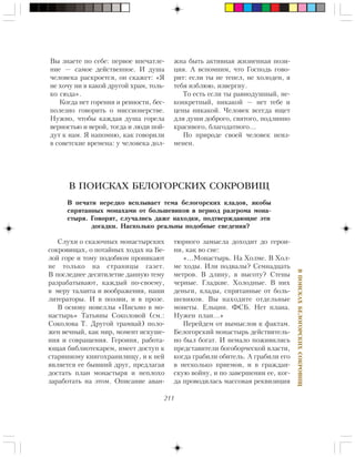 211
ÂÏÎÈÑÊÀÕÁÅËÎÃÎÐÑÊÈÕÑÎÊÐÎÂÈÙ
Ñëóõè î ñêàçî÷íûõ ìîíàñòûðñêèõ
ñîêðîâèùàõ, î ïîòàéíûõ õîäàõ íà Áå-
ëîé ãîðå è òîìó ïîäîáíîì ïðîíèêàþò
íå òîëüêî íà ñòðàíèöû ãàçåò.
Â ïîñëåäíåå äåñÿòèëåòèå äàííóþ òåìó
ðàçðàáàòûâàþò, êàæäûé ïî-ñâîåìó,
â ìåðó òàëàíòà è âîîáðàæåíèÿ, íàøè
ëèòåðàòîðû. È â ïîýçèè, è â ïðîçå.
Â îñíîâó íîâåëëû «Ïèñüìî â ìî-
íàñòûðü» Òàòüÿíû Ñîêîëîâîé (ñì.:
Ñîêîëîâà Ò. Äðóãîé òðàìâàé) ïîëî-
æåí âå÷íûé, êàê ìèð, ìîìåíò èñêóøå-
íèÿ è ñîâðàùåíèÿ. Ãåðîèíÿ, ðàáîòà-
þùàÿ áèáëèîòåêàðåì, èìååò äîñòóï ê
ñòàðèííîìó êíèãîõðàíèëèùó, è ê íåé
ÿâëÿåòñÿ åå áûâøèé äðóã, ïðåäëàãàÿ
äîñòàòü ïëàí ìîíàñòûðÿ è íåïëîõî
çàðàáîòàòü íà ýòîì. Îïèñàíèå àâàí-
В ПОИСКАХ БЕЛОГОРСКИХ СОКРОВИЩ
Â ïå÷àòè íåðåäêî âñïëûâàåò òåìà áåëîãîðñêèõ êëàäîâ, ÿêîáû
ñïðÿòàííûõ ìîíàõàìè îò áîëüøåâèêîâ â ïåðèîä ðàçãðîìà ìîíà-
ñòûðÿ. Ãîâîðÿò, ñëó÷àëèñü äàæå íàõîäêè, ïîäòâåðæäàþùèå ýòè
äîãàäêè. Íàñêîëüêî ðåàëüíû ïîäîáíûå ñâåäåíèÿ?
òþðíîãî çàìûñëà äîõîäèò äî ãåðîè-
íè, êàê âî ñíå:
«…Ìîíàñòûðü. Íà Õîëìå. Â Õîë-
ìå õîäû. Èëè ïîäâàëû? Ñåìíàäöàòü
ìåòðîâ. Â äëèíó, â âûñîòó? Ñòåíû
÷åðíûå. Ãëàäêèå. Õîëîäíûå. Â íèõ
äåíüãè, êëàäû, ñïðÿòàííûå îò áîëü-
øåâèêîâ. Âû íàõîäèòå îòäåëüíûå
ìîíåòû. Åëüöèí. ÔÑÁ. Íåò ïëàíà.
Íóæåí ïëàí…»
Ïåðåéäåì îò âûìûñëîâ ê ôàêòàì.
Áåëîãîðñêèé ìîíàñòûðü äåéñòâèòåëü-
íî áûë áîãàò. È íåìàëî ïîæèâèëèñü
ïðåäñòàâèòåëè áîãîáîð÷åñêîé âëàñòè,
êîãäà ãðàáèëè îáèòåëü. À ãðàáèëè åãî
â íåñêîëüêî ïðèåìîâ, è â ãðàæäàí-
ñêóþ âîéíó, è ïî çàâåðøåíèè åå, êîã-
äà ïðîâîäèëàñü ìàññîâàÿ ðåêâèçèöèÿ
Âû çíàåòå ïî ñåáå: ïåðâîå âïå÷àòëå-
íèå — ñàìîå äåéñòâåííîå. È äóøà
÷åëîâåêà ðàñêðîåòñÿ, îí ñêàæåò: «ß
íå õî÷ó íè â êàêîé äðóãîé õðàì, òîëü-
êî ñþäà».
Êîãäà íåò ãîðåíèÿ è ðåâíîñòè, áåñ-
ïîëåçíî ãîâîðèòü î ìèññèîíåðñòâå.
Íóæíî, ÷òîáû êàæäàÿ äóøà ãîðåëà
âåðíîñòüþ è âåðîé, òîãäà è ëþäè ïîé-
äóò ê íàì. ß íàïîìíþ, êàê ãîâîðèëè
â ñîâåòñêèå âðåìåíà: ó ÷åëîâåêà äîë-
æíà áûòü àêòèâíàÿ æèçíåííàÿ ïîçè-
öèÿ. À âñïîìíèì, ÷òî Ãîñïîäü ãîâî-
ðèò: åñëè òû íå òåïåë, íå õîëîäåí, ÿ
òåáÿ èçáëþþ, èçâåðãíó.
Òî åñòü åñëè òû ðàâíîäóøíûé, íå-
êîíêðåòíûé, íèêàêîé — íåò òåáå è
öåíû íèêàêîé. ×åëîâåê âñåãäà èùåò
äëÿ äóøè äîáðîãî, ñâÿòîãî, ïîäëèííî
êðàñèâîãî, áëàãîäàòíîãî…
Ïî ïðèðîäå ñâîåé ÷åëîâåê íåèç-
ìåíåí.
 
