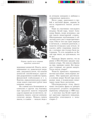 212
IV.ÌÈÑÑÈßÑÏÀÑÅÍÈßÈÂÎÇÐÎÆÄÅÍÈß
öåðêîâíûõ öåííîñòåé. Âëàñòü, çàïëà-
íèðîâàâøàÿ ýòó äüÿâîëüñêóþ îïåðà-
öèþ, äîêàçûâàëà ïîòîì, ÷òî èçúÿòèå
öåííîñòåé ñïîñîáñòâîâàëî óêðåïëå-
íèþ ðàçðóøåííîãî õîçÿéñòâà ñòðàíû,
ôèíàíñîâîé ñòàáèëèçàöèè è ò. ï.
Êîíå÷íî, îïðåäåëåííóþ ðîëü â óêðåï-
ëåíèå íîâîãî ñîâåòñêîãî ðóáëÿ òàêîå
âëèâàíèå ñûãðàëî.
Íî ãëàâíàÿ öåëü áîëüøåâèêîâ çà-
êëþ÷àëàñü â äðóãîì: ïîä áëàãîâèä-
íûì ïðåäëîãîì íàíåñòè î÷åðåäíîé
óäàð ïî öåðêâè êàê ïî èíñòèòóòó, ìå-
øàâøåìó ñòðîèòü «ñâåòëîå êîììóíè-
ñòè÷åñêîå çàâòðà». Ìåøàëî ñòðîèòü
ìíîãîå, è ãëàâíîå — ìåøàëè ëþäè ñ
èõ âå÷íûìè õèìåðàìè è ëþáîâüþ ê
«ïåðåæèòêàì ïðîøëîãî».
Ïîñëå óäàðà, íàíåñåííîãî â ãðó-
áîé è æåñòîêîé ôîðìå, öåðêîâü íå
ìîãëà îïðàâèòüñÿ ìíîãèå äåñÿòè-
ëåòèÿ.
Îäèí èç ó÷àñòíèêîâ «ïîñëåäíåãî
øòóðìà» Áåëîé ãîðû, ÷åêèñò Àëåê-
ñàíäð Çâåðåâ, ïîçæå âñïîìèíàë, êàê
îíè íàøëè ìîíàñòûðñêèé «ñõðîí».
(Âîñïîìèíàíèÿ îïóáëèêîâàíû â îá-
ëàñòíîé ãàçåòå óæå â «ïåðåñòðîå÷íûå»
ãîäû.) Ïîñëå òîãî êàê õðàì çàêðûëè
è îïå÷àòàëè, à ìîíàõîâ ðàçîãíàëè, ó
÷åêèñòîâ îñòàâàëàñü îäíà ïå÷àëü: íå
óäàëîñü íàéòè ñîêðîâèùà ìîíàñòû-
ðÿ, î êîòîðûõ îíè ñòîëüêî áûëè íà-
ñëûøàíû. Òî åñòü íàãðàáèëè íà Áå-
ëîé ãîðå ìíîãî, íî ÷óâñòâîâàëè, ÷òî
íå âñå.
Îäíàæäû Çâåðåâ çàìåòèë, ÷òî íà
ðûíêå â Þãî-Îñîêèíî ïðîäàþò öåð-
êîâíóþ óòâàðü. Îí êèíóëñÿ îáðàòíî
íà ãîðó, ïðîâåðèë çàìêè. Âñå îêàçà-
ëîñü â ïîðÿäêå, âñå êðåïêî çàïåðòî.
Òîãäà îòêóäà óòâàðü?
×åêèñòû ïðèíÿëèñü îïðàøèâàòü
ìåñòíîå íàñåëåíèå, ñâîèõ âåðíûõ ëþ-
äèøåê. Îíè ïðàâèëüíî ðàññ÷èòàëè:
â ñåëåíèÿõ âîêðóã Áåëîé ãîðû æèëè
ðàçíûå ëþäè, è íåäîâîëüíûõ ìîíàñ-
òûðåì òàêæå áûëî äîñòàòî÷íî.
(Ïîäòâåðæäåíèåì ýòîìó ôàêòó
ìîæåò ïîñëóæèòü ôðàçà èç ðàïîðòà
êóíãóðñêîãî óåçäíîãî èñïðàâíèêà
ïåðìñêîìó ãóáåðíàòîðó â 1908 ãîäó:
«…â ïîñåëêàõ ïîä Áåëîé ãîðîé æè-
âóò êðåñòüÿíå ïîðî÷íîãî ïîâåäåíèÿ,
âðàæäåáíî îòíîñÿùèåñÿ ê ìîíà-
ñòûðþ».)
Ïåðâàÿ ñëóæáà ïîñëå èçúÿòèÿ
öåðêîâíûõ öåííîñòåé
 