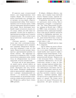 213
ÂÏÎÈÑÊÀÕÁÅËÎÃÎÐÑÊÈÕÑÎÊÐÎÂÈÙ
È íàøåëñÿ îäèí «ñîçíàòåëüíûé
ìîíàõ», êàê îõàðàêòåðèçîâàë ýòîãî
ñòàðèêà Çâåðåâ. Îí ñîãëàñèëñÿ ïî-
êàçàòü ïîäçåìíûé õîä, êîòîðûé âåë
îò ÷àñîâíè, ÷òî ïîä ãîðîé, â Êðåñòî-
âîçäâèæåíñêèé ñîáîð. Ýòèì õîäîì è
ïðîíèêàë êòî-òî âíóòðü õðàìà, ÷òîáû
äîñòàòü ñïðÿòàííûå ïðåäìåòû öåðêîâ-
íîé óòâàðè. Ïîñëå íåêîòîðûõ êîëå-
áàíèé ñòàðèê ñîãëàñèëñÿ óêàçàòü ìå-
ñòî êëàäà, íàéäÿ äëÿ ñåáÿ òàêîå îï-
ðàâäàíèå: èãóìåí óæå íå âåðíåòñÿ, à
äðàãîöåííûå ðåëèêâèè ìîãóò ïîïàñòü
â âîðîâñêèå ðóêè. Ìîë, ëó÷øå îòäàòü
ïðåäñòàâèòåëÿì êàêîé-íèêàêîé, à
âëàñòè.
«Ãîñïîäè, ïðîñòè!» — ïåðåêðåñ-
òèëñÿ ïðè ýòîì êëÿòâîïðåñòóïíèê.
Ñ òàêèì ïîâîäûðåì ìåñòî çàõîðîíå-
íèÿ ñîêðîâèù îáíàðóæèëè áûñòðî:
êëàä áûë âìóðîâàí â îäíó èç ñòåí
õðàìà. Íàøëè çîëîòûå îêëàäû ñ èêîí,
êðåñòû ñ äðàãîöåííûìè êàìíÿìè, ïà-
íàãèþ, ìîíåòû… Âñå íàéäåííîå ïå-
ðåïèñàëè è îòïðàâèëè â Îñó. Ñóäüáà
äåñÿòè áî÷åê öåðêîâíîãî âèíà, ÿêîáû
òîãäà æå îáíàðóæåííûõ ïîä ïîëîì
òðàïåçíîé, îñòàëàñü íåèçâåñòíîé.
È ïîòîì åùå íå ðàç ïðåäñòàâèòå-
ëè íîâîé âëàñòè äåëàëè íàáåãè íà
ðàçîðåííûé ï÷åëüíèê, àêè ãîëîäíûå
âîëêè. Íàäåÿëèñü åùå õîòü ÷òî-íè-
áóäü íàéòè. Ïîòðÿñàåò âîîáðàæåíèå
îäíî èç ïðåäëîæåíèé, çàôèêñèðîâàí-
íûõ â ðàïîðòå ëèêâèäàöèîííîé êî-
ìèññèè: «…Ñ èêîíîñòàñà, êîòîðûé
ïîçîëî÷åííûé, ïî çàêëþ÷åíèþ ñïåöè-
àëèñòîâ, ìîæíî äîñòàòü çîëîòà â ñëèò-
êàõ 30 ôóíòîâ, ðàáîòà áóäåò ñòîèòü
2000 ðóáëåé».
Â îáùåì, îáîáðàëè îáèòåëü, êàê
ëèïêó, óæå â ïåðâûå ãîäû ñîâåòñêîé
âëàñòè. Îäíàêî êëàäû, çàðûòûå ìî-
íàõàìè, ïðîäîëæàëè èñêàòü è ïîçäíåå.
Ñòàðîæèëû ïîñåëêà íà ãîðå ìî-
ãóò ðàññêàçàòü ìíîãî ëåãåíä, áàåê è
ïðàâäèâûõ èñòîðèé î êëàäîèñêàòå-
ëÿõ. Òàê, Íèíà Íèêîëàåâíà Ãîëóáå-
âà, æèâøàÿ íà Áåëîé ãîðå ñ 1930-ãî
ïî 1960-å ãîäû, âñïîìèíàëà, ÷òî ïðè
ðàñêîïêàõ ìîãèë, ïðîêëàäêå âîäîïðî-
âîäà è ïðè äðóãèõ ðàáîòàõ íàõîäèëè
çîëîòûå è ñåðåáðÿíûå êðåñòèêè, ìî-
íåòû. Ìåñòíûé ìîãèëüùèê, ñêàçûâà-
þò, äàæå ñêîïèë áîãàòñòâî, à ñûíó íå
ñêàçàë, ãäå åãî ñïðÿòàë. Ñàì îí óìåð,
à ñûí ñîøåë ñ óìà.
Âñïîìèíàåò áûâøèé æèòåëü ãîðû
Â. À. Êàðà÷èí:
— Ïîñëå âîéíû ìû æèëè â Êàëè-
íèíî. È âîò ìû ñ ðåáÿòàìè óçíàëè,
÷òî â ñåëå æèâåò áûâøèé ìîíàõ, êî-
òîðûé ÿêîáû çíàåò êàêóþ-òî òàéíó î
çàðûòûõ êëàäàõ ìîíàñòûðñêèõ. Ó íàñ,
ïîíÿòíî, òàêèå ðàññêàçû âûçûâàëè
ðîìàíòè÷åñêèé èíòåðåñ. Ïðîâåëè ìû
ñ íèì íåñêîëüêî áåñåä, ñ îáèëüíûì
óãîùåíèåì. Âûÿñíèëîñü, ÷òî îí äåé-
ñòâèòåëüíî âõîäèë â îäíó èç òðåõ
ãðóïï, êîòîðûå ïðÿòàëè öåííîå èìó-
ùåñòâî îáèòåëè â íà÷àëå 1920-õ. Ïðè-
÷åì äåéñòâîâàëè ó÷àñòíèêè ýòîé àê-
öèè ñòðîãî àâòîíîìíî, íèêòî íå çíàë,
÷òî ïðÿ÷åò ñîñåäíÿÿ ãðóïïà. Ñàì ñòà-
ðèê áûë âêëþ÷åí â ãðóïïó, êîòîðàÿ
ïðÿòàëà… øâåéíûå ìàøèíû. Çàðû-
òû îíè íà ìåñòå ñòàðîé ïàñåêè (ýòî â
âåðñòå îò õðàìà). Íî òî÷íîå ìåñòî
òàê âåäü è íå óêàçàë! Îòêàçàëñÿ ïîä
ïðåäëîãîì: «ß êðåñò öåëîâàë» (òî
 