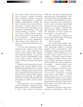 214
IV.ÌÈÑÑÈßÑÏÀÑÅÍÈßÈÂÎÇÐÎÆÄÅÍÈß
åñòü êëÿòâó äàâàë). Êëàäà ìû íå íà-
øëè. Ñëó÷àëîñü, ïðàâäà, íàõîäèëè
ëþäè øâåéíûå ìàøèíû è ïðî÷óþ
óòâàðü, ñîõðàíèâøóþñÿ â ïîäâàëàõ
áûâøèõ ìîíàñòûðñêèõ çäàíèé. Ïî-
ìíþ, â ïîèñêàõ êëàäà ìû ñ ðåáÿòàìè
ñïóñêàëèñü â ïîäâàë ñîáîðà, îí åùå
áûë ÷àñòè÷íî çàïîëíåí âîäîé, íî ïî
îòäåëüíûì îòâåòâëåíèÿì õîäîâ íàì
óäàëîñü ïðîéòè. À äàëüøå — îáâà-
ëû. Ãäå-òî â 1970-å ãîäû ÿ ñ ïðèÿòå-
ëÿìè ñíîâà îêàçàëñÿ íà Áåëîé ãîðå.
È ÷òî èíòåðåñíî — îáèòàòåëè äîìà
îáñòóïèëè íàñ è ñðàçó ñïðàøèâàþò:
«Âû êëàäû èñêàòü ïðèåõàëè?» Âè-
äèìî, èõ òàêèå ãîðå-êëàäîèñêàòåëè óæ
çàìó÷èëè.
À âîò êàê áûë îáíàðóæåí ìîíàñ-
òûðñêèé ñêëàä. Êîãäà â ñêèòå îáâà-
ëèëàñü ñòåíêà, âçîðó îòêðûëèñü íå-
ñêîëüêî ñîòåí ìåøêîâ ìóêè. Ìåøêè
óæå ïîêðûëèñü êîðêîé, íî ìóêà îêà-
çàëàñü âïîëíå ñîõðàíèâøåéñÿ. Êîã-
äà âñå ñäàëè â êîëõîç, ñäàò÷èêè ïî-
ëó÷èëè êðóïíîå äåíåæíîå âîçíàãðàæ-
äåíèå.
Áàáóøêà ìîÿ âñïîìèíàëà, êàê ñõî-
ðîíèëè (äî ëó÷øåé ïîðû!) èêîíó
Èâåðñêîé Áîæèåé Ìàòåðè â çîëîòîì
îêëàäå. Áàáóøêà áûëà ñâèäåòåëüíè-
öåé, êàê ðàçãðàáèëè ìîíàñòûðü, ñàìà
âèäåëà îáîçû, íàãðóæåííûå âåùàìè,
óòâàðüþ èç ìîíàñòûðÿ. Íî äîðîãîé
÷åðåç Þãî-Îñîêèíî (Êàëèíèíî) îíè
íå ïðîåçæàëè. Çíà÷èò, óøëè â ñòîðî-
íó Îñû.
Ïîäòâåðæäåíèå ýòèì âîñïîìèíà-
íèÿì ìû íàõîäèì â çàìåòêå «Â ïðè-
ôðîíòîâîé ïîëîñå», îïóáëèêîâàííîé
â ãàçåòå «Íàø Óðàë» 13 àïðåëÿ
1919 ãîäà. Ýòà ãàçåòà âûõîäèëà ïðè
âëàñòè áåëûõ â Åêàòåðèíáóðãå, èçäà-
òåëåì áûë Ñîâåò êîîïåðàòèâíûõ ñúåç-
äîâ. Àâòîð, ïîäïèñàâøèéñÿ êàê «Ïà-
ðàýëü», îïèñûâàåò, êàê îí îñòàíîâèë-
ñÿ íà îòäûõ â äåðåâíå Êðèóëèíîé
Îñèíñêîãî óåçäà, ðàçãîâîðèëñÿ ñ õî-
çÿèíîì è åãî ñûíîì î æèòüå-áûòüå
ïðè êðàñíûõ. Ïàðåíü ñîîáùèë, ÷òî
åìó ïðèøëîñü â òå÷åíèå äåñÿòè íå-
äåëü åçäèòü ñ «êóìóíèñòàìè».
«…Íàñ íàðÿäèëè â ïîäâîäû íà
Áåëóþ ãîðó (ìîíàñòûðü). Òàìîøíèé
ñîâåò è óâåç íàñ çà ñîáîé.
— ×òî æå âîçèëè?
— Âñå ìîíàñòûðñêîå äîáðî. «Êó-
ìóíèñòû» íà÷èñòî î÷èñòèëè Áåëîãîð-
ñêèé ìîíàñòûðü. Êîðîâ è ëîøàäåé
çàáðàëè. Âåñü õëåá âûâåçëè. Âñþ
öåðêîâíóþ óòâàðü, îäåæäó, âñå äî÷èñ-
òà çàáðàëè. Ñâå÷è âîñêîâûå âñå çà-
õâàòèëè. Äàæå îãàðêè îò èêîí è òå
çàáðàëè, à ê èêîíàì çàìåñòî ñâå÷åé-
òî öèãàðêè íàëåïèëè. Âñåãî îêîëî
ñîòíè ïîäâîä íàãðóçèëè. Ìîíàõîâ,
êîè îñòàâàëèñü òóò, âñåõ ðàññòðåëÿëè,
à ÷åòâåðûõ — äâîèõ áîëüøèõ è äâî-
èõ ìàëåíüêèõ — ñ ñîáîé óâåçëè.
Îäèí èç áîëüøèõ-òî ìîíàõîâ âñå ñ
êðàñíîàðìåéöàìè è áûë, ãîâîðèò:
«ß óæ äàâíî áîëüøåâèê, äà ïîêà
òîëüêî æèë â ìîíàñòûðå». Ñ Áåëîé
ãîðû ïîåõàëè ìû â Îñó, à îòòóäà â
Ìèõàéëîâñêèé çàâîä, òîëüêî â çàâîä
íå çàåçæàëè, à ïðîåõàëè îêîëèöåé íà
Áàøåíèíñêóþ äà÷ó (ïîä Ñàðàïóëîì).
Âñþ äîðîãó åëè áåëûé õëåá, ìàñëî,
ìÿñî, êàøè ðàçíûå…»
Íàïîìíèì, ðå÷ü èäåò î íàáåãå áîëü-
øåâèêîâ íà ìîíàñòûðü â 1918 ãîäó.
 
