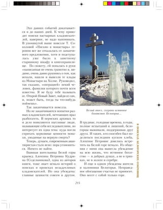 215
ÂÏÎÈÑÊÀÕÁÅËÎÃÎÐÑÊÈÕÑÎÊÐÎÂÈÙ
Ýõî äàâíèõ ñîáûòèé äîêàòûâàåò-
ñÿ è äî íàøèõ äíåé. Ê ÷åìó ïðèâî-
äÿò ïîèñêè íàñòûðíûõ êëàäîèñêàòå-
ëåé, íàâåðíîå, íå íàäî íàïîìèíàòü.
Â óïîìÿíóòîé âûøå íîâåëëå Ò. Ñî-
êîëîâîé «Ïèñüìî â ìîíàñòûðü» ãå-
ðîèíÿ âñå æå îòêàçàëàñü îò çàìàí÷è-
âîãî ïðåäëîæåíèÿ, õîòÿ è ïîäñòóïà-
ëàñü óæå áûëî ê çàâåòíîìó
ñòàðèííîìó øêàôó â êíèãîõðàíèëè-
ùå. Ïî ñþæåòó, åé ïîïàëàñü â ðóêè
«íàïèñàííàÿ íå î÷åíü ãðàìîòíî è, âè-
äèìî, î÷åíü äàâíî ðóêîïèñü î òîì, êàê
èñêàëè, íàøëè è âûâåçëè òå êëàäû
èç Ìîíàñòûðÿ íà Õîëìå. Ðóêîâîäèë,
òàê ñêàçàíî, «îïåðàöèåé» íåêèé ÷å-
ëîâåê, ôàìèëèÿ êîòîðîãî ïî÷òè âñåì
èçâåñòíà. ß íå áóäó òåáå íàçûâàòü
åå. Îòêðîé Íîâûé Çàâåò, íàéäè åå ñàì,
è, ìîæåò áûòü, òîãäà òû ÷òî-íèáóäü
ïîéìåøü».
Òàê çàêàí÷èâàåòñÿ íîâåëëà.
Íî íå çàêàí÷èâàþòñÿ ïîïûòêè ðàç-
íûõ êëàäîèñêàòåëåé, ìå÷òàþùèõ âðàç
ðàçáîãàòåòü. Â ïåðìñêèõ àðõèâàõ òî
è äåëî ïîÿâëÿþòñÿ ïûòëèâûå ëþäè,
íàçûâàþùèå ñåáÿ èññëåäîâàòåëÿìè, íî
èíòåðåñóåò èõ îäíà òåìà: êóäà ìîãëè
ñïðÿòàòü öåðêîâíûå öåííîñòè ìîíà-
õè, óâîäèìûå íà âåðíóþ ñìåðòü?
Òåïåðü, äóìàåì, ñîâðåìåííûì àâàí-
òþðèñòàì ñòàëî ÿñíî: ïîðà óãîìîíèòü-
ñÿ. Íè÷åãî íå íàéòè.
Áûâøàÿ æèòåëüíèöà Áåëîé ãîðû
êðàåâåä Àëåâòèíà Ïåòðîâíà Êóäðè-
íà (Ñåäåëüíèêîâà), îäíà èç àâòîðîâ
êíèãè, òîæå çíàåò íåìàëî èñòîðèé î
ïîèñêàõ è ïðîèñêàõ íåçàäà÷ëèâûõ
êëàäîèñêàòåëåé. Íî îíà óáåæäåíà:
ãëàâíûå öåííîñòè ñîâñåì â äðóãîì.
Â òðóäíûå, ãîëîäíûå âðåìåíà, â ãîäû,
ïîëíûå èñïûòàíèé è ëèøåíèé, áåëî-
ãîðöû âûæèâàëè, ïîääåðæèâàÿ äðóã
äðóãà. È òàêèõ, êòî ñïîñîáåí áûë ïî-
äåëèòüñÿ ïîñëåäíèì êóñêîì õëåáà,
Àëåâòèíå Ïåòðîâíå äîâåëîñü âñòðå-
òèòü íà Áåëîé ãîðå íåìàëî. Èç îáùå-
íèÿ ñ íèìè îíà âûíåñëà óáåæäåíèå
íà âñþ æèçíü, ÷òî èñòèííîå áîãàò-
ñòâî — â äîáðûõ äóøàõ, à íå â òðÿï-
êàõ, íå â çîëîòå è ñåðåáðå.
È åùå â îäíîì óáåæäåíû æèòåëè
è ïàëîìíèêè Áåëîãîðüÿ. Íåïðàâåä-
íîå îáîãàùåíèå ñ÷àñòüÿ íå ïðèíîñèò.
Îíî íåñåò ñ ñîáîé òîëüêî ãîðå.
Áåëûé àíãåë, ñîõðàíè èñòèííîå
áîãàòñòâî Áåëîãîðüÿ…
 